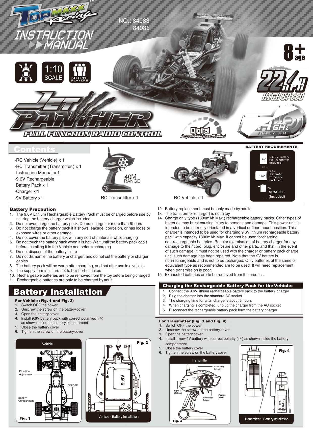 NO.: 84083     PRO . S Y S TE M                          Contents    40   RC Transmitter x 1          RC Vehicle x 1     9V     9.6V     1  X  9V  Battery For  Transmitter (Included)  9.6V 1300mAh For Vehicle (Included)   ADAPTER (Included) -RC Vehicle (Vehicle) x 1 -RC Transmitter (Transmitter ) x 1 -Instruction Manual x 1 -9.6V Rechargeable Battery Pack x 1 -Charger x 1 -9V Battery x 1 Battery Precaution 1.  The 9.6V Lithium Rechargeable Battery Pack must be charged before use by utilizing the battery charger which included 2.  Do not overcharge the battery pack. Do not charge for more than 6 hours 3.  Do not charge the battery pack if it shows leakage, corrosion, or has loose or exposed wires or other damage 4.  Do not cover the battery pack with any sort of materials while charging 5.  Do not touch the battery pack when it is hot. Wait until the battery pack cools before installing it in the Vehicle and before recharging 6.  Do not dispose of the battery in fire 7.  Do not dismantle the battery or charger, and do not cut the battery or charger cables 8.  The battery pack will be warm after charging, and hot after use in a vehicle 9.  The supply terminals are not to be short-circuited 10.  Rechargeable batteries are to be removed from the toy before being charged 11.  Rechargeable batteries are only to be charged by adult. 12.  Battery replacement must be only made by adults 13.  The transformer (charger) is not a toy 14.  Charge only type (1300mAh Max.) rechargeable battery packs. Other types of batteries may burst causing injury to persons and damage. This power unit is intended to be correctly orientated in a vertical or floor mount position. This charger is intended to be used for charging 9.6V lithium rechargeable battery pack with capacity 1300mAh Max. It cannot be used for charging non-rechargeable batteries. Regular examination of battery charger for any damage to their cord, plug, enclosure and other parts, and that, in the event of such damage, it must not be used with the charger or battery pack charge until such damage has been repaired. Note that the 9V battery is non-rechargeable and is not to be recharged. Only batteries of the same or equivalent type as recommended are to be used. It will need replacement when transmission is poor. 15.  Exhausted batteries are to be removed from the product.  Battery Installation For Vehicle (Fig. 1 and Fig. 2) Switch OFF the power Unscrew the screw on the battery cover Open the battery cover Install 9.6V battery pack with correct polarities (+/-) as shown inside the battery compartment Close the battery cover Tighten the screw on the battery cover    Charging the Rechargeable Battery Pack for the Vehicle:  1. Connect the 9.6V lithium rechargeable battery pack to the battery charger 2. Plug the charger into the standard AC socket 3. The charging time for a full charge is about 3 hours 4. When charging is completed, unplug the charger from the AC socket 5. Disconnect the rechargeable battery pack form the battery charger  For Transmitter (Fig. 3 and Fig. 4) Switch OFF the power Unscrew the screw on the battery cover Open the battery cover Install 1 new 9V battery with correct polarity (+/-) as shown inside the battery Vehicle Fig. 2 compartment Close the battery cover Tighten the screw on the battery cover   Fig. 4  LED Battery Indicator Direction Adjustment ON/OFF ON/OFF (At Rear) Battery Compartment Accelerator Trigger Steering Wheel Fig. 1 Vehicle - Battery Installation   I + 9.6V 9 V Battery 