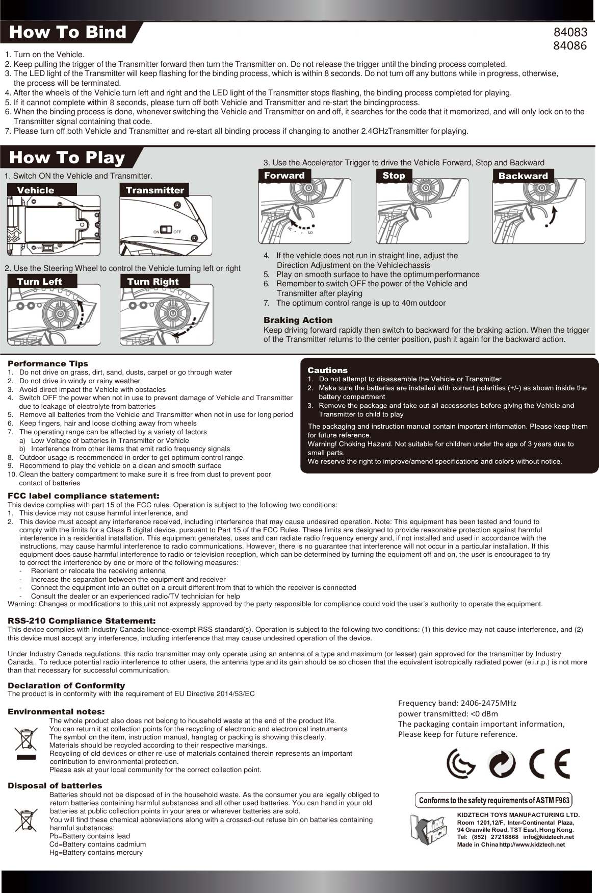 How To Bind 84083 How To Play 1. Switch ON the Vehicle and Transmitter. 3. Use the Accelerator Trigger to drive the Vehicle Forward, Stop and Backward Forward Stop Backward     Vehicle    Transmitter 2. Use the Steering Wheel to control the Vehicle turning left or right Turn Left Turn Right 4. If the vehicle does not run in straight line, adjust the Direction Adjustment on the Vehicle chassis 5. Play on smooth surface to have the optimum performance 6. Remember to switch OFF the power of the Vehicle and Transmitter after playing 7. The optimum control range is up to 40m outdoor Braking Action Keep driving forward rapidly then switch to backward for the braking action. When the trigger of the Transmitter returns to the center position, push it again for the backward action.     1. Turn on the Vehicle. 2. Keep pulling the trigger of the Transmitter forward then turn the Transmitter on. Do not release the trigger until the binding process completed. 84086 3. The LED light of the Transmitter will keep flashing for the binding process, which is within 8 seconds. Do not turn off any buttons while in progress, otherwise, the process will be terminated. 4. After the wheels of the Vehicle turn left and right and the LED light of the Transmitter stops flashing, the binding process completed for playing. 5. If it cannot complete within 8 seconds, please turn off both Vehicle and Transmitter and re-start the binding process. 6. When the binding process is done, whenever switching the Vehicle and Transmitter on and off, it searches for the code that it memorized, and will only lock on to the Transmitter signal containing that code. 7. Please turn off both Vehicle and Transmitter and re-start all binding process if changing to another 2.4GHzTransmitter for playing.  Performance Tips 1. Do not drive on grass, dirt, sand, dusts, carpet or go through water 2. Do not drive in windy or rainy weather 3. Avoid direct impact the Vehicle with obstacles 4. Switch OFF the power when not in use to prevent damage of Vehicle and Transmitter due to leakage of electrolyte from batteries 5. Remove all batteries from the Vehicle and Transmitter when not in use for long period 6. Keep fingers, hair and loose clothing away from wheels 7. The operating range can be affected by a variety of factors a) Low Voltage of batteries in Transmitter or Vehicle b) Interference from other items that emit radio frequency signals 8. Outdoor usage is recommended in order to get optimum control range 9. Recommend to play the vehicle on a clean and smooth surface 10. Clean the battery compartment to make sure it is free from dust to prevent poor contact of batteries FCC label compliance statement: This device complies with part 15 of the FCC rules. Operation is subject to the following two conditions: 1. This device may not cause harmful interference, and 2. This device must accept any interference received, including interference that may cause undesired operation. Note: This equipment has been tested and found to comply with the limits for a Class B digital device, pursuant to Part 15 of the FCC Rules. These limits are designed to provide reasonable protection against harmful interference in a residential installation. This equipment generates, uses and can radiate radio frequency energy and, if not installed and used in accordance with the instructions, may cause harmful interference to radio communications. However, there is no guarantee that interference will not occur in a particular installation. If this equipment does cause harmful interference to radio or television reception, which can be determined by turning the equipment off and on, the user is encouraged to try to correct the interference by one or more of the following measures: - Reorient or relocate the receiving antenna - Increase the separation between the equipment and receiver - Connect the equipment into an outlet on a circuit different from that to which the receiver is connected - Consult the dealer or an experienced radio/TV technician for help Warning: Changes or modifications to this unit not expressly approved by the party responsible for compliance could void the user’s authority to operate the equipment. RSS-210 Compliance Statement: This device complies with Industry Canada licence-exempt RSS standard(s). Operation is subject to the following two conditions: (1) this device may not cause interference, and (2) this device must accept any interference, including interference that may cause undesired operation of the device.  Under Industry Canada regulations, this radio transmitter may only operate using an antenna of a type and maximum (or lesser) gain approved for the transmitter by Industry Canada,. To reduce potential radio interference to other users, the antenna type and its gain should be so chosen that the equivalent isotropically radiated power (e.i.r.p.) is not more than that necessary for successful communication. Declaration of Conformity The product is in conformity with the requirement of EU Directive 2014/53/EC Environmental notes: The whole product also does not belong to household waste at the end of the product life. You can return it at collection points for the recycling of electronic and electronical instruments The symbol on the item, instruction manual, hangtag or packing is showing this clearly. Materials should be recycled according to their respective markings. Recycling of old devices or other re-use of materials contained therein represents an important contribution to environmental protection. Please ask at your local community for the correct collection point. Disposal of batteries Batteries should not be disposed of in the household waste. As the consumer you are legally obliged to return batteries containing harmful substances and all other used batteries. You can hand in your old batteries at public collection points in your area or wherever batteries are sold. You will find these chemical abbreviations along with a crossed-out refuse bin on batteries containing harmful substances: Pb=Battery contains lead Cd=Battery contains cadmium Hg=Battery contains mercury Frequency band: 2406-2475MHz power transmitted: &lt;0 dBm The packaging contain important information, Please keep for future reference.   KIDZTECH TOYS MANUFACTURING LTD. Room  1201,12/F,  Inter-Continental  Plaza, 94 Granville Road, TST East, Hong Kong. Tel:  (852)  27218868  info@kidztech.net Made in China http://www.kidztech.net          