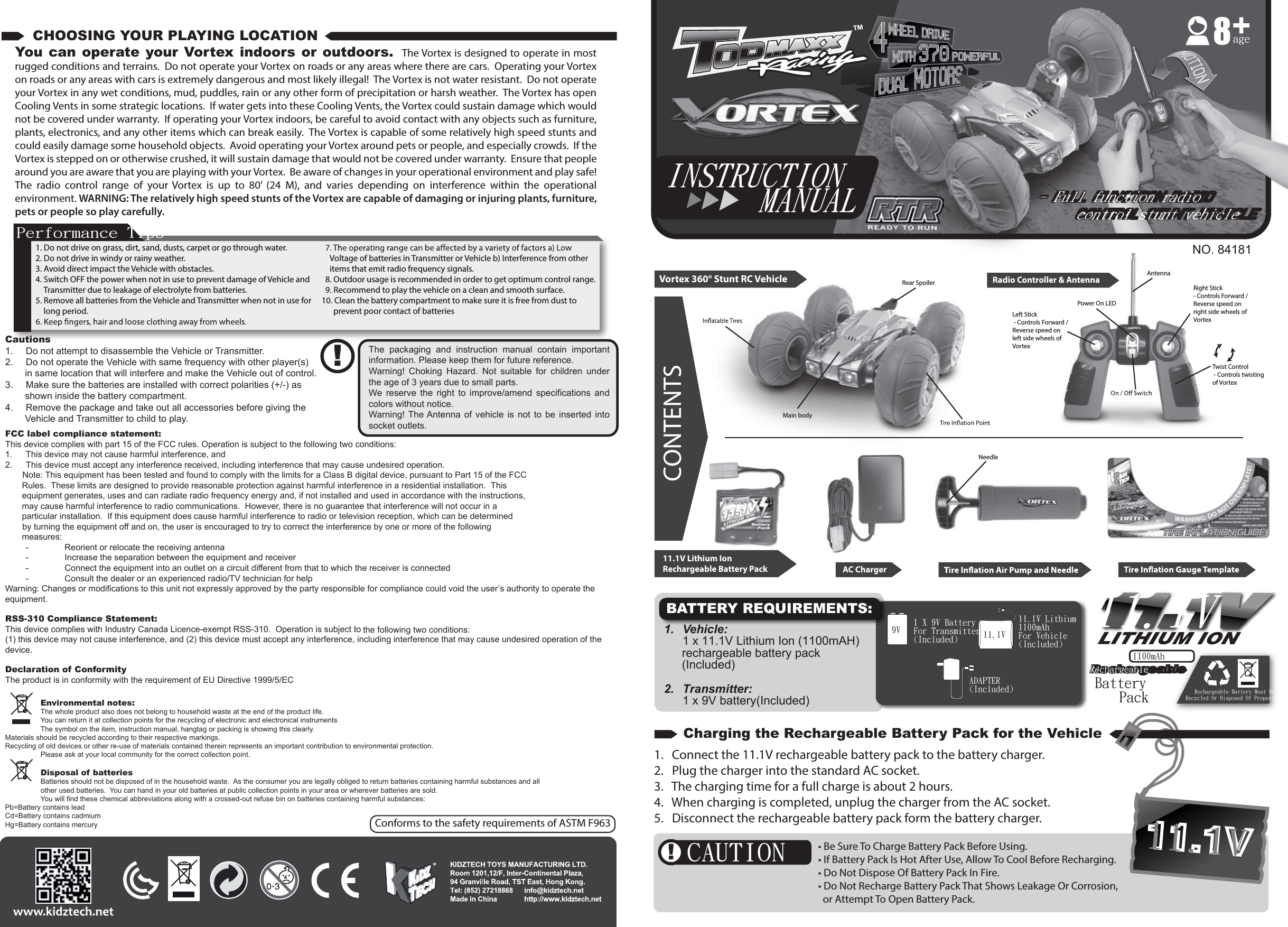 ADAPTER(Included)1 X 9V BatteryFor Transmitter(Included)9V11.1V Lithium1100mAhFor Vehicle(Included)11.1VBATTERY REQUIREMENTS:11.1V11.1VCAUTION1. Do not drive on grass, dirt, sand, dusts, carpet or go through water.2. Do not drive in windy or rainy weather.3. Avoid direct impact the Vehicle with obstacles.4. Switch OFF the power when not in use to prevent damage of Vehicle and Transmitter due to leakage of electrolyte from batteries.5. Remove all batteries from the Vehicle and Transmitter when not in use for long period.Voltage of batteries in Transmitter or Vehicle b) Interference from other items that emit radio frequency signals.8. Outdoor usage is recommended in order to get optimum control range.9. Recommend to play the vehicle on a clean and smooth surface.10. Clean the battery compartment to make sure it is free from dust to prevent poor contact of batteriesYou can operate your Vortex  indoors  or  outdoors.   The Vortex is designed to operate in most rugged conditions and terrains.  Do not operate your Vortex on roads or any areas where there are cars.  Operating your Vortex on roads or any areas with cars is extremely dangerous and most likely illegal!  The Vortex is not water resistant.  Do not operate your Vortex in any wet conditions, mud, puddles, rain or any other form of precipitation or harsh weather.  The Vortex has open Cooling Vents in some strategic locations.  If water gets into these Cooling Vents, the Vortex could sustain damage which would not be covered under warranty.  If operating your Vortex indoors, be careful to avoid contact with any objects such as furniture, plants, electronics, and any other items which can break easily.  The Vortex is capable of some relatively high speed stunts and could easily damage some household objects.  Avoid operating your Vortex around pets or people, and especially crowds.  If the Vortex is stepped on or otherwise crushed, it will sustain damage that would not be covered under warranty.  Ensure that people around you are aware that you are playing with your Vortex.  Be aware of changes in your operational environment and play safe!  The  radio  control  range  of  your  Vortex  is  up  to  80’  (24  M),  and  varies  depending  on  interference  within  the  operational environment. WARNING: The relatively high speed stunts of the Vortex are capable of damaging or injuring plants, furniture, pets or people so play carefully.Performance TipsNO. 84181age8Environmental notes:The whole product also does not belong to household waste at the end of the product life.You can return it at collection points for the recycling of electronic and electronical instrumentsThe symbol on the item, instruction manual, hangtag or packing is showing this clearly.Materials should be recycled according to their respective markings.Recycling of old devices or other re-use of materials contained therein represents an important contribution to environmental protection.Please ask at your local community for the correct collection point.Disposal of batteriesBatteries should not be disposed of in the household waste.  As the consumer you are legally obliged to return batteries containing harmful substances and all other used batteries.  You can hand in your old batteries at public collection points in your area or wherever batteries are sold.You will find these chemical abbreviations along with a crossed-out refuse bin on batteries containing harmful substances:Pb=Battery contains leadCd=Battery contains cadmiumHg=Battery contains mercuryCautions1.  Do not attempt to disassemble the Vehicle or Transmitter.2.  Do not operate the Vehicle with same frequency with other player(s) in same location that will interfere and make the Vehicle out of control.3.  Make sure the batteries are installed with correct polarities (+/-) as shown inside the battery compartment.4.  Remove the package and take out all accessories before giving the Vehicle and Transmitter to child to play.The  packaging  and  instruction  manual  contain  important information. Please keep them for future reference.Warning!  Choking  Hazard.  Not  suitable  for  children  under the age of 3 years due to small parts.We  reserve  the  right  to  improve/amend  specifications  and colors without notice.Warning!  The Antenna of  vehicle  is not  to be  inserted into socket outlets.FCC label compliance statement:This device complies with part 15 of the FCC rules. Operation is subject to the following two conditions:1.  This device may not cause harmful interference, and 2.  This device must accept any interference received, including interference that may cause undesired operation.  　　Note: This equipment has been tested and found to comply with the limits for a Class B digital device, pursuant to Part 15 of the FCC        Rules.  These limits are designed to provide reasonable protection against harmful interference in a residential installation.  This         equipment generates, uses and can radiate radio frequency energy and, if not installed and used in accordance with the instructions,              may cause harmful interference to radio communications.  However, there is no guarantee that interference will not occur in a        particular installation.  If this equipment does cause harmful interference to radio or television reception, which can be determined 　　by turning the equipment off and on, the user is encouraged to try to correct the interference by one or more of the following        measures:  -  Reorient or relocate the receiving antenna  -  Increase the separation between the equipment and receiver  -  Connect the equipment into an outlet on a circuit different from that to which the receiver is connected  -  Consult the dealer or an experienced radio/TV technician for helpWarning: Changes or modifications to this unit not expressly approved by the party responsible for compliance could void the user’s authority to operate the equipment.RSS-310 Compliance Statement:This device complies with Industry Canada Licence-exempt RSS-310.  Operation is subject to the following two conditions: (1) this device may not cause interference, and (2) this device must accept any interference, including interference that may cause undesired operation of the device.Declaration of ConformityThe product is in conformity with the requirement of EU Directive 1999/5/ECCharging the Rechargeable Battery Pack for the VehicleCHOOSING YOUR PLAYING LOCATIONCONTENTSVortex 360° Stunt RC Vehicle Radio Controller &amp; Antenna11.1V Lithium IonRechargeable Battery Pack AC ChargerMain bodyRear SpoilerLeft Stick - Controls Forward / Reverse speed on left side wheels of VortexRight Stick - Controls Forward / Reverse speed on right side wheels of VortexAntennaTwist Control - Controls twisting of VortexPower On LEDNeedle1.  Vehicle:   1 x 11.1V Lithium Ion (1100mAH) rechargeable battery pack (Included)2.   Transmitter:   1 x 9V battery(Included)   11.1VRechargeable Battery Must BeRecycled Or Disposed Of Properly.BatteryPack1100mAhRechargeable Rechargeable - Full function radio   control stunt vehicle- Full function radio   control stunt vehicleINSTRUCTION      MANUALConforms to the safety requirements of ASTM F963• Be Sure To Charge Battery Pack Before Using.• If Battery Pack Is Hot After Use, Allow To Cool Before Recharging. • Do Not Dispose Of Battery Pack In Fire.• Do Not Recharge Battery Pack That Shows Leakage Or Corrosion,   or Attempt To Open Battery Pack.1.   Connect the 11.1V rechargeable battery pack to the battery charger.2.   Plug the charger into the standard AC socket.3.   The charging time for a full charge is about 2 hours.4.   When charging is completed, unplug the charger from the AC socket.5.   Disconnect the rechargeable battery pack form the battery charger.