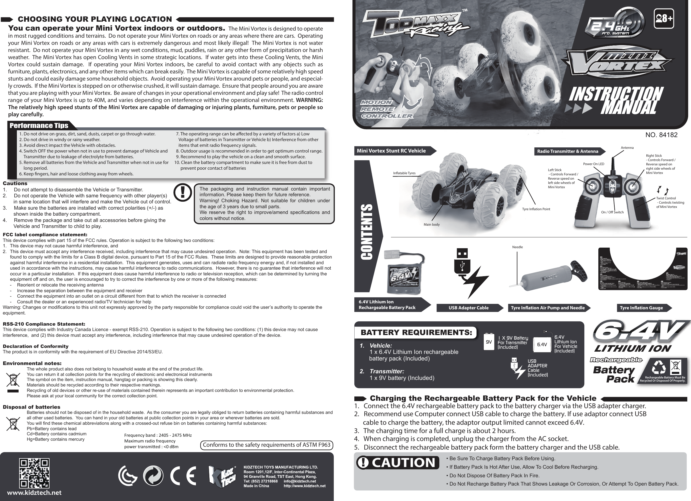 USBADAPTERCable(Included)1 X 9V BatteryFor Transmitter(Included)9V6.4V Lithium IonFor Vehicle(Included)6.4VBATTERY REQUIREMENTS:MotionremotecontrollerNO. 84182CONTENTSMini Vortex Stunt RC Vehicle Radio Transmitter &amp; AntennaTyre Inﬂation PointMain bodyInﬂatable Tyres Left Stick - Controls Forward / Reverse speed on left side wheels of Mini VortexRight Stick - Controls Forward / Reverse speed on right side wheels of Mini VortexAntennaTwist Control - Controls twisting of Mini VortexPower On LEDOn / O Switch1.  Vehicle:   1 x 6.4V Lithium Ion rechargeable battery pack (Included)2.   Transmitter:   1 x 9V battery (Included)   6.4V6.4VRechargeable Battery Must BeRecycled Or Disposed Of Properly.BatteryPackRechargeable Rechargeable 1. Do not drive on grass, dirt, sand, dusts, carpet or go through water.2. Do not drive in windy or rainy weather.3. Avoid direct impact the Vehicle with obstacles.4. Switch OFF the power when not in use to prevent damage of Vehicle and Transmitter due to leakage of electrolyte from batteries.5. Remove all batteries from the Vehicle and Transmitter when not in use for long period.6. Keep ﬁngers, hair and loose clothing away from wheels.7. The operating range can be aected by a variety of factors a) Low Voltage of batteries in Transmitter or Vehicle b) Interference from other items that emit radio frequency signals.8. Outdoor usage is recommended in order to get optimum control range.9. Recommend to play the vehicle on a clean and smooth surface.10. Clean the battery compartment to make sure it is free from dust to prevent poor contact of batteriesYou can operate your Mini Vortex indoors or outdoors.  The Mini Vortex is designed to operate in most rugged conditions and terrains.  Do not operate your Mini Vortex on roads or any areas where there are cars.  Operating your Mini Vortex on roads or any areas with cars is extremely dangerous and most likely illegal!  The Mini Vortex is not water resistant.  Do not operate your Mini Vortex in any wet conditions, mud, puddles, rain or any other form of precipitation or harsh weather.  The Mini Vortex has open Cooling Vents in some strategic locations.  If water gets into these Cooling Vents, the Mini Vortex  could  sustain  damage.  If  operating  your  Mini Vortex  indoors,  be  careful  to  avoid  contact  with  any  objects  such  as furniture, plants, electronics, and any other items which can break easily.  The Mini Vortex is capable of some relatively high speed stunts and could easily damage some household objects.  Avoid operating your Mini Vortex around pets or people, and especial-ly crowds.  If the Mini Vortex is stepped on or otherwise crushed, it will sustain damage.  Ensure that people around you are aware that you are playing with your Mini Vortex.  Be aware of changes in your operational environment and play safe!  The radio control range of your Mini Vortex is up to 40M, and varies depending on interference within the operational environment. WARNING: The relatively high speed stunts of the Mini Vortex are capable of damaging or injuring plants, furniture, pets or people so play carefully.Performance TipsCautions1.  Do not attempt to disassemble the Vehicle or Transmitter.2.  Do not operate the Vehicle with same frequency with other player(s) in same location that will interfere and make the Vehicle out of control.3.  Make sure the batteries are installed with correct polarities (+/-) as shown inside the battery compartment.4.  Remove the package and take out all accessories before giving the Vehicle and Transmitter to child to play.The  packaging  and  instruction  manual  contain  important information. Please keep them for future reference.Warning!  Choking  Hazard.  Not  suitable  for  children  under the age of 3 years due to small parts.We  reserve  the  right  to  improve/amend  specifications  and colors without notice.FCC label compliance statement:This device complies with part 15 of the FCC rules. Operation is subject to the following two conditions:1.  This device may not cause harmful interference, and 2.  This device must accept any interference received, including interference that may cause undesired operation.  Note: This equipment has been tested and found to comply with the limits for a Class B digital device, pursuant to Part 15 of the FCC Rules.  These limits are designed to provide reasonable protection against harmful interference in a residential installation.  This equipment generates, uses and can radiate radio frequency energy and, if not installed and used in accordance with the instructions, may cause harmful interference to radio communications.  However, there is no guarantee that interference will not occur in a particular installation.  If this equipment does cause harmful interference to radio or television reception, which can be determined by turning the equipment off and on, the user is encouraged to try to correct the interference by one or more of the following measures:  -  Reorient or relocate the receiving antenna  -  Increase the separation between the equipment and receiver  -  Connect the equipment into an outlet on a circuit different from that to which the receiver is connected  -  Consult the dealer or an experienced radio/TV technician for helpWarning: Changes or modifications to this unit not expressly approved by the party responsible for compliance could void the user’s authority to operate the equipment.RSS-210 Compliance Statement:This device complies with Industry Canada Licence - exempt RSS-210. Operation is subject to the following two conditions: (1) this device may not cause interference,  and (2) this device must accept any interference, including interference that may cause undesired operation of the device.Declaration of ConformityThe product is in conformity with the requirement of EU Directive 2014/53/EU.Environmental notes:The whole product also does not belong to household waste at the end of the product life.You can return it at collection points for the recycling of electronic and electronical instrumentsThe symbol on the item, instruction manual, hangtag or packing is showing this clearly.Materials should be recycled according to their respective markings.Recycling of old devices or other re-use of materials contained therein represents an important contribution to environmental protection.Please ask at your local community for the correct collection point.Disposal of batteriesBatteries should not be disposed of in the household waste.  As the consumer you are legally obliged to return batteries containing harmful substances and all other used batteries.  You can hand in your old batteries at public collection points in your area or wherever batteries are sold.You will find these chemical abbreviations along with a crossed-out refuse bin on batteries containing harmful substances:Pb=Battery contains leadCd=Battery contains cadmiumHg=Battery contains mercuryCHOOSING YOUR PLAYING LOCATIONCAUTIONCharging the Rechargeable Battery Pack for the Vehicle• Be Sure To Charge Battery Pack Before Using.• If Battery Pack Is Hot After Use, Allow To Cool Before Recharging. • Do Not Dispose Of Battery Pack In Fire.• Do Not Recharge Battery Pack That Shows Leakage Or Corrosion, Or Attempt To Open Battery Pack.1.   Connect the 6.4V rechargeable battery pack to the battery charger via the USB adapter charger.2.   Recommend use Computer connect USB cable to charge the battery. If use adaptor connect USB       cable to charge the battery, the adaptor output limited cannot exceed 6.4V.3.   The charging time for a full charge is about 2 hours.4.   When charging is completed, unplug the charger from the AC socket.5.   Disconnect the rechargeable battery pack form the battery charger and the USB cable.CONTENTS6.4V Lithium IonRechargeable Battery Pack USB Adapter Cable Tyre Inﬂation GaugeTyre Inﬂation Air Pump and NeedleNeedleINSTRUCTION      MANUALConforms to the safety requirements of ASTM F9638Frequency band : 2405 - 2475 MHzMaximum radio frequencypower transmied : &lt;0 dBm