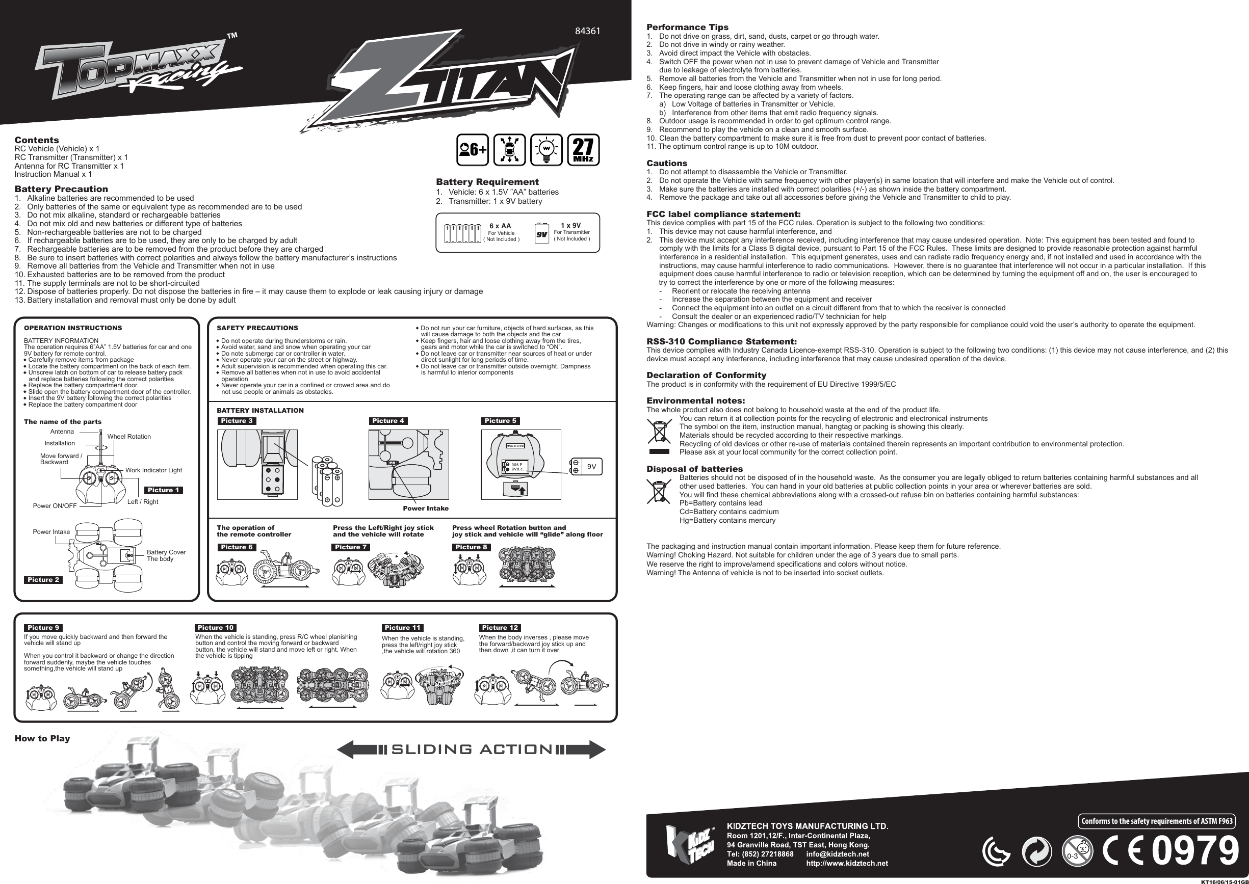 SLIDING ACTIONThe packaging and instruction manual contain important information. Please keep them for future reference.Warning! Choking Hazard. Not suitable for children under the age of 3 years due to small parts.We reserve the right to improve/amend specifications and colors without notice.Warning! The Antenna of vehicle is not to be inserted into socket outlets.84361ContentsRC Vehicle (Vehicle) x 1RC Transmitter (Transmitter) x 1Antenna for RC Transmitter x 1Instruction Manual x 16 x AA For Vehicle( Not Included )1 x 9V For Transmitter( Not Included )Battery Requirement1.  Vehicle: 6 x 1.5V ”AA” batteries2.  Transmitter: 1 x 9V batteryBattery Precaution1.  Alkaline batteries are recommended to be used2.  Only batteries of the same or equivalent type as recommended are to be used3.  Do not mix alkaline, standard or rechargeable batteries4.  Do not mix old and new batteries or different type of batteries5.  Non-rechargeable batteries are not to be charged6.  If rechargeable batteries are to be used, they are only to be charged by adult7.  Rechargeable batteries are to be removed from the product before they are charged8.  Be sure to insert batteries with correct polarities and always follow the battery manufacturer’s instructions9.  Remove all batteries from the Vehicle and Transmitter when not in use10. Exhausted batteries are to be removed from the product11. The supply terminals are not to be short-circuited12. Dispose of batteries properly. Do not dispose the batteries in fire – it may cause them to explode or leak causing injury or damage13. Battery installation and removal must only be done by adultPerformance Tips1.  Do not drive on grass, dirt, sand, dusts, carpet or go through water.2.  Do not drive in windy or rainy weather.3.  Avoid direct impact the Vehicle with obstacles.4.  Switch OFF the power when not in use to prevent damage of Vehicle and Transmitter   due to leakage of electrolyte from batteries.5.  Remove all batteries from the Vehicle and Transmitter when not in use for long period.6.  Keep fingers, hair and loose clothing away from wheels.7.  The operating range can be affected by a variety of factors.  a)  Low Voltage of batteries in Transmitter or Vehicle.  b)  Interference from other items that emit radio frequency signals.8.  Outdoor usage is recommended in order to get optimum control range.9.  Recommend to play the vehicle on a clean and smooth surface.10. Clean the battery compartment to make sure it is free from dust to prevent poor contact of batteries.11. The optimum control range is up to 10M outdoor.Cautions1.  Do not attempt to disassemble the Vehicle or Transmitter.2.  Do not operate the Vehicle with same frequency with other player(s) in same location that will interfere and make the Vehicle out of control.3.  Make sure the batteries are installed with correct polarities (+/-) as shown inside the battery compartment.4.  Remove the package and take out all accessories before giving the Vehicle and Transmitter to child to play.FCC label compliance statement:This device complies with part 15 of the FCC rules. Operation is subject to the following two conditions:1.  This device may not cause harmful interference, and 2.  This device must accept any interference received, including interference that may cause undesired operation.  Note: This equipment has been tested and found to   comply with the limits for a Class B digital device, pursuant to Part 15 of the FCC Rules.  These limits are designed to provide reasonable protection against harmful   interference in a residential installation.  This equipment generates, uses and can radiate radio frequency energy and, if not installed and used in accordance with the   instructions, may cause harmful interference to radio communications.  However, there is no guarantee that interference will not occur in a particular installation.  If this   equipment does cause harmful interference to radio or television reception, which can be determined by turning the equipment off and on, the user is encouraged to       try to correct the interference by one or more of the following measures:  -  Reorient or relocate the receiving antenna  -  Increase the separation between the equipment and receiver  -  Connect the equipment into an outlet on a circuit different from that to which the receiver is connected  -  Consult the dealer or an experienced radio/TV technician for helpWarning: Changes or modifications to this unit not expressly approved by the party responsible for compliance could void the user’s authority to operate the equipment.RSS-310 Compliance Statement:This device complies with Industry Canada Licence-exempt RSS-310. Operation is subject to the following two conditions: (1) this device may not cause interference, and (2) this device must accept any interference, including interference that may cause undesired operation of the device.Declaration of ConformityThe product is in conformity with the requirement of EU Directive 1999/5/ECEnvironmental notes:The whole product also does not belong to household waste at the end of the product life.                You can return it at collection points for the recycling of electronic and electronical instruments                The symbol on the item, instruction manual, hangtag or packing is showing this clearly.                Materials should be recycled according to their respective markings.                Recycling of old devices or other re-use of materials contained therein represents an important contribution to environmental protection.                Please ask at your local community for the correct collection point.Disposal of batteries                Batteries should not be disposed of in the household waste.  As the consumer you are legally obliged to return batteries containing harmful substances and all                                                 other used batteries.  You can hand in your old batteries at public collection points in your area or wherever batteries are sold.                You will find these chemical abbreviations along with a crossed-out refuse bin on batteries containing harmful substances:                Pb=Battery contains lead                Cd=Battery contains cadmium                Hg=Battery contains mercuryConforms to the safety requirements of ASTM F963How to PlayKT16/06/15-01GB627MHzOPERATION INSTRUCTIONSBATTERY INFORMATIONThe operation requires 6”AA” 1.5V batteries for car and one 9V battery for remote control.•  Carefully remove items from package•  Locate the battery compartment on the back of each item.•  Unscrew latch on bottom of car to release battery pack and replace batteries following the correct polarities•  Replace the battery compartment door.•  Slide open the battery compartment door of the controller.•  Insert the 9V battery following the correct polarities•  Replace the battery compartment doorSAFETY PRECAUTIONS•  Do not operate during thunderstorms or rain.•  Avoid water, sand and snow when operating your car•  Do note submerge car or controller in water.•  Never operate your car on the street or highway.•  Adult supervision is recommended when operating this car.•  Remove all batteries when not in use to avoid accidental operation.•  Never operate your car in a confined or crowed area and do not use people or animals as obstacles.•  Do not run your car furniture, objects of hard surfaces, as this will cause damage to both the objects and the car•  Keep fingers, hair and loose clothing away from the tires, gears and motor while the car is switched to “ON”.•  Do not leave car or transmitter near sources of heat or under direct sunlight for long periods of time.•  Do not leave car or transmitter outside overnight. Dampness is harmful to interior componentsThe name of the partsAntennaInstallationMove forward /BackwardPower ON/OFF Left / RightWork Indicator LightWheel RotationBATTERY INSTALLATIONThe operation of the remote controllerPress the Left/Right joy stick and the vehicle will rotatePress wheel Rotation button and joy stick and vehicle will “glide” along floorPower IntakeIf you move quickly backward and then forward the vehicle will stand upWhen you control it backward or change the direction forward suddenly, maybe the vehicle touches something,the vehicle will stand upWhen the vehicle is standing, press the left/right joy stick ,the vehicle will rotation 360When the body inverses , please move the forward/backward joy stick up and then down ,it can turn it overPicture 1Picture 3Picture 6 Picture 7 Picture 8Picture 4Picture 9When the vehicle is standing, press R/C wheel planishing button and control the moving forward or backward button, the vehicle will stand and move left or right. When the vehicle is tippingPicture 10 Picture 11 Picture 12Picture 5Picture 2Power IntakeBattery Cover The body