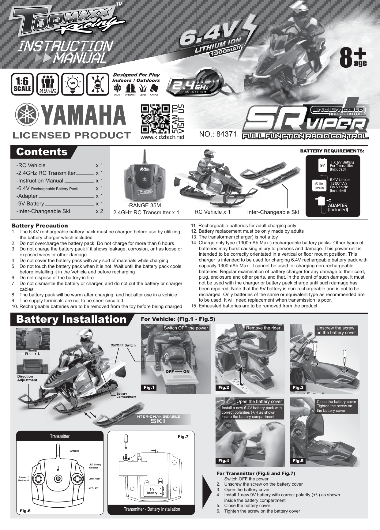 Battery Precaution1.   The 6.4V rechargeable battery pack must be charged before use by utilizing   the battery charger which included2.   Do not overcharge the battery pack. Do not charge for more than 6 hours3.   Do not charge the battery pack if it shows leakage, corrosion, or has loose or   exposed wires or other damage4.   Do not cover the battery pack with any sort of materials while charging5.   Do not touch the battery pack when it is hot. Wait until the battery pack cools   before installing it in the Vehicle and before recharging6.   Do not dispose of the battery in fire7.   Do not dismantle the battery or charger, and do not cut the battery or charger   cables8.   The battery pack will be warm after charging, and hot after use in a vehicle9.   The supply terminals are not to be short-circuited10. Rechargeable batteries are to be removed from the toy before being charged11. Rechargeable batteries for adult charging only12. Battery replacement must be only made by adults13. The transformer (charger) is not a toy14. Charge only type (1300mAh Max.) rechargeable battery packs. Other types of batteries may burst causing injury to persons and damage. This power unit is intended to be correctly orientated in a vertical or floor mount position. This charger is intended to be used for charging 6.4V rechargeable battery pack with capacity 1300mAh Max. It cannot be used for charging non-rechargeable batteries. Regular examination of battery charger for any damage to their cord, plug, enclosure and other parts, and that, in the event of such damage, it must not be used with the charger or battery pack charge until such damage has been repaired. Note that the 9V battery is non-rechargeable and is not to be recharged. Only batteries of the same or equivalent type as recommended are to be used. It will need replacement when transmission is poor.15. Exhausted batteries are to be removed from the product.    ADAPTER(Included)1 X 9V BatteryFor Transmitter(Included)9VContentsBattery InstallationNO.: 843712.4GHz RC Transmitter x 1For Transmitter (Fig.6 and Fig.7)1.  Switch OFF the power2.  Unscrew the screw on the battery cover3.  Open the battery cover4.  Install 1 new 9V battery with correct polarity (+/-) as shown    inside the battery compartment5.  Close the battery cover6.  Tighten the screw on the battery coverInter-Changeable Skiage8Full Function Radio Control Full Function Radio Control SNOWMOBILESNOWMOBILERADIO CONTROLRADIO CONTROL1:6SCALE6.4V1300mAh6.4VLithium6.4V Lithium 1300mAhFor Vehicle(Included)·RANGE 35MRC Vehicle x 1-RC Vehicle        x 1-2.4GHz RC Transmitter      x 1-Instruction Manual     x 1-6.4V Rechargeable Battery Pack   x 1-Adapter         x 1-9V Battery        x 1-Inter-Changeable Ski     x 2For Vehicle: (Fig.1 - Fig.5) Transmitter - Battery InstallationFig.7 9 VBatteryTransmitterFig.6 LED Battery IndicatorLeft / RightOFF / ONForward /BackwardAntennaFig.1 Fig.2 Fig.3Fig.4 Fig.5INTER-CHANGEABLESKIR LOFF ONwww.kidztech.netSCAN TOVISIT  USSwitch OFF the power Remove the riderOpen the battery coverUnscrew the screw on the battery coverInstall a new 6.4V battery pack with correct polarities (+/-) as shown inside the battery compartmentClose the battery coverTighten the screw on the battery coverPRO. SYSTEM