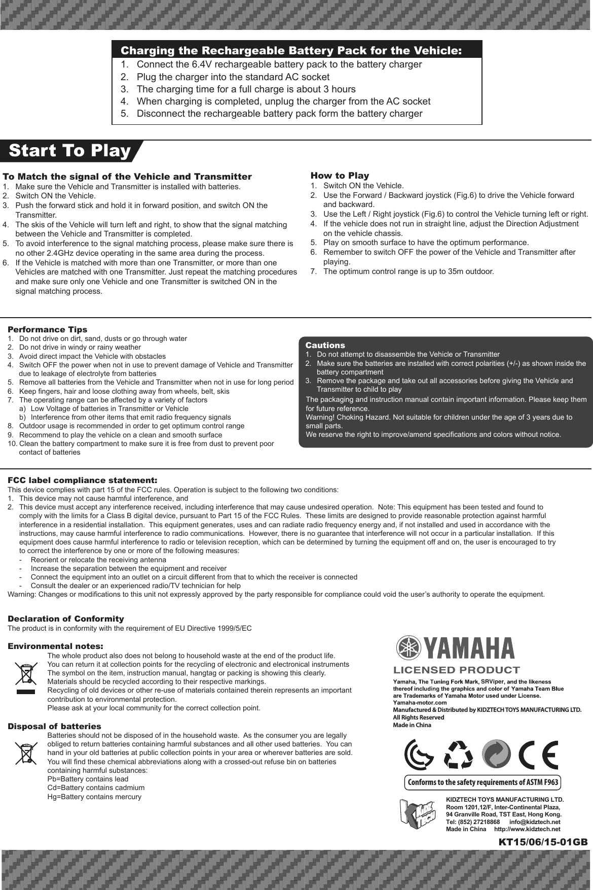 KIDZTECH TOYS MANUFACTURING LTD. Room 1201,12/F, Inter-Continental Plaza,94 Granville Road, TST East, Hong Kong.Tel: (852) 27218868      info@kidztech.netMade in China     http://www.kidztech.netSRViperFCC label compliance statement:This device complies with part 15 of the FCC rules. Operation is subject to the following two conditions:1.  This device may not cause harmful interference, and 2.  This device must accept any interference received, including interference that may cause undesired operation.  Note: This equipment has been tested and found to   comply with the limits for a Class B digital device, pursuant to Part 15 of the FCC Rules.  These limits are designed to provide reasonable protection against harmful   interference in a residential installation.  This equipment generates, uses and can radiate radio frequency energy and, if not installed and used in accordance with the   instructions, may cause harmful interference to radio communications.  However, there is no guarantee that interference will not occur in a particular installation.  If this   equipment does cause harmful interference to radio or television reception, which can be determined by turning the equipment off and on, the user is encouraged to try   to correct the interference by one or more of the following measures:  -  Reorient or relocate the receiving antenna  -  Increase the separation between the equipment and receiver  -  Connect the equipment into an outlet on a circuit different from that to which the receiver is connected  -  Consult the dealer or an experienced radio/TV technician for helpWarning: Changes or modifications to this unit not expressly approved by the party responsible for compliance could void the user’s authority to operate the equipment.Declaration of ConformityThe product is in conformity with the requirement of EU Directive 1999/5/ECEnvironmental notes:  The whole product also does not belong to household waste at the end of the product life.  You can return it at collection points for the recycling of electronic and electronical instruments  The symbol on the item, instruction manual, hangtag or packing is showing this clearly.  Materials should be recycled according to their respective markings.  Recycling of old devices or other re-use of materials contained therein represents an important    contribution to environmental protection.  Please ask at your local community for the correct collection point.Disposal of batteries  Batteries should not be disposed of in the household waste.  As the consumer you are legally obliged to return batteries containing harmful substances and all other used batteries.  You can hand in your old batteries at public collection points in your area or wherever batteries are sold.  You will find these chemical abbreviations along with a crossed-out refuse bin on batteries containing harmful substances:  Pb=Battery contains lead  Cd=Battery contains cadmium  Hg=Battery contains mercuryPerformance Tips1.  Do not drive on dirt, sand, dusts or go through water2.  Do not drive in windy or rainy weather3.  Avoid direct impact the Vehicle with obstacles4.  Switch OFF the power when not in use to prevent damage of Vehicle and Transmitter due to leakage of electrolyte from batteries5.  Remove all batteries from the Vehicle and Transmitter when not in use for long period6.  Keep fingers, hair and loose clothing away from wheels, belt, skis7.  The operating range can be affected by a variety of factors  a)  Low Voltage of batteries in Transmitter or Vehicle  b)  Interference from other items that emit radio frequency signals8.  Outdoor usage is recommended in order to get optimum control range9.  Recommend to play the vehicle on a clean and smooth surface10. Clean the battery compartment to make sure it is free from dust to prevent poor contact of batteriesThe packaging and instruction manual contain important information. Please keep them for future reference.Warning! Choking Hazard. Not suitable for children under the age of 3 years due to small parts.We reserve the right to improve/amend specifications and colors without notice.Cautions1.  Do not attempt to disassemble the Vehicle or Transmitter2.  Make sure the batteries are installed with correct polarities (+/-) as shown inside the battery compartment3.  Remove the package and take out all accessories before giving the Vehicle and Transmitter to child to playConforms to the safety requirements of ASTM F963Charging the Rechargeable Battery Pack for the Vehicle:1.   Connect the 6.4V rechargeable battery pack to the battery charger2.   Plug the charger into the standard AC socket3.   The charging time for a full charge is about 3 hours4.   When charging is completed, unplug the charger from the AC socket5.   Disconnect the rechargeable battery pack form the battery chargerStart To PlayHow to Play1.  Switch ON the Vehicle.2.  Use the Forward / Backward joystick (Fig.6) to drive the Vehicle forward and backward.3.  Use the Left / Right joystick (Fig.6) to control the Vehicle turning left or right.4.  If the vehicle does not run in straight line, adjust the Direction Adjustment on the vehicle chassis.5.  Play on smooth surface to have the optimum performance.6.  Remember to switch OFF the power of the Vehicle and Transmitter after playing.7.  The optimum control range is up to 35m outdoor. To Match the signal of the Vehicle and Transmitter1.  Make sure the Vehicle and Transmitter is installed with batteries.2.  Switch ON the Vehicle. 3.  Push the forward stick and hold it in forward position, and switch ON the Transmitter. 4.  The skis of the Vehicle will turn left and right, to show that the signal matching between the Vehicle and Transmitter is completed. 5.  To avoid interference to the signal matching process, please make sure there is no other 2.4GHz device operating in the same area during the process.6.  If the Vehicle is matched with more than one Transmitter, or more than one Vehicles are matched with one Transmitter. Just repeat the matching procedures and make sure only one Vehicle and one Transmitter is switched ON in the signal matching process.KT15/06/15-01GBManufactured &amp; Distributed by KIDZTECH TOYS MANUFACTURING LTD.All Rights ReservedMade in China 