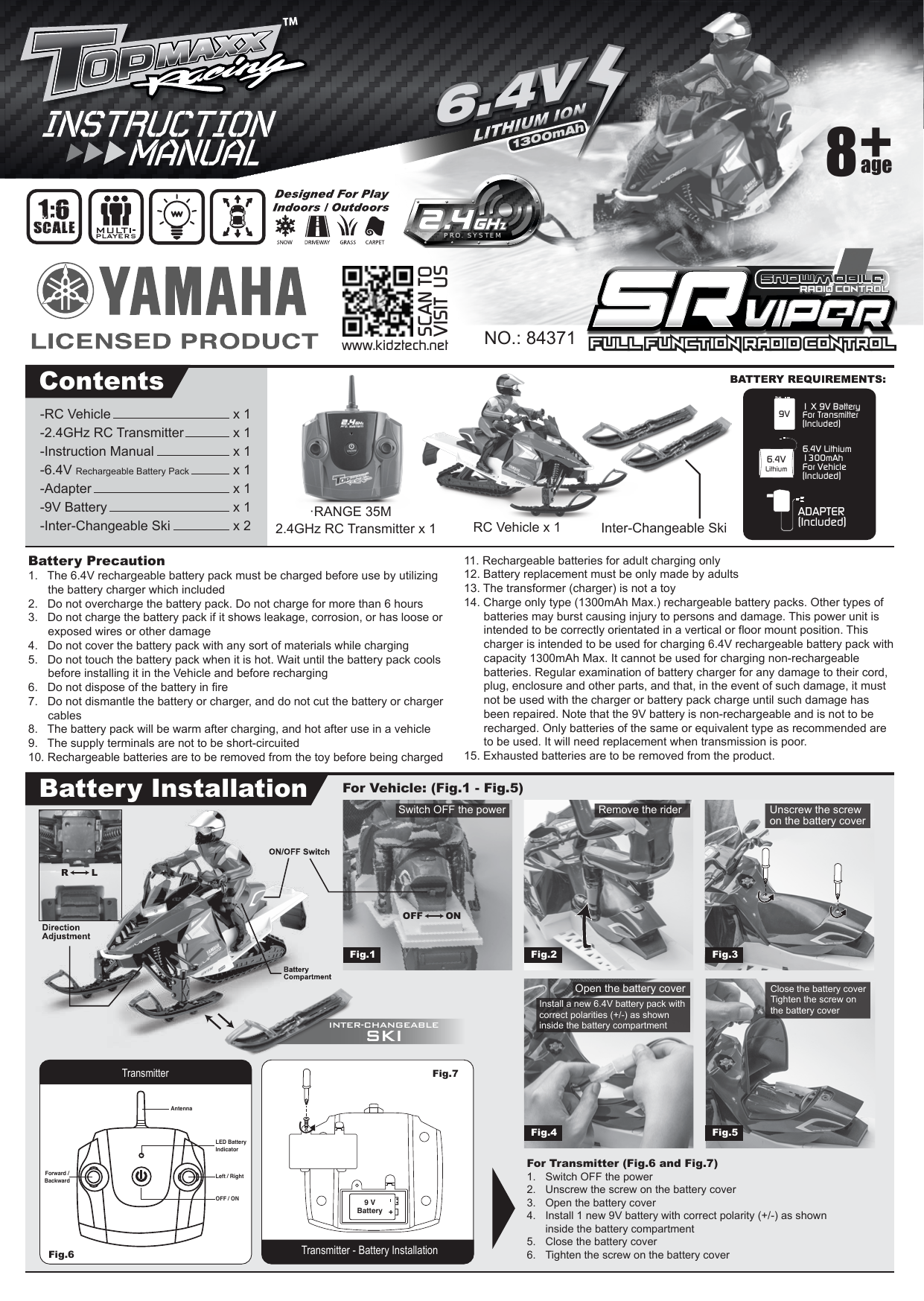 Battery Precaution1.   The 6.4V rechargeable battery pack must be charged before use by utilizing   the battery charger which included2.   Do not overcharge the battery pack. Do not charge for more than 6 hours3.   Do not charge the battery pack if it shows leakage, corrosion, or has loose or   exposed wires or other damage4.   Do not cover the battery pack with any sort of materials while charging5.   Do not touch the battery pack when it is hot. Wait until the battery pack cools   before installing it in the Vehicle and before recharging6.   Do not dispose of the battery in fire7.   Do not dismantle the battery or charger, and do not cut the battery or charger  cables8.   The battery pack will be warm after charging, and hot after use in a vehicle9.   The supply terminals are not to be short-circuited10. Rechargeable batteries are to be removed from the toy before being charged11. Rechargeable batteries for adult charging only12. Battery replacement must be only made by adults13. The transformer (charger) is not a toy14. Charge only type (1300mAh Max.) rechargeable battery packs. Other types of batteries may burst causing injury to persons and damage. This power unit is intended to be correctly orientated in a vertical or floor mount position. This charger is intended to be used for charging 6.4V rechargeable battery pack with capacity 1300mAh Max. It cannot be used for charging non-rechargeable batteries. Regular examination of battery charger for any damage to their cord, plug, enclosure and other parts, and that, in the event of such damage, it must not be used with the charger or battery pack charge until such damage has been repaired. Note that the 9V battery is non-rechargeable and is not to be recharged. Only batteries of the same or equivalent type as recommended are to be used. It will need replacement when transmission is poor.15. Exhausted batteries are to be removed from the product.    ADAPTER(Included)1 X 9V BatteryFor Transmitter(Included)9VContentsBattery InstallationNO.: 843712.4GHz RC Transmitter x 1For Transmitter (Fig.6 and Fig.7)1.  Switch OFF the power2.  Unscrew the screw on the battery cover3.  Open the battery cover4.  Install 1 new 9V battery with correct polarity (+/-) as shown    inside the battery compartment5.  Close the battery cover6.  Tighten the screw on the battery coverInter-Changeable Skiage8Full Function Radio Control Full Function Radio Control SNOWMOBILESNOWMOBILERADIO CONTROLRADIO CONTROL1:6SCALE6.4V1300mAh6.4VLithium6.4V Lithium 1300mAhFor Vehicle(Included)·RANGE 35MRC Vehicle x 1-RC Vehicle      x 1-2.4GHz RC Transmitter     x 1-Instruction Manual    x 1-6.4V Rechargeable Battery Pack   x 1-Adapter        x 1-9V Battery       x 1-Inter-Changeable Ski       x 2For Vehicle: (Fig.1 - Fig.5) Transmitter - Battery InstallationFig.7 9 VBatteryTransmitterFig.6 LED Battery IndicatorLeft / RightOFF / ONForward /BackwardAntennaFig.1 Fig.2 Fig.3Fig.4 Fig.5INTER-CHANGEABLESKIR LOFF ONwww.kidztech.netSCAN TOVISIT USSwitch OFF the power Remove the riderOpen the battery coverUnscrew the screw on the battery coverInstall a new 6.4V battery pack with correct polarities (+/-) as shown inside the battery compartmentClose the battery coverTighten the screw on the battery coverPRO. SYSTEM