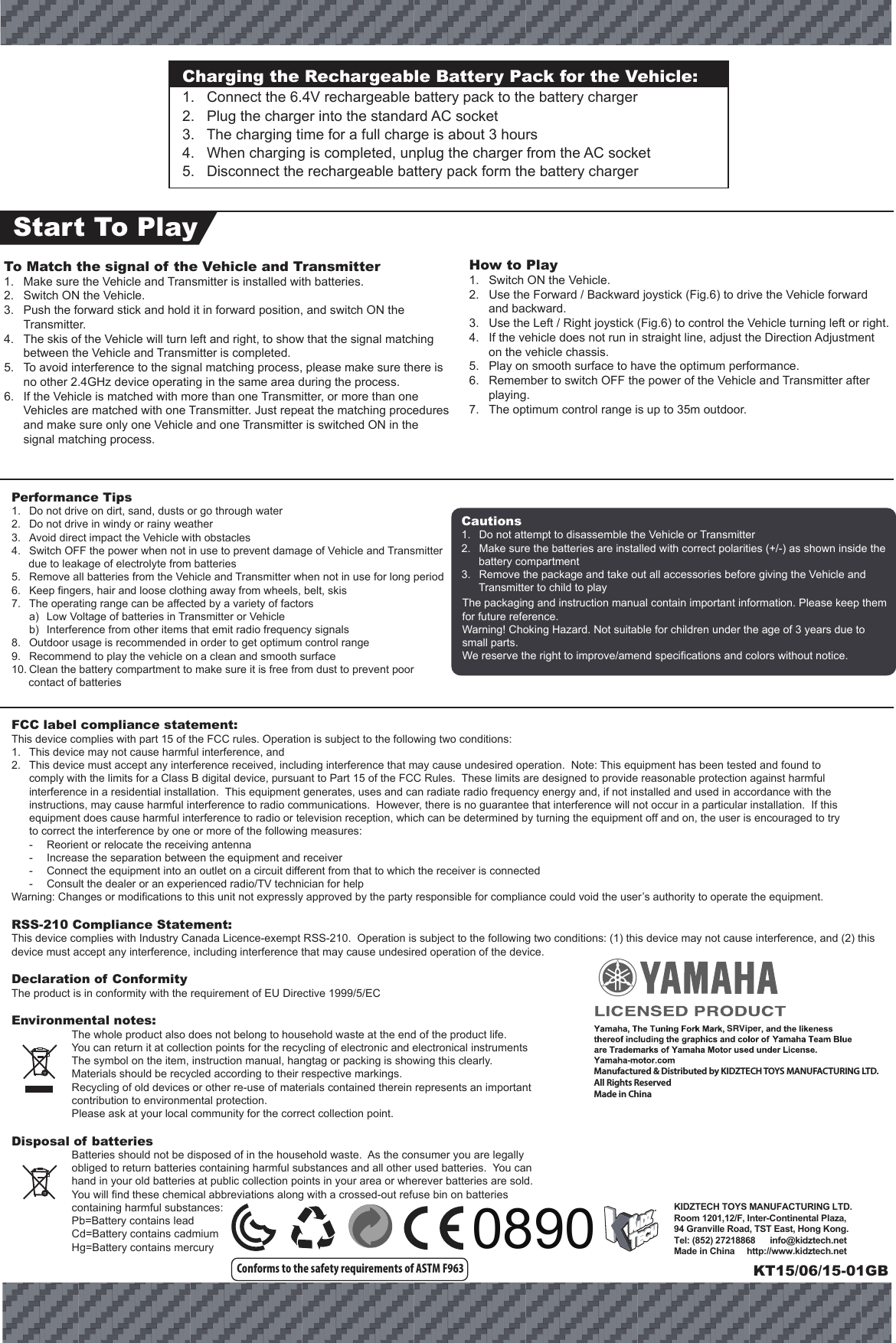 KIDZTECH TOYS MANUFACTURING LTD. Room 1201,12/F, Inter-Continental Plaza,94 Granville Road, TST East, Hong Kong.Tel: (852) 27218868      info@kidztech.netMade in China     http://www.kidztech.netSRViperFCC label compliance statement:This device complies with part 15 of the FCC rules. Operation is subject to the following two conditions:1.  This device may not cause harmful interference, and 2.  This device must accept any interference received, including interference that may cause undesired operation.  Note: This equipment has been tested and found to   comply with the limits for a Class B digital device, pursuant to Part 15 of the FCC Rules.  These limits are designed to provide reasonable protection against harmful   interference in a residential installation.  This equipment generates, uses and can radiate radio frequency energy and, if not installed and used in accordance with the   instructions, may cause harmful interference to radio communications.  However, there is no guarantee that interference will not occur in a particular installation.  If this   equipment does cause harmful interference to radio or television reception, which can be determined by turning the equipment off and on, the user is encouraged to try   to correct the interference by one or more of the following measures:  -  Reorient or relocate the receiving antenna  -  Increase the separation between the equipment and receiver  -  Connect the equipment into an outlet on a circuit different from that to which the receiver is connected  -  Consult the dealer or an experienced radio/TV technician for helpWarning: Changes or modifications to this unit not expressly approved by the party responsible for compliance could void the user’s authority to operate the equipment.RSS-210 Compliance Statement:This device complies with Industry Canada Licence-exempt RSS-210.  Operation is subject to the following two conditions: (1) this device may not cause interference, and (2) this device must accept any interference, including interference that may cause undesired operation of the device.Declaration of ConformityThe product is in conformity with the requirement of EU Directive 1999/5/ECEnvironmental notes:  The whole product also does not belong to household waste at the end of the product life.  You can return it at collection points for the recycling of electronic and electronical instruments  The symbol on the item, instruction manual, hangtag or packing is showing this clearly.  Materials should be recycled according to their respective markings.  Recycling of old devices or other re-use of materials contained therein represents an important    contribution to environmental protection.  Please ask at your local community for the correct collection point.Disposal of batteries  Batteries should not be disposed of in the household waste.  As the consumer you are legally obliged to return batteries containing harmful substances and all other used batteries.  You can hand in your old batteries at public collection points in your area or wherever batteries are sold.  You will find these chemical abbreviations along with a crossed-out refuse bin on batteries containing harmful substances:  Pb=Battery contains lead  Cd=Battery contains cadmium  Hg=Battery contains mercuryPerformance Tips1.  Do not drive on dirt, sand, dusts or go through water2.  Do not drive in windy or rainy weather3.  Avoid direct impact the Vehicle with obstacles4.  Switch OFF the power when not in use to prevent damage of Vehicle and Transmitter due to leakage of electrolyte from batteries5.  Remove all batteries from the Vehicle and Transmitter when not in use for long period6.  Keep fingers, hair and loose clothing away from wheels, belt, skis7.  The operating range can be affected by a variety of factors  a)  Low Voltage of batteries in Transmitter or Vehicle  b)  Interference from other items that emit radio frequency signals8.  Outdoor usage is recommended in order to get optimum control range9.  Recommend to play the vehicle on a clean and smooth surface10. Clean the battery compartment to make sure it is free from dust to prevent poor contact of batteriesThe packaging and instruction manual contain important information. Please keep them for future reference.Warning! Choking Hazard. Not suitable for children under the age of 3 years due to small parts.We reserve the right to improve/amend specifications and colors without notice.Cautions1.  Do not attempt to disassemble the Vehicle or Transmitter2.  Make sure the batteries are installed with correct polarities (+/-) as shown inside the battery compartment3.  Remove the package and take out all accessories before giving the Vehicle and Transmitter to child to playConforms to the safety requirements of ASTM F963Charging the Rechargeable Battery Pack for the Vehicle:1.   Connect the 6.4V rechargeable battery pack to the battery charger2.   Plug the charger into the standard AC socket3.   The charging time for a full charge is about 3 hours4.   When charging is completed, unplug the charger from the AC socket5.   Disconnect the rechargeable battery pack form the battery chargerStart To PlayHow to Play1.  Switch ON the Vehicle.2.  Use the Forward / Backward joystick (Fig.6) to drive the Vehicle forward and backward.3.  Use the Left / Right joystick (Fig.6) to control the Vehicle turning left or right.4.  If the vehicle does not run in straight line, adjust the Direction Adjustment on the vehicle chassis.5.  Play on smooth surface to have the optimum performance.6.  Remember to switch OFF the power of the Vehicle and Transmitter after playing.7.  The optimum control range is up to 35m outdoor. To Match the signal of the Vehicle and Transmitter1.  Make sure the Vehicle and Transmitter is installed with batteries.2.  Switch ON the Vehicle. 3.  Push the forward stick and hold it in forward position, and switch ON the Transmitter. 4.  The skis of the Vehicle will turn left and right, to show that the signal matching between the Vehicle and Transmitter is completed. 5.  To avoid interference to the signal matching process, please make sure there is no other 2.4GHz device operating in the same area during the process.6.  If the Vehicle is matched with more than one Transmitter, or more than one Vehicles are matched with one Transmitter. Just repeat the matching procedures and make sure only one Vehicle and one Transmitter is switched ON in the signal matching process.KT15/06/15-01GBManufactured &amp; Distributed by KIDZTECH TOYS MANUFACTURING LTD.All Rights ReservedMade in China 0890