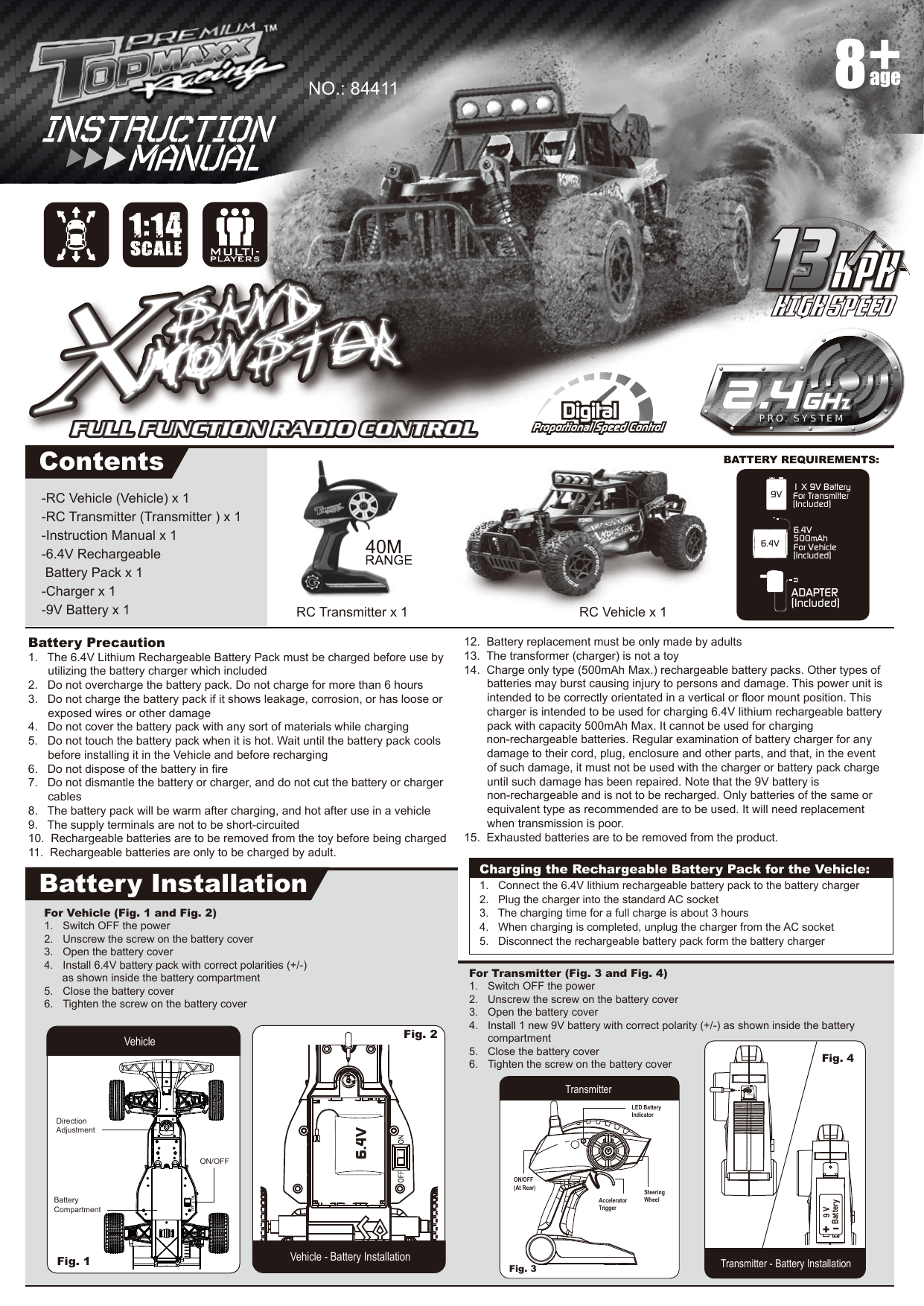 -RC Vehicle (Vehicle) x 1-RC Transmitter (Transmitter ) x 1-Instruction Manual x 1-6.4V Rechargeable  Battery Pack x 1-Charger x 1-9V Battery x 1Battery Precaution1.   The 6.4V Lithium Rechargeable Battery Pack must be charged before use by utilizing the battery charger which included2.   Do not overcharge the battery pack. Do not charge for more than 6 hours3.   Do not charge the battery pack if it shows leakage, corrosion, or has loose or   exposed wires or other damage4.   Do not cover the battery pack with any sort of materials while charging5.   Do not touch the battery pack when it is hot. Wait until the battery pack cools   before installing it in the Vehicle and before recharging6.   Do not dispose of the battery in fire7.   Do not dismantle the battery or charger, and do not cut the battery or charger  cables8.   The battery pack will be warm after charging, and hot after use in a vehicle9.   The supply terminals are not to be short-circuited10.  Rechargeable batteries are to be removed from the toy before being charged11.  Rechargeable batteries are only to be charged by adult.12.  Battery replacement must be only made by adults13.  The transformer (charger) is not a toy14.  Charge only type (500mAh Max.) rechargeable battery packs. Other types of    batteries may burst causing injury to persons and damage. This power unit is    intended to be correctly orientated in a vertical or floor mount position. This    charger is intended to be used for charging 6.4V lithium rechargeable battery    pack with capacity 500mAh Max. It cannot be used for charging                             non-rechargeable batteries. Regular examination of battery charger for any    damage to their cord, plug, enclosure and other parts, and that, in the event    of such damage, it must not be used with the charger or battery pack charge   until such damage has been repaired. Note that the 9V battery is     non-rechargeable and is not to be recharged. Only batteries of the same or     equivalent type as recommended are to be used. It will need replacement     when transmission is poor.15.  Exhausted batteries are to be removed from the product.ADAPTER(Included)1 X 9V BatteryFor Transmitter(Included)9V6.4V 500mAhFor Vehicle(Included)6.4VPRO. SYSTEMContentsBattery InstallationRC Vehicle x 1NO.: 84411RC Transmitter x 1age8For Transmitter (Fig. 3 and Fig. 4)1.  Switch OFF the power2.  Unscrew the screw on the battery cover3.  Open the battery cover4.  Install 1 new 9V battery with correct polarity (+/-) as shown inside the battery  compartment5.  Close the battery cover6.  Tighten the screw on the battery coverFor Vehicle (Fig. 1 and Fig. 2)1.  Switch OFF the power2.  Unscrew the screw on the battery cover3.  Open the battery cover4.  Install 6.4V battery pack with correct polarities (+/-)       as shown inside the battery compartment5.  Close the battery cover6.  Tighten the screw on the battery coverVehicle - Battery InstallationFig. 1 Vehicle Fig. 2 TransmitterTransmitter - Battery InstallationFig. 3 Fig. 4 LED Battery IndicatorSteeringWheelON/OFF(At Rear)AcceleratorTriggerI+9 VBatteryCharging the Rechargeable Battery Pack for the Vehicle:1.   Connect the 6.4V lithium rechargeable battery pack to the battery charger2.   Plug the charger into the standard AC socket3.   The charging time for a full charge is about 3 hours4.   When charging is completed, unplug the charger from the AC socket5.   Disconnect the rechargeable battery pack form the battery chargerDirection AdjustmentBatteryCompartmentON/OFF6.4V401:14SCALE