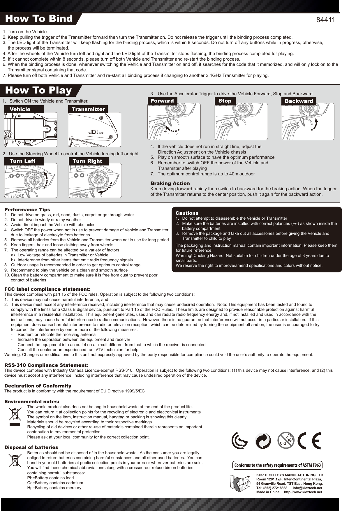 The packaging and instruction manual contain important information. Please keep them for future reference.Warning! Choking Hazard. Not suitable for children under the age of 3 years due to small parts.We reserve the right to improve/amend specifications and colors without notice.KIDZTECH TOYS MANUFACTURING LTD. Room 1201,12/F, Inter-Continental Plaza,94 Granville Road, TST East, Hong Kong.Tel: (852) 27218868      info@kidztech.netMade in China     http://www.kidztech.net3.  Use the Accelerator Trigger to drive the Vehicle Forward, Stop and Backward4.  If the vehicle does not run in straight line, adjust the              Direction Adjustment on the Vehicle chassis5.  Play on smooth surface to have the optimum performance6.  Remember to switch OFF the power of the Vehicle and            Transmitter after playing7.  The optimum control range is up to 40m outdoorBraking ActionKeep driving forward rapidly then switch to backward for the braking action. When the trigger of the Transmitter returns to the center position, push it again for the backward action.1.  Switch ON the Vehicle and Transmitter. Turn Left Turn Right2.  Use the Steering Wheel to control the Vehicle turning left or rightFCC label compliance statement:This device complies with part 15 of the FCC rules. Operation is subject to the following two conditions:1.  This device may not cause harmful interference, and 2.  This device must accept any interference received, including interference that may cause undesired operation.  Note: This equipment has been tested and found to   comply with the limits for a Class B digital device, pursuant to Part 15 of the FCC Rules.  These limits are designed to provide reasonable protection against harmful   interference in a residential installation.  This equipment generates, uses and can radiate radio frequency energy and, if not installed and used in accordance with the   instructions, may cause harmful interference to radio communications.  However, there is no guarantee that interference will not occur in a particular installation.  If this   equipment does cause harmful interference to radio or television reception, which can be determined by turning the equipment off and on, the user is encouraged to try   to correct the interference by one or more of the following measures:  -  Reorient or relocate the receiving antenna  -  Increase the separation between the equipment and receiver  -  Connect the equipment into an outlet on a circuit different from that to which the receiver is connected  -  Consult the dealer or an experienced radio/TV technician for helpWarning: Changes or modifications to this unit not expressly approved by the party responsible for compliance could void the user’s authority to operate the equipment.RSS-310 Compliance Statement:This device complies with Industry Canada Licence-exempt RSS-310.  Operation is subject to the following two conditions: (1) this device may not cause interference, and (2) this device must accept any interference, including interference that may cause undesired operation of the device.Declaration of ConformityThe product is in conformity with the requirement of EU Directive 1999/5/ECEnvironmental notes:  The whole product also does not belong to household waste at the end of the product life.  You can return it at collection points for the recycling of electronic and electronical instruments  The symbol on the item, instruction manual, hangtag or packing is showing this clearly.  Materials should be recycled according to their respective markings.  Recycling of old devices or other re-use of materials contained therein represents an important    contribution to environmental protection.  Please ask at your local community for the correct collection point.Disposal of batteries  Batteries should not be disposed of in the household waste.  As the consumer you are legally obliged to return batteries containing harmful substances and all other used batteries.  You can hand in your old batteries at public collection points in your area or wherever batteries are sold.  You will find these chemical abbreviations along with a crossed-out refuse bin on batteries containing harmful substances:  Pb=Battery contains lead  Cd=Battery contains cadmium  Hg=Battery contains mercuryPerformance Tips1.  Do not drive on grass, dirt, sand, dusts, carpet or go through water2.  Do not drive in windy or rainy weather3.  Avoid direct impact the Vehicle with obstacles4.  Switch OFF the power when not in use to prevent damage of Vehicle and Transmitter due to leakage of electrolyte from batteries5.  Remove all batteries from the Vehicle and Transmitter when not in use for long period6.  Keep fingers, hair and loose clothing away from wheels7.  The operating range can be affected by a variety of factors  a)  Low Voltage of batteries in Transmitter or Vehicle  b)  Interference from other items that emit radio frequency signals8.  Outdoor usage is recommended in order to get optimum control range9.  Recommend to play the vehicle on a clean and smooth surface10. Clean the battery compartment to make sure it is free from dust to prevent poor contact of batteriesCautions1.  Do not attempt to disassemble the Vehicle or Transmitter2.  Make sure the batteries are installed with correct polarities (+/-) as shown inside the battery compartment3.  Remove the package and take out all accessories before giving the Vehicle and Transmitter to child to playConforms to the safety requirements of ASTM F9631. Turn on the Vehicle.2. Keep pulling the trigger of the Transmitter forward then turn the Transmitter on. Do not release the trigger until the binding process completed.3. The LED light of the Transmitter will keep flashing for the binding process, which is within 8 seconds. Do not turn off any buttons while in progress, otherwise,     the process will be terminated.4. After the wheels of the Vehicle turn left and right and the LED light of the Transmitter stops flashing, the binding process completed for playing.5. If it cannot complete within 8 seconds, please turn off both Vehicle and Transmitter and re-start the binding process.6. When the binding process is done, whenever switching the Vehicle and Transmitter on and off, it searches for the code that it memorized, and will only lock on to the Transmitter signal containing that code.7. Please turn off both Vehicle and Transmitter and re-start all binding process if changing to another 2.4GHz Transmitter for playing.How To BindHow To PlayVehicleForward Stop BackwardTransmitter84411