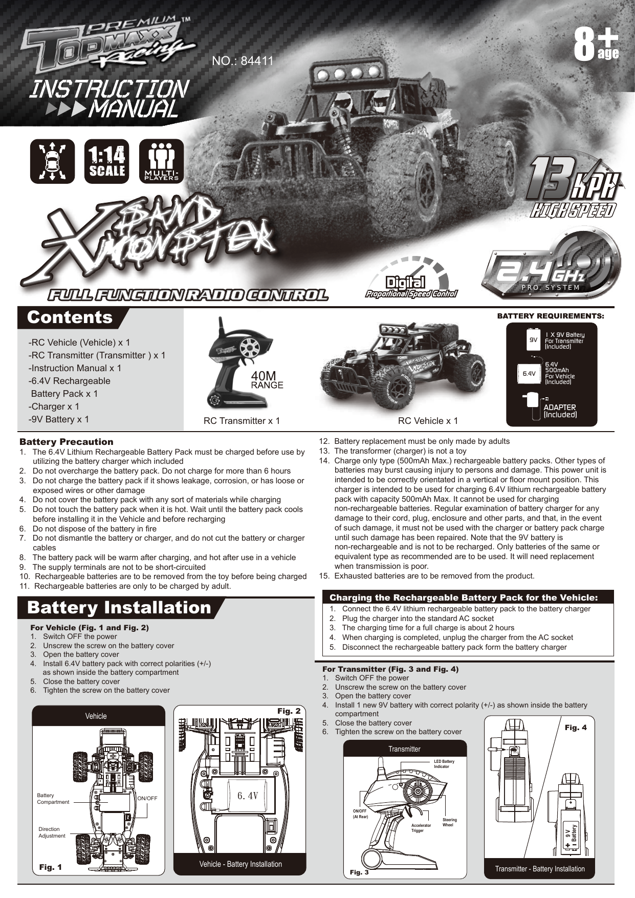 -RC Vehicle (Vehicle) x 1-RC Transmitter (Transmitter ) x 1-Instruction Manual x 1-6.4V Rechargeable  Battery Pack x 1-Charger x 1-9V Battery x 1Battery Precaution1.   The 6.4V Lithium Rechargeable Battery Pack must be charged before use by utilizing the battery charger which included2.   Do not overcharge the battery pack. Do not charge for more than 6 hours3.   Do not charge the battery pack if it shows leakage, corrosion, or has loose or   exposed wires or other damage4.   Do not cover the battery pack with any sort of materials while charging5.   Do not touch the battery pack when it is hot. Wait until the battery pack cools   before installing it in the Vehicle and before recharging6.   Do not dispose of the battery in fire7.   Do not dismantle the battery or charger, and do not cut the battery or charger   cables8.   The battery pack will be warm after charging, and hot after use in a vehicle9.   The supply terminals are not to be short-circuited10.  Rechargeable batteries are to be removed from the toy before being charged11.  Rechargeable batteries are only to be charged by adult.12.  Battery replacement must be only made by adults13.  The transformer (charger) is not a toy14.  Charge only type (500mAh Max.) rechargeable battery packs. Other types of    batteries may burst causing injury to persons and damage. This power unit is    intended to be correctly orientated in a vertical or floor mount position. This    charger is intended to be used for charging 6.4V lithium rechargeable battery    pack with capacity 500mAh Max. It cannot be used for charging                             non-rechargeable batteries. Regular examination of battery charger for any    damage to their cord, plug, enclosure and other parts, and that, in the event    of such damage, it must not be used with the charger or battery pack charge   until such damage has been repaired. Note that the 9V battery is     non-rechargeable and is not to be recharged. Only batteries of the same or     equivalent type as recommended are to be used. It will need replacement     when transmission is poor.15.  Exhausted batteries are to be removed from the product.ADAPTER(Included)1 X 9V BatteryFor Transmitter(Included)9V6.4V 500mAhFor Vehicle(Included)6.4VPRO. SYSTEMContentsBattery InstallationRC Vehicle x 1NO.: 84411RC Transmitter x 1age8For Transmitter (Fig. 3 and Fig. 4)1.  Switch OFF the power2.  Unscrew the screw on the battery cover3.  Open the battery cover4.  Install 1 new 9V battery with correct polarity (+/-) as shown inside the battery   compartment5.  Close the battery cover6.  Tighten the screw on the battery coverFor Vehicle (Fig. 1 and Fig. 2)1.  Switch OFF the power2.  Unscrew the screw on the battery cover3.  Open the battery cover4.  Install 6.4V battery pack with correct polarities (+/-)       as shown inside the battery compartment5.  Close the battery cover6.  Tighten the screw on the battery coverVehicle - Battery InstallationFig. 1 Vehicle Fig. 2 TransmitterTransmitter - Battery InstallationFig. 3 Fig. 4 LED Battery IndicatorSteeringWheelON/OFF(At Rear)AcceleratorTriggerI+V 9yrettaBCharging the Rechargeable Battery Pack for the Vehicle:1.   Connect the 6.4V lithium rechargeable battery pack to the battery charger2.   Plug the charger into the standard AC socket3.   The charging time for a full charge is about 2 hours4.   When charging is completed, unplug the charger from the AC socket5.   Disconnect the rechargeable battery pack form the battery chargerDirection AdjustmentBatteryCompartment ON/OFF401:14SCALE6.4V