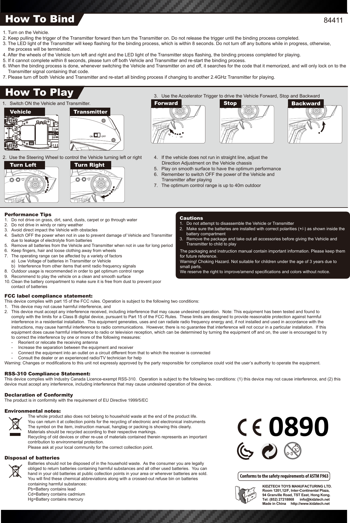 The packaging and instruction manual contain important information. Please keep them for future reference.Warning! Choking Hazard. Not suitable for children under the age of 3 years due to small parts.We reserve the right to improve/amend specifications and colors without notice.KIDZTECH TOYS MANUFACTURING LTD. Room 1201,12/F, Inter-Continental Plaza,94 Granville Road, TST East, Hong Kong.Tel: (852) 27218868      info@kidztech.netMade in China     http://www.kidztech.net3.  Use the Accelerator Trigger to drive the Vehicle Forward, Stop and Backward4.  If the vehicle does not run in straight line, adjust the            Direction Adjustment on the Vehicle chassis5.  Play on smooth surface to have the optimum performance6.  Remember to switch OFF the power of the Vehicle and            Transmitter after playing7.  The optimum control range is up to 40m outdoor1.  Switch ON the Vehicle and Transmitter. Turn Left Turn Right2.  Use the Steering Wheel to control the Vehicle turning left or rightFCC label compliance statement:This device complies with part 15 of the FCC rules. Operation is subject to the following two conditions:1.  This device may not cause harmful interference, and 2.  This device must accept any interference received, including interference that may cause undesired operation.  Note: This equipment has been tested and found to   comply with the limits for a Class B digital device, pursuant to Part 15 of the FCC Rules.  These limits are designed to provide reasonable protection against harmful   interference in a residential installation.  This equipment generates, uses and can radiate radio frequency energy and, if not installed and used in accordance with the   instructions, may cause harmful interference to radio communications.  However, there is no guarantee that interference will not occur in a particular installation.  If this   equipment does cause harmful interference to radio or television reception, which can be determined by turning the equipment off and on, the user is encouraged to try   to correct the interference by one or more of the following measures:  -  Reorient or relocate the receiving antenna  -  Increase the separation between the equipment and receiver  -  Connect the equipment into an outlet on a circuit different from that to which the receiver is connected  -  Consult the dealer or an experienced radio/TV technician for helpWarning: Changes or modifications to this unit not expressly approved by the party responsible for compliance could void the user’s authority to operate the equipment.RSS-310 Compliance Statement:This device complies with Industry Canada Licence-exempt RSS-310.  Operation is subject to the following two conditions: (1) this device may not cause interference, and (2) this device must accept any interference, including interference that may cause undesired operation of the device.Declaration of ConformityThe product is in conformity with the requirement of EU Directive 1999/5/ECEnvironmental notes:  The whole product also does not belong to household waste at the end of the product life.  You can return it at collection points for the recycling of electronic and electronical instruments  The symbol on the item, instruction manual, hangtag or packing is showing this clearly.  Materials should be recycled according to their respective markings.  Recycling of old devices or other re-use of materials contained therein represents an important    contribution to environmental protection.  Please ask at your local community for the correct collection point.Disposal of batteries  Batteries should not be disposed of in the household waste.  As the consumer you are legally obliged to return batteries containing harmful substances and all other used batteries.  You can hand in your old batteries at public collection points in your area or wherever batteries are sold.  You will find these chemical abbreviations along with a crossed-out refuse bin on batteries containing harmful substances:  Pb=Battery contains lead  Cd=Battery contains cadmium  Hg=Battery contains mercuryPerformance Tips1.  Do not drive on grass, dirt, sand, dusts, carpet or go through water2.  Do not drive in windy or rainy weather3.  Avoid direct impact the Vehicle with obstacles4.  Switch OFF the power when not in use to prevent damage of Vehicle and Transmitter due to leakage of electrolyte from batteries5.  Remove all batteries from the Vehicle and Transmitter when not in use for long period6.  Keep fingers, hair and loose clothing away from wheels7.  The operating range can be affected by a variety of factors  a)  Low Voltage of batteries in Transmitter or Vehicle  b)  Interference from other items that emit radio frequency signals8.  Outdoor usage is recommended in order to get optimum control range9.  Recommend to play the vehicle on a clean and smooth surface10. Clean the battery compartment to make sure it is free from dust to prevent poor contact of batteriesCautions1.  Do not attempt to disassemble the Vehicle or Transmitter2.  Make sure the batteries are installed with correct polarities (+/-) as shown inside the battery compartment3.  Remove the package and take out all accessories before giving the Vehicle and Transmitter to child to playConforms to the safety requirements of ASTM F9631. Turn on the Vehicle.2. Keep pulling the trigger of the Transmitter forward then turn the Transmitter on. Do not release the trigger until the binding process completed.3. The LED light of the Transmitter will keep flashing for the binding process, which is within 8 seconds. Do not turn off any buttons while in progress, otherwise,     the process will be terminated.4. After the wheels of the Vehicle turn left and right and the LED light of the Transmitter stops flashing, the binding process completed for playing.5. If it cannot complete within 8 seconds, please turn off both Vehicle and Transmitter and re-start the binding process.6. When the binding process is done, whenever switching the Vehicle and Transmitter on and off, it searches for the code that it memorized, and will only lock on to the Transmitter signal containing that code.7. Please turn off both Vehicle and Transmitter and re-start all binding process if changing to another 2.4GHz Transmitter for playing.How To BindHow To PlayVehicleForward Stop BackwardTransmitter844110890