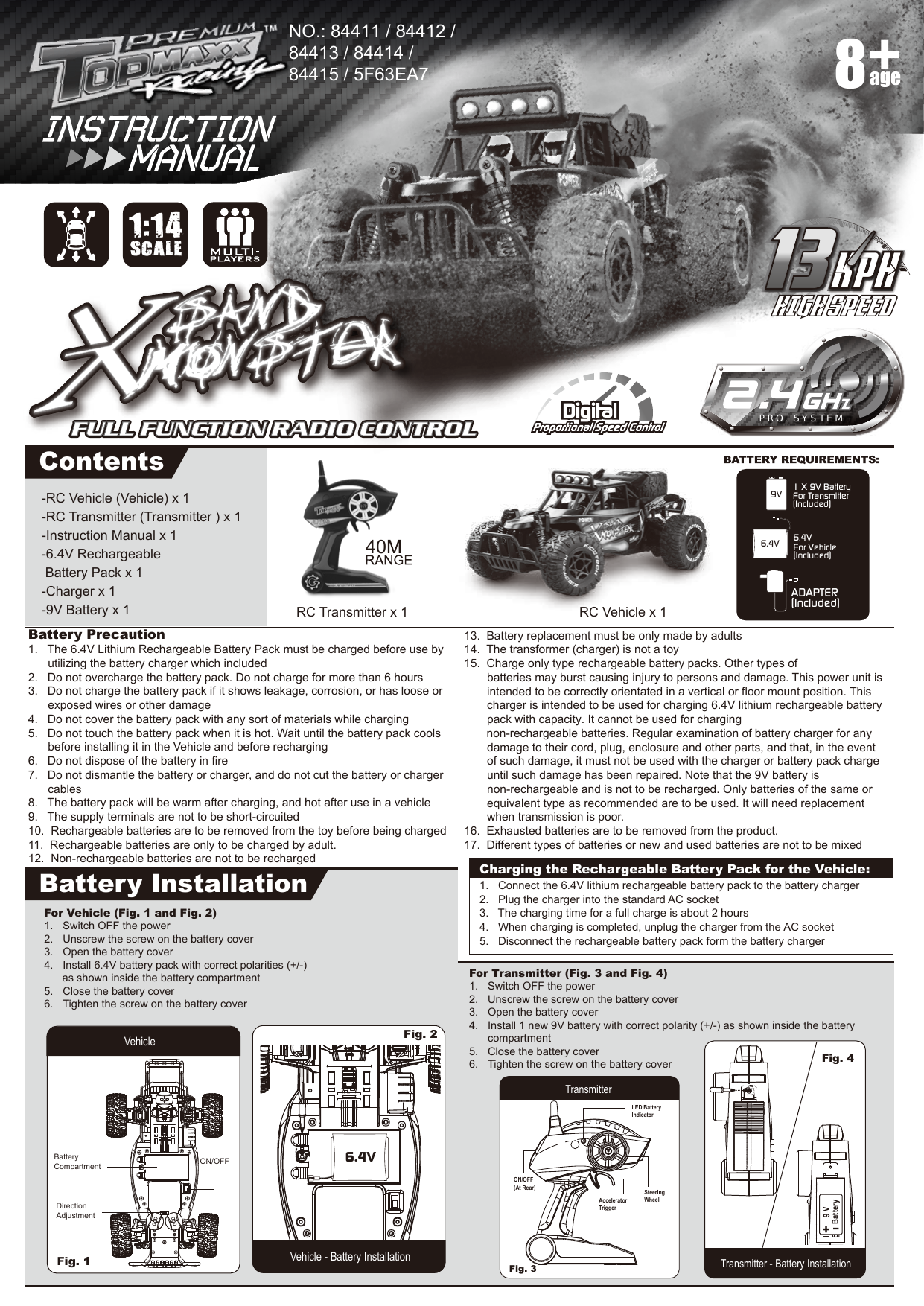 -RC Vehicle (Vehicle) x 1-RC Transmitter (Transmitter ) x 1-Instruction Manual x 1-6.4V Rechargeable  Battery Pack x 1-Charger x 1-9V Battery x 1Battery Precaution1.   The 6.4V Lithium Rechargeable Battery Pack must be charged before use by utilizing the battery charger which included2.   Do not overcharge the battery pack. Do not charge for more than 6 hours3.   Do not charge the battery pack if it shows leakage, corrosion, or has loose or   exposed wires or other damage4.   Do not cover the battery pack with any sort of materials while charging5.   Do not touch the battery pack when it is hot. Wait until the battery pack cools   before installing it in the Vehicle and before recharging6.   Do not dispose of the battery in fire7.   Do not dismantle the battery or charger, and do not cut the battery or charger   cables8.   The battery pack will be warm after charging, and hot after use in a vehicle9.   The supply terminals are not to be short-circuited10.  Rechargeable batteries are to be removed from the toy before being charged11.  Rechargeable batteries are only to be charged by adult.12.  Non-rechargeable batteries are not to be recharged13.  Battery replacement must be only made by adults14.  The transformer (charger) is not a toy15.  Charge only type rechargeable battery packs. Other types of    batteries may burst causing injury to persons and damage. This power unit is    intended to be correctly orientated in a vertical or floor mount position. This    charger is intended to be used for charging 6.4V lithium rechargeable battery    pack with capacity. It cannot be used for charging                             non-rechargeable batteries. Regular examination of battery charger for any    damage to their cord, plug, enclosure and other parts, and that, in the event    of such damage, it must not be used with the charger or battery pack charge   until such damage has been repaired. Note that the 9V battery is     non-rechargeable and is not to be recharged. Only batteries of the same or     equivalent type as recommended are to be used. It will need replacement     when transmission is poor.16.  Exhausted batteries are to be removed from the product.17.  Different types of batteries or new and used batteries are not to be mixedADAPTER(Included)1 X 9V BatteryFor Transmitter(Included)9V6.4V For Vehicle(Included)6.4VPRO. SYSTEMContentsBattery InstallationRC Vehicle x 1NO.: 84411 / 84412 / 84413 / 84414 / 84415 / 5F63EA7RC Transmitter x 1age8For Transmitter (Fig. 3 and Fig. 4)1.  Switch OFF the power2.  Unscrew the screw on the battery cover3.  Open the battery cover4.  Install 1 new 9V battery with correct polarity (+/-) as shown inside the battery   compartment5.  Close the battery cover6.  Tighten the screw on the battery coverFor Vehicle (Fig. 1 and Fig. 2)1.  Switch OFF the power2.  Unscrew the screw on the battery cover3.  Open the battery cover4.  Install 6.4V battery pack with correct polarities (+/-)       as shown inside the battery compartment5.  Close the battery cover6.  Tighten the screw on the battery coverVehicle - Battery InstallationFig. 1 Vehicle Fig. 2 TransmitterTransmitter - Battery InstallationFig. 3 Fig. 4 LED Battery IndicatorSteeringWheelON/OFF(At Rear)AcceleratorTriggerI+V 9yrettaBCharging the Rechargeable Battery Pack for the Vehicle:1.   Connect the 6.4V lithium rechargeable battery pack to the battery charger2.   Plug the charger into the standard AC socket3.   The charging time for a full charge is about 2 hours4.   When charging is completed, unplug the charger from the AC socket5.   Disconnect the rechargeable battery pack form the battery chargerDirection AdjustmentBatteryCompartment ON/OFF401:14SCALE6.4V