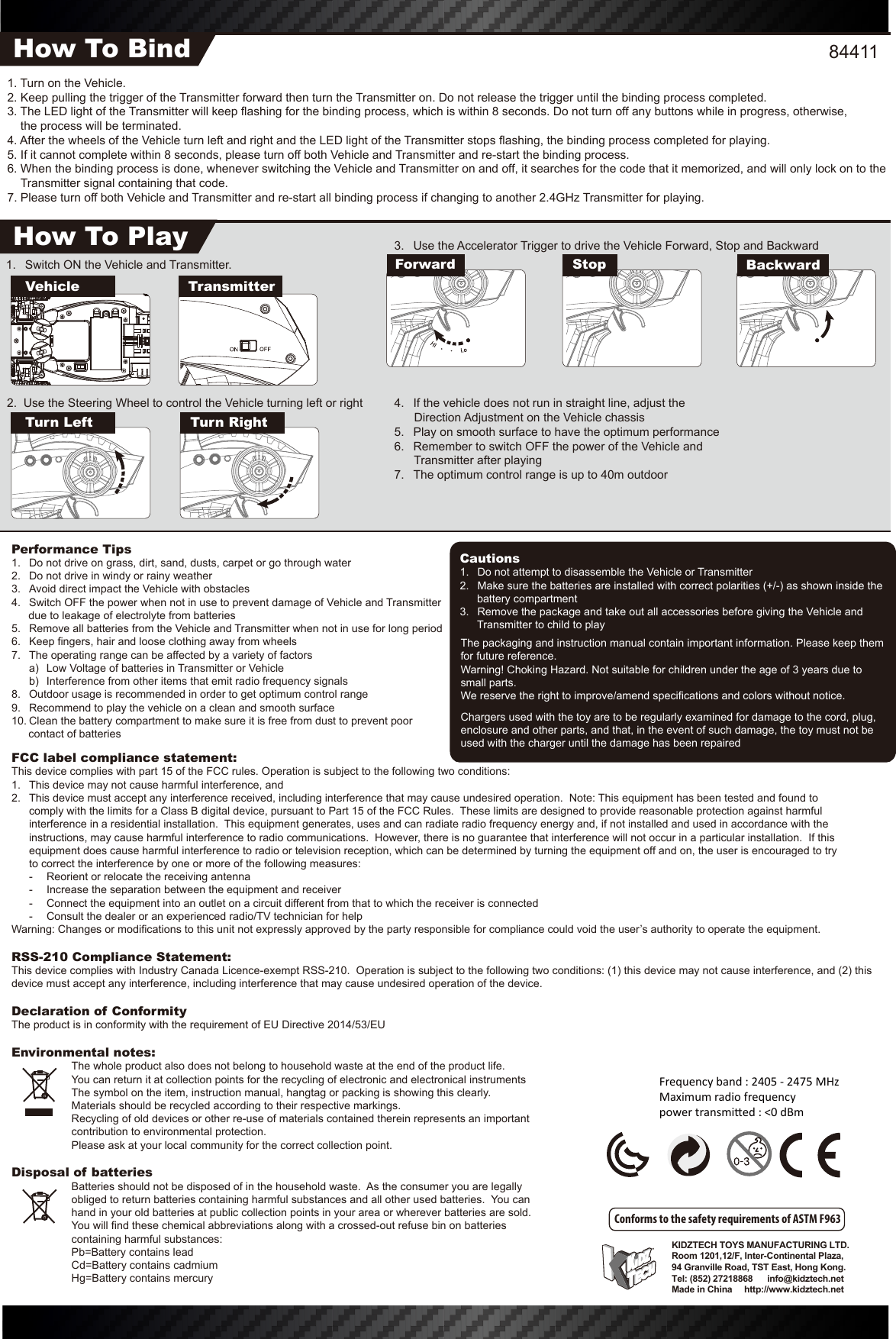 The packaging and instruction manual contain important information. Please keep them for future reference.Warning! Choking Hazard. Not suitable for children under the age of 3 years due to small parts.We reserve the right to improve/amend specifications and colors without notice.KIDZTECH TOYS MANUFACTURING LTD. Room 1201,12/F, Inter-Continental Plaza,94 Granville Road, TST East, Hong Kong.Tel: (852) 27218868      info@kidztech.netMade in China     http://www.kidztech.net3.  Use the Accelerator Trigger to drive the Vehicle Forward, Stop and Backward4.  If the vehicle does not run in straight line, adjust the            Direction Adjustment on the Vehicle chassis5.  Play on smooth surface to have the optimum performance6.  Remember to switch OFF the power of the Vehicle and            Transmitter after playing7.  The optimum control range is up to 40m outdoor1.  Switch ON the Vehicle and Transmitter. Turn Left Turn Right2.  Use the Steering Wheel to control the Vehicle turning left or rightFCC label compliance statement:This device complies with part 15 of the FCC rules. Operation is subject to the following two conditions:1.  This device may not cause harmful interference, and 2.  This device must accept any interference received, including interference that may cause undesired operation.  Note: This equipment has been tested and found to   comply with the limits for a Class B digital device, pursuant to Part 15 of the FCC Rules.  These limits are designed to provide reasonable protection against harmful   interference in a residential installation.  This equipment generates, uses and can radiate radio frequency energy and, if not installed and used in accordance with the   instructions, may cause harmful interference to radio communications.  However, there is no guarantee that interference will not occur in a particular installation.  If this   equipment does cause harmful interference to radio or television reception, which can be determined by turning the equipment off and on, the user is encouraged to try   to correct the interference by one or more of the following measures:  -  Reorient or relocate the receiving antenna  -  Increase the separation between the equipment and receiver  -  Connect the equipment into an outlet on a circuit different from that to which the receiver is connected  -  Consult the dealer or an experienced radio/TV technician for helpWarning: Changes or modifications to this unit not expressly approved by the party responsible for compliance could void the user’s authority to operate the equipment.RSS-210 Compliance Statement:This device complies with Industry Canada Licence-exempt RSS-210.  Operation is subject to the following two conditions: (1) this device may not cause interference, and (2) this device must accept any interference, including interference that may cause undesired operation of the device.Declaration of ConformityThe product is in conformity with the requirement of EU Directive 2014/53/EUEnvironmental notes:  The whole product also does not belong to household waste at the end of the product life.  You can return it at collection points for the recycling of electronic and electronical instruments  The symbol on the item, instruction manual, hangtag or packing is showing this clearly.  Materials should be recycled according to their respective markings.  Recycling of old devices or other re-use of materials contained therein represents an important    contribution to environmental protection.  Please ask at your local community for the correct collection point.Disposal of batteries  Batteries should not be disposed of in the household waste.  As the consumer you are legally obliged to return batteries containing harmful substances and all other used batteries.  You can hand in your old batteries at public collection points in your area or wherever batteries are sold.  You will find these chemical abbreviations along with a crossed-out refuse bin on batteries containing harmful substances:  Pb=Battery contains lead  Cd=Battery contains cadmium  Hg=Battery contains mercuryPerformance Tips1.  Do not drive on grass, dirt, sand, dusts, carpet or go through water2.  Do not drive in windy or rainy weather3.  Avoid direct impact the Vehicle with obstacles4.  Switch OFF the power when not in use to prevent damage of Vehicle and Transmitter due to leakage of electrolyte from batteries5.  Remove all batteries from the Vehicle and Transmitter when not in use for long period6.  Keep fingers, hair and loose clothing away from wheels7.  The operating range can be affected by a variety of factors  a)  Low Voltage of batteries in Transmitter or Vehicle  b)  Interference from other items that emit radio frequency signals8.  Outdoor usage is recommended in order to get optimum control range9.  Recommend to play the vehicle on a clean and smooth surface10. Clean the battery compartment to make sure it is free from dust to prevent poor contact of batteriesCautions1.  Do not attempt to disassemble the Vehicle or Transmitter2.  Make sure the batteries are installed with correct polarities (+/-) as shown inside the battery compartment3.  Remove the package and take out all accessories before giving the Vehicle and Transmitter to child to playConforms to the safety requirements of ASTM F9631. Turn on the Vehicle.2. Keep pulling the trigger of the Transmitter forward then turn the Transmitter on. Do not release the trigger until the binding process completed.3. The LED light of the Transmitter will keep flashing for the binding process, which is within 8 seconds. Do not turn off any buttons while in progress, otherwise,     the process will be terminated.4. After the wheels of the Vehicle turn left and right and the LED light of the Transmitter stops flashing, the binding process completed for playing.5. If it cannot complete within 8 seconds, please turn off both Vehicle and Transmitter and re-start the binding process.6. When the binding process is done, whenever switching the Vehicle and Transmitter on and off, it searches for the code that it memorized, and will only lock on to the Transmitter signal containing that code.7. Please turn off both Vehicle and Transmitter and re-start all binding process if changing to another 2.4GHz Transmitter for playing.How To BindHow To PlayVehicleForward Stop BackwardTransmitter84411Chargers used with the toy are to be regularly examined for damage to the cord, plug, enclosure and other parts, and that, in the event of such damage, the toy must not be used with the charger until the damage has been repairedFrequency band : 2405 - 2475 MHzMaximum radio frequencypower transmi�ed : &lt;0 dBm