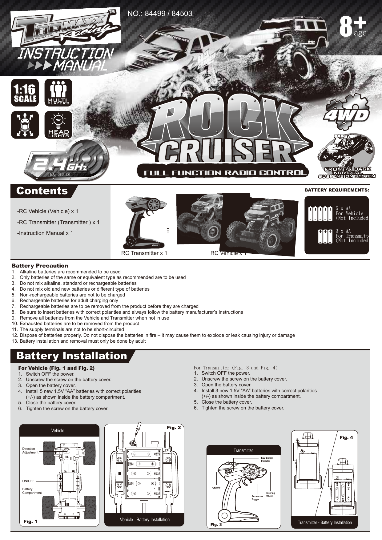 -RC Vehicle (Vehicle) x 1-RC Transmitter (Transmitter ) x 1-Instruction Manual x 1Battery Precaution1.  Alkaline batteries are recommended to be used2.  Only batteries of the same or equivalent type as recommended are to be used3.  Do not mix alkaline, standard or rechargeable batteries4.  Do not mix old and new batteries or different type of batteries5.  Non-rechargeable batteries are not to be charged6.  Rechargeable batteries for adult charging only 7.  Rechargeable batteries are to be removed from the product before they are charged8.  Be sure to insert batteries with correct polarities and always follow the battery manufacturer’s instructions9.  Remove all batteries from the Vehicle and Transmitter when not in use10. Exhausted batteries are to be removed from the product11. The supply terminals are not to be short-circuited12. Dispose of batteries properly. Do not dispose the batteries in fire – it may cause them to explode or leak causing injury or damage13. Battery installation and removal must only be done by adultContentsBattery InstallationRC Vehicle x 1RC Transmitter x 1For Transmitter (Fig. 3 and Fig. 4)1.  Switch OFF the power.2.  Unscrew the screw on the battery cover.3.  Open the battery cover.4.  Install 3 new 1.5V “AA” batteries with correct polarities  (+/-) as shown inside the battery compartment.5.  Close the battery cover.6.  Tighten the screw on the battery cover.For Vehicle (Fig. 1 and Fig. 2)1.  Switch OFF the power.2.  Unscrew the screw on the battery cover.3.  Open the battery cover.4.  Install 5 new 1.5V “AA” batteries with correct polarities   (+/-) as shown inside the battery compartment.5.  Close the battery cover.6.  Tighten the screw on the battery cover.Vehicle - Battery InstallationFig. 1 Vehicle Fig. 2 TransmitterTransmitter - Battery InstallationFig. 3 Fig. 4 40PRO. SYSTEMage8NO.: 84499 / 845035 x AA For Vehicle(Not Included)3 x AA For Transmitter(Not Included)Direction AdjustmentBatteryCompartmentON/OFFLED Battery IndicatorSteeringWheelON/OFFAcceleratorTrigger