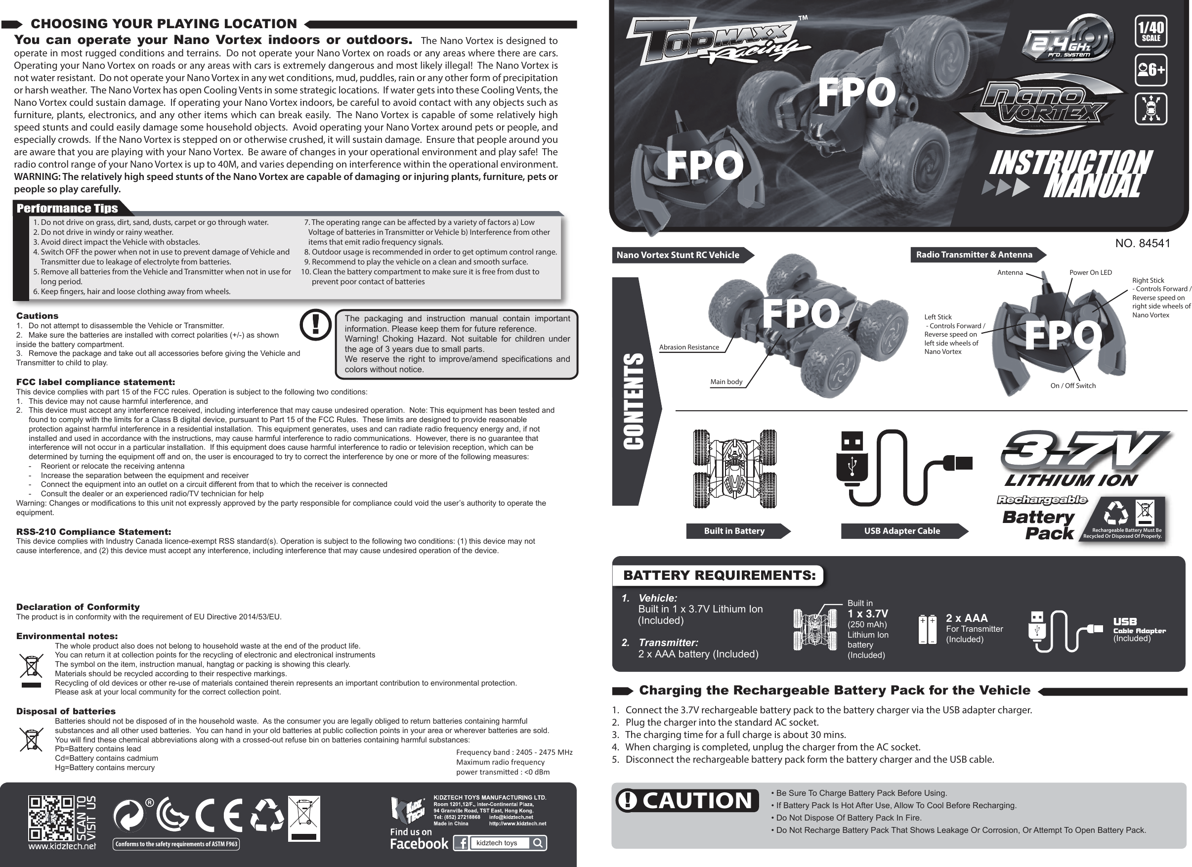 BATTERY REQUIREMENTS:NO. 84541CONTENTSNano Vortex Stunt RC Vehicle Radio Transmitter &amp; AntennaMain bodyAbrasion ResistanceLeft Stick - Controls Forward / Reverse speed on left side wheels of Nano VortexRight Stick - Controls Forward / Reverse speed on right side wheels of Nano VortexAntenna Power On LEDOn / O Switch1.  Vehicle:   Built in 1 x 3.7V Lithium Ion  (Included)2.   Transmitter:   2 x AAA battery (Included)   3.7V3.7VRechargeable Battery Must BeRecycled Or Disposed Of Properly.BatteryPackRechargeable Rechargeable 1. Do not drive on grass, dirt, sand, dusts, carpet or go through water.2. Do not drive in windy or rainy weather.3. Avoid direct impact the Vehicle with obstacles.4. Switch OFF the power when not in use to prevent damage of Vehicle and Transmitter due to leakage of electrolyte from batteries.5. Remove all batteries from the Vehicle and Transmitter when not in use for long period.6. Keep ngers, hair and loose clothing away from wheels.7. The operating range can be aected by a variety of factors a) Low Voltage of batteries in Transmitter or Vehicle b) Interference from other items that emit radio frequency signals.8. Outdoor usage is recommended in order to get optimum control range.9. Recommend to play the vehicle on a clean and smooth surface.10. Clean the battery compartment to make sure it is free from dust to prevent poor contact of batteriesYou can operate your Nano Vortex indoors or outdoors.  The Nano Vortex is designed to operate in most rugged conditions and terrains.  Do not operate your Nano Vortex on roads or any areas where there are cars.  Operating your Nano Vortex on roads or any areas with cars is extremely dangerous and most likely illegal!  The Nano Vortex is not water resistant.  Do not operate your Nano Vortex in any wet conditions, mud, puddles, rain or any other form of precipitation or harsh weather.  The Nano Vortex has open Cooling Vents in some strategic locations.  If water gets into these Cooling Vents, the Nano Vortex could sustain damage.  If operating your Nano Vortex indoors, be careful to avoid contact with any objects such as furniture, plants, electronics, and any other items which can break easily.  The Nano Vortex is capable of some relatively high speed stunts and could easily damage some household objects.  Avoid operating your Nano Vortex around pets or people, and especially crowds.  If the Nano Vortex is stepped on or otherwise crushed, it will sustain damage.  Ensure that people around you are aware that you are playing with your Nano Vortex.  Be aware of changes in your operational environment and play safe!  The radio control range of your Nano Vortex is up to 40M, and varies depending on interference within the operational environment. WARNING: The relatively high speed stunts of the Nano Vortex are capable of damaging or injuring plants, furniture, pets or people so play carefully.Performance TipsThe packaging and instruction manual contain important information. Please keep them for future reference.Warning! Choking Hazard. Not suitable for children under the age of 3 years due to small parts.We reserve the right to improve/amend specifications and colors without notice.CHOOSING YOUR PLAYING LOCATIONCAUTIONCharging the Rechargeable Battery Pack for the Vehicle• Be Sure To Charge Battery Pack Before Using.• If Battery Pack Is Hot After Use, Allow To Cool Before Recharging. • Do Not Dispose Of Battery Pack In Fire.• Do Not Recharge Battery Pack That Shows Leakage Or Corrosion, Or Attempt To Open Battery Pack.1.   Connect the 3.7V rechargeable battery pack to the battery charger via the USB adapter charger.2.   Plug the charger into the standard AC socket.3.   The charging time for a full charge is about 30 mins.4.   When charging is completed, unplug the charger from the AC socket.5.   Disconnect the rechargeable battery pack form the battery charger and the USB cable.CONTENTSUSB Adapter CableBuilt in BatteryINSTRUCTION      MANUAL(Included)USBCable Adapter2 x AAA For Transmitter(Included)Built in 1 x 3.7V(250 mAh)Lithium Ionbattery(Included)Conforms to the safety requirements of ASTM F963 kidztech toys61/40SCALECautions1.  Do not attempt to disassemble the Vehicle or Transmitter.2.  Make sure the batteries are installed with correct polarities (+/-) as shown inside the battery compartment.3.  Remove the package and take out all accessories before giving the Vehicle and Transmitter to child to play.FCC label compliance statement:This device complies with part 15 of the FCC rules. Operation is subject to the following two conditions:1.  This device may not cause harmful interference, and 2.  This device must accept any interference received, including interference that may cause undesired operation.  Note: This equipment has been tested and found to comply with the limits for a Class B digital device, pursuant to Part 15 of the FCC Rules.  These limits are designed to provide reasonable protection against harmful interference in a residential installation.  This equipment generates, uses and can radiate radio frequency energy and, if not installed and used in accordance with the instructions, may cause harmful interference to radio communications.  However, there is no guarantee that interference will not occur in a particular installation.  If this equipment does cause harmful interference to radio or television reception, which can be determined by turning the equipment off and on, the user is encouraged to try to correct the interference by one or more of the following measures:  -  Reorient or relocate the receiving antenna  -  Increase the separation between the equipment and receiver  -  Connect the equipment into an outlet on a circuit different from that to which the receiver is connected  -  Consult the dealer or an experienced radio/TV technician for helpWarning: Changes or modifications to this unit not expressly approved by the party responsible for compliance could void the user’s authority to operate the equipment.RSS-210 Compliance Statement:This device complies with Industry Canada licence-exempt RSS standard(s). Operation is subject to the following two conditions: (1) this device may not cause interference, and (2) this device must accept any interference, including interference that may cause undesired operation of the device.Under Industry Canada regulations, this radio transmitter may only operate using an antenna of a type and maximum (or lesser) gain approved for the transmitter by Industry Canada,. To reduce potential radio interference to other users, the antenna type and its gain should be so chosen that the equivalent isotropically radiated power (e.i.r.p.) is not more than that necessary for successful communication.Declaration of ConformityThe product is in conformity with the requirement of EU Directive 2014/53/EU.Environmental notes:The whole product also does not belong to household waste at the end of the product life.You can return it at collection points for the recycling of electronic and electronical instrumentsThe symbol on the item, instruction manual, hangtag or packing is showing this clearly.Materials should be recycled according to their respective markings.Recycling of old devices or other re-use of materials contained therein represents an important contribution to environmental protection.Please ask at your local community for the correct collection point.Disposal of batteriesBatteries should not be disposed of in the household waste.  As the consumer you are legally obliged to return batteries containing harmful substances and all other used batteries.  You can hand in your old batteries at public collection points in your area or wherever batteries are sold.You will find these chemical abbreviations along with a crossed-out refuse bin on batteries containing harmful substances:Pb=Battery contains leadCd=Battery contains cadmiumHg=Battery contains mercuryFrequency band : 2405 - 2475 MHzMaximum radio frequencyƉŽǁĞƌƚƌĂŶƐŵŝƩĞĚ͗фϬĚŵFPOFPOFPO FPO