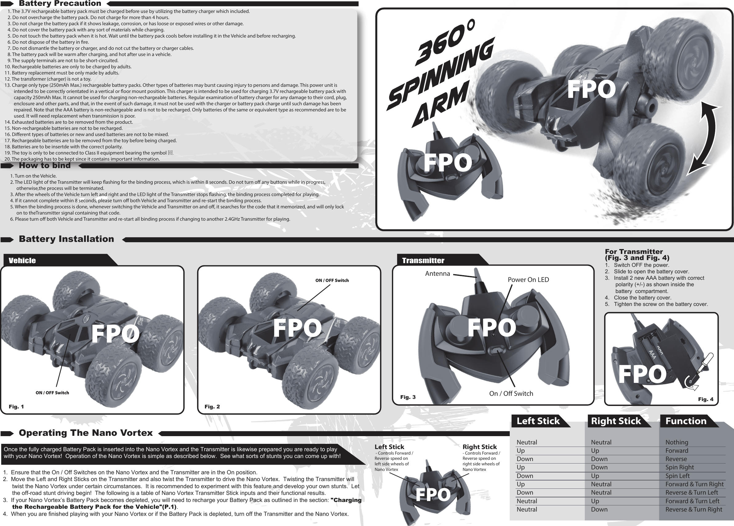 VehicleON / OFF SwitchON / OFF SwitchFig. 1  Fig. 2For Transmitter (Fig. 3 and Fig. 4)1.   Switch OFF the power.2.   Slide to open the battery cover.3.   Install 2 new AAA battery with correct polarity (+/-) as shown inside the battery  compartment.4.   Close the battery cover.5.   Tighten the screw on the battery cover.1. Turn on the Vehicle.2. The LED light of the Transmitter will keep ashing for the binding process, which is within 8 seconds. Do not turn o any buttons while in progress, otherwise,the process will be terminated.3. After the wheels of the Vehicle turn left and right and the LED light of the Transmitter stops ashing, the binding process completed for playing.4. If it cannot complete within 8 seconds, please turn o both Vehicle and Transmitter and re-start the binding process.5. When the binding process is done, whenever switching the Vehicle and Transmitter on and o, it searches for the code that it memorized, and will only lock on to theTransmitter signal containing that code.6. Please turn o both Vehicle and Transmitter and re-start all binding process if changing to another 2.4GHz Transmitter for playing.1. The 3.7V rechargeable battery pack must be charged before use by utilizing the battery charger which included.2. Do not overcharge the battery pack. Do not charge for more than 4 hours.3. Do not charge the battery pack if it shows leakage, corrosion, or has loose or exposed wires or other damage.4. Do not cover the battery pack with any sort of materials while charging.5. Do not touch the battery pack when it is hot. Wait until the battery pack cools before installing it in the Vehicle and before recharging.6. Do not dispose of the battery in re.7. Do not dismantle the battery or charger, and do not cut the battery or charger cables.8. The battery pack will be warm after charging, and hot after use in a vehicle.9. The supply terminals are not to be short-circuited.10. Rechargeable batteries are only to be charged by adults.11. Battery replacement must be only made by adults.12. The transformer (charger) is not a toy.13. Charge only type (250mAh Max.) rechargeable battery packs. Other types of batteries may burst causing injury to persons and damage. This power unit is intended to be correctly orientated in a vertical or oor mount position. This charger is intended to be used for charging 3.7V rechargeable battery pack with capacity 250mAh Max. It cannot be used for charging non-rechargeable batteries. Regular examination of battery charger for any damage to their cord, plug, enclosure and other parts, and that, in the event of such damage, it must not be used with the charger or battery pack charge until such damage has been repaired. Note that the AAA battery is non-rechargeable and is not to be recharged. Only batteries of the same or equivalent type as recommended are to be used. It will need replacement when transmission is poor.14. Exhausted batteries are to be removed from the product.15. Non-rechargeable batteries are not to be recharged.16. Dierent types of batteries or new and used batteries are not to be mixed.17. Rechargeable batteries are to be removed from the toy before being charged.18. Batteries are to be insertde with the correct polarity.19. The toy is only to be connected to Class II equipment bearing the symbol 回.20. The packaging has to be kept since it contains important information.TransmitterOnce the fully charged Battery Pack is inserted into the Nano Vortex and the Transmitter is likewise prepared you are ready to play with your Nano Vortex!  Operation of the Nano Vortex is simple as described below.  See what sorts of stunts you can come up with!1.  Ensure that the On / Off Switches on the Nano Vortex and the Transmitter are in the On position.2.  Move the Left and Right Sticks on the Transmitter and also twist the Transmitter to drive the Nano Vortex.  Twisting the Transmitter will twist the Nano Vortex under certain circumstances.  It is recommended to experiment with this feature and develop your own stunts.  Let the off-road stunt driving begin!  The following is a table of Nano Vortex Transmitter Stick inputs and their functional results.3.  If your Nano Vortex’s Battery Pack becomes depleted, you will need to recharge your Battery Pack as outlined in the section: &quot;Charging the Rechargeable Battery Pack for the Vehicle&quot;(P.1).4.  When you are finished playing with your Nano Vortex or if the Battery Pack is depleted, turn off the Transmitter and the Nano Vortex.Battery PrecautionHow to bindBattery InstallationOperating The Nano VortexRight Stick - Controls Forward / Reverse speed on right side wheels of Nano VortexLeft Stick - Controls Forward / Reverse speed on left side wheels of Nano VortexAntenna Power On LEDOn / O SwitchAAAAAALeft StickNeutralUpDownUpDownUpDownNeutralNeutral  Right StickNeutralUpDownDownUpNeutralNeutralUpDown FunctionNothingForwardReverseSpin RightSpin LeftForward &amp; Turn RightReverse &amp; Turn LeftForward &amp; Turn LeftReverse &amp; Turn RightFig. 4Fig. 3 FPOFPOFPOFPOFPOFPOFPO