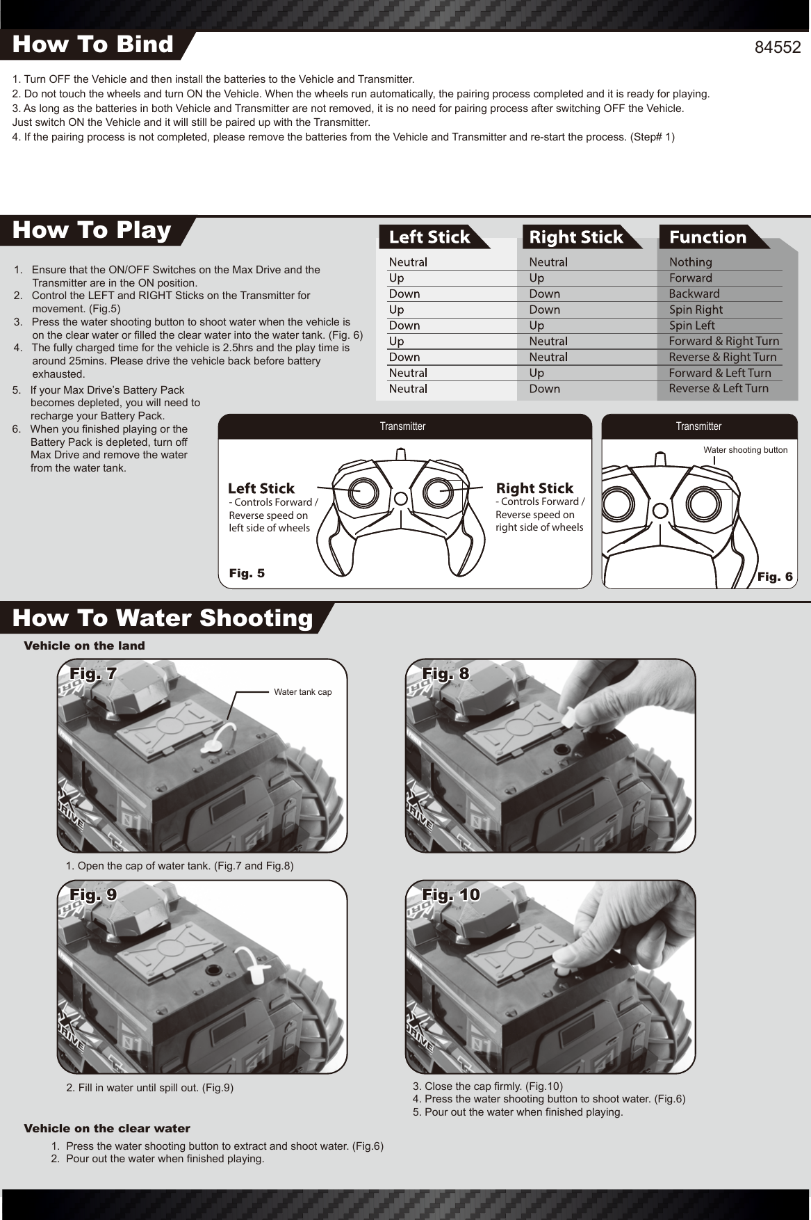 845521. Turn OFF the Vehicle and then install the batteries to the Vehicle and Transmitter.2. Do not touch the wheels and turn ON the Vehicle. When the wheels run automatically, the pairing process completed and it is ready for playing.3. As long as the batteries in both Vehicle and Transmitter are not removed, it is no need for pairing process after switching OFF the Vehicle. Just switch ON the Vehicle and it will still be paired up with the Transmitter.4. If the pairing process is not completed, please remove the batteries from the Vehicle and Transmitter and re-start the process. (Step# 1)How To BindHow To PlayHow To Water Shooting- Controls Forward / Reverse speed onright side of wheels- Controls Forward / Reverse speed onleft side of wheels1.   Ensure that the ON/OFF Switches on the Max Drive and the Transmitter are in the ON position.2.   Control the LEFT and RIGHT Sticks on the Transmitter for movement. (Fig.5)3.   Press the water shooting button to shoot water when the vehicle is on the clear water or filled the clear water into the water tank. (Fig. 6)4.   The fully charged time for the vehicle is 2.5hrs and the play time is around 25mins. Please drive the vehicle back before battery exhausted.Vehicle on the landVehicle on the clear water3. Close the cap firmly. (Fig.10)4. Press the water shooting button to shoot water. (Fig.6)5. Pour out the water when finished playing. 2. Fill in water until spill out. (Fig.9)1.  Press the water shooting button to extract and shoot water. (Fig.6)2.  Pour out the water when finished playing.1. Open the cap of water tank. (Fig.7 and Fig.8)Transmitter TransmitterWater shooting buttonWater tank capFig. 7Fig. 9 Fig. 10Fig. 85.   If your Max Drive’s Battery Pack becomes depleted, you will need to recharge your Battery Pack.6.   When you finished playing or the Battery Pack is depleted, turn off Max Drive and remove the water from the water tank.BackwardForward &amp; Right TurnReverse &amp; Right TurnForward &amp; Left TurnReverse &amp; Left TurnFig. 5 Fig. 6