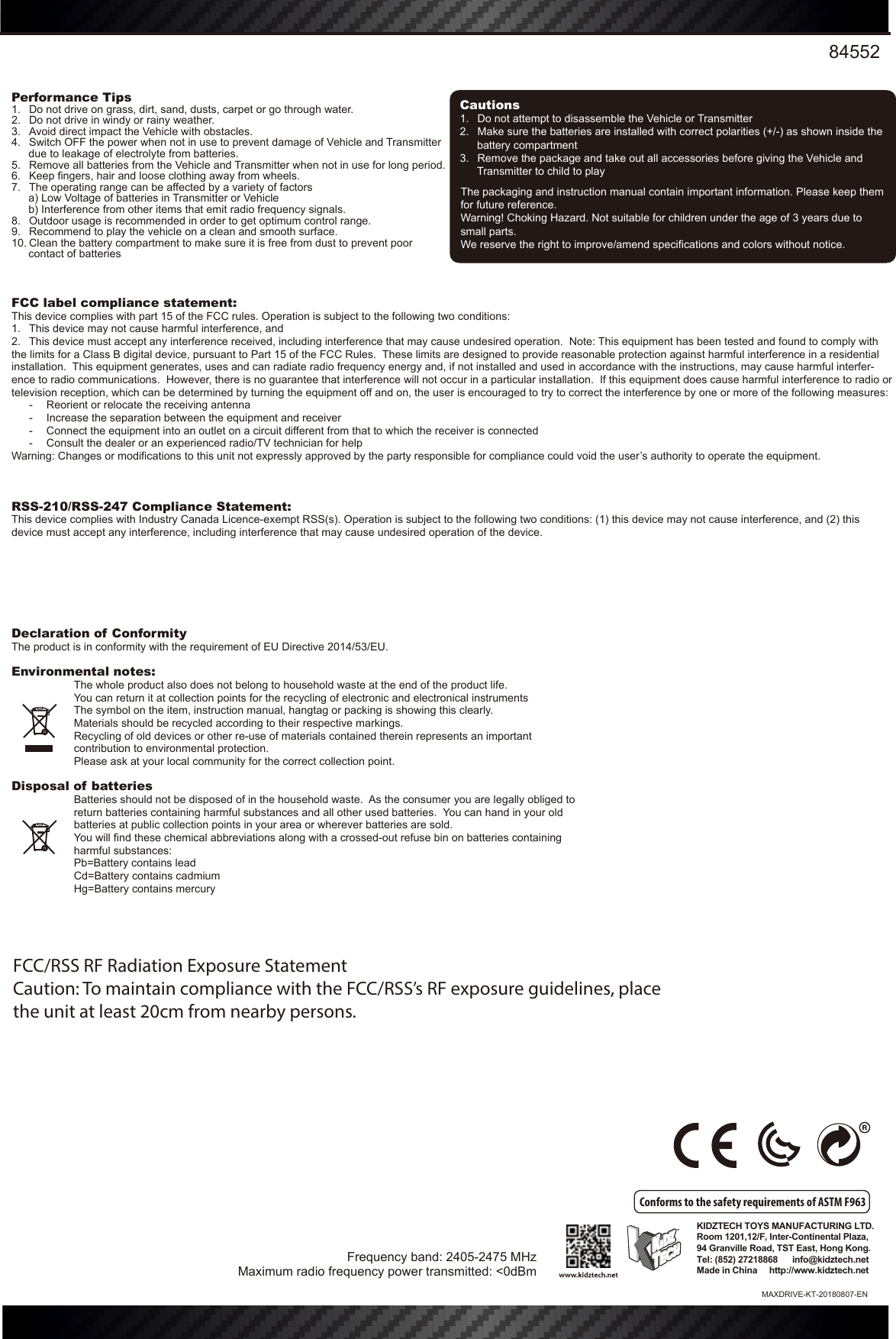 84552The packaging and instruction manual contain important information. Please keep them for future reference.Warning! Choking Hazard. Not suitable for children under the age of 3 years due to small parts.We reserve the right to improve/amend specifications and colors without notice.KIDZTECH TOYS MANUFACTURING LTD. Room 1201,12/F, Inter-Continental Plaza,94 Granville Road, TST East, Hong Kong.Tel: (852) 27218868      info@kidztech.netMade in China     http://www.kidztech.netFCC label compliance statement:This device complies with part 15 of the FCC rules. Operation is subject to the following two conditions:1.  This device may not cause harmful interference, and 2.  This device must accept any interference received, including interference that may cause undesired operation.  Note: This equipment has been tested and found to comply with the limits for a Class B digital device, pursuant to Part 15 of the FCC Rules.  These limits are designed to provide reasonable protection against harmful interference in a residential installation.  This equipment generates, uses and can radiate radio frequency energy and, if not installed and used in accordance with the instructions, may cause harmful interfer-ence to radio communications.  However, there is no guarantee that interference will not occur in a particular installation.  If this equipment does cause harmful interference to radio or television reception, which can be determined by turning the equipment off and on, the user is encouraged to try to correct the interference by one or more of the following measures:  -  Reorient or relocate the receiving antenna  -  Increase the separation between the equipment and receiver  -  Connect the equipment into an outlet on a circuit different from that to which the receiver is connected  -  Consult the dealer or an experienced radio/TV technician for helpWarning: Changes or modifications to this unit not expressly approved by the party responsible for compliance could void the user’s authority to operate the equipment.RSS-210/RSS-247 Compliance Statement:This device complies with Industry Canada Licence-exempt RSS(s). Operation is subject to the following two conditions: (1) this device may not cause interference, and (2) this device must accept any interference, including interference that may cause undesired operation of the device.Declaration of ConformityThe product is in conformity with the requirement of EU Directive 2014/53/EU.Environmental notes:The whole product also does not belong to household waste at the end of the product life.You can return it at collection points for the recycling of electronic and electronical instrumentsThe symbol on the item, instruction manual, hangtag or packing is showing this clearly.Materials should be recycled according to their respective markings.Recycling of old devices or other re-use of materials contained therein represents an important   contribution to environmental protection.Please ask at your local community for the correct collection point.Disposal of batteriesBatteries should not be disposed of in the household waste.  As the consumer you are legally obliged to return batteries containing harmful substances and all other used batteries.  You can hand in your old batteries at public collection points in your area or wherever batteries are sold.You will find these chemical abbreviations along with a crossed-out refuse bin on batteries containing harmful substances:Pb=Battery contains leadCd=Battery contains cadmiumHg=Battery contains mercuryPerformance Tips1.  Do not drive on grass, dirt, sand, dusts, carpet or go through water.2.  Do not drive in windy or rainy weather.3.  Avoid direct impact the Vehicle with obstacles.4.  Switch OFF the power when not in use to prevent damage of Vehicle and Transmitter due to leakage of electrolyte from batteries.5.  Remove all batteries from the Vehicle and Transmitter when not in use for long period.6.  Keep fingers, hair and loose clothing away from wheels.7.  The operating range can be affected by a variety of factors a) Low Voltage of batteries in Transmitter or Vehicle b) Interference from other items that emit radio frequency signals.8.  Outdoor usage is recommended in order to get optimum control range.9.  Recommend to play the vehicle on a clean and smooth surface.10. Clean the battery compartment to make sure it is free from dust to prevent poor contact of batteriesCautions1.  Do not attempt to disassemble the Vehicle or Transmitter2.  Make sure the batteries are installed with correct polarities (+/-) as shown inside the battery compartment3.  Remove the package and take out all accessories before giving the Vehicle and Transmitter to child to playConforms to the safety requirements of ASTM F963Frequency band: 2405-2475 MHzMaximum radio frequency power transmitted: &lt;0dBmMAXDRIVE-KT-20180807-ENFCC/RSS RF Radiation Exposure StatementCaution: To maintain compliance with the FCC/RSS’s RF exposure guidelines, placethe unit at least 20cm from nearby persons.