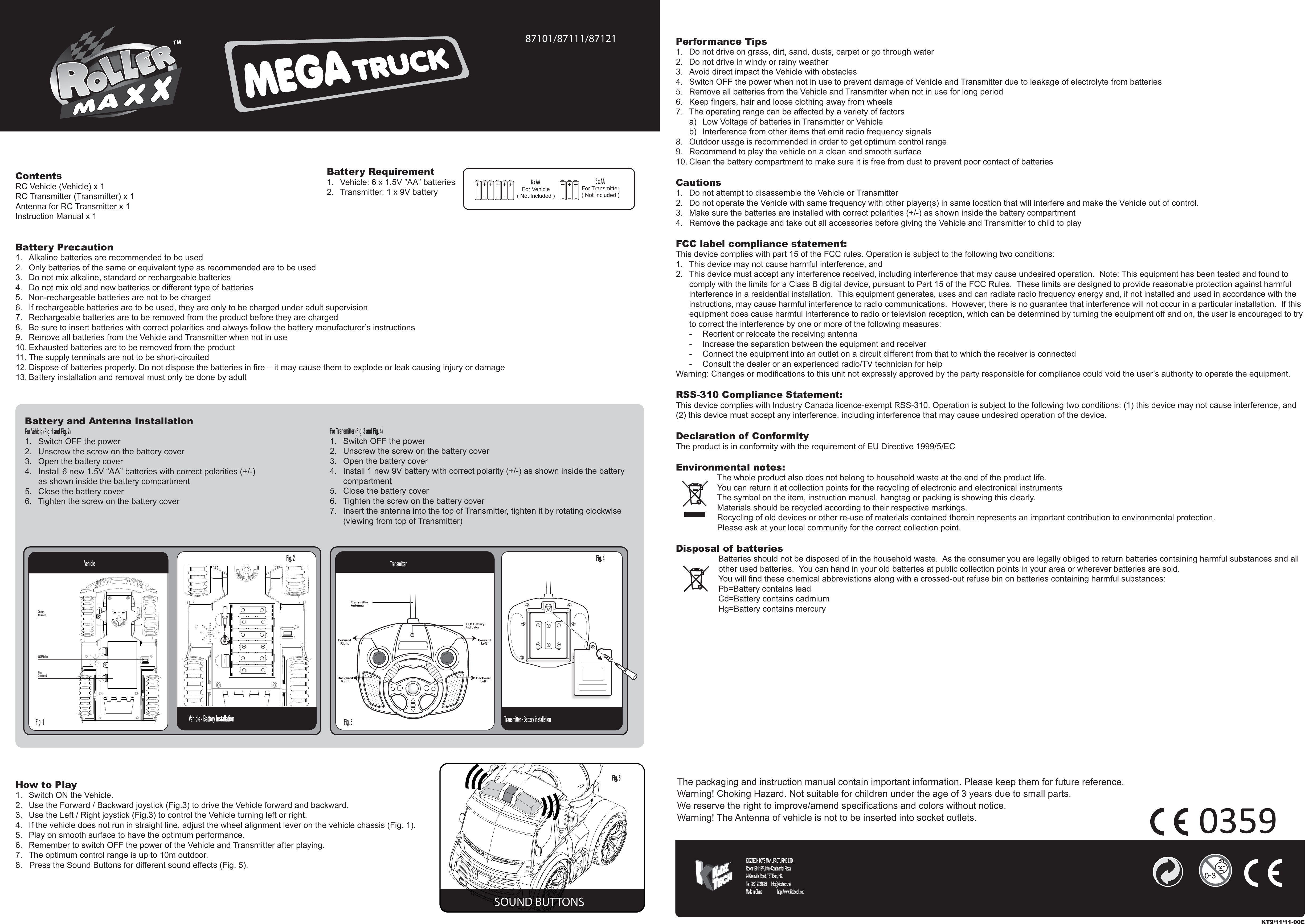 ContentsRC Vehicle (Vehicle) x 1RC Transmitter (Transmitter) x 1Antenna for RC Transmitter x 1Instruction Manual x 1Battery Precaution1.  Alkaline batteries are recommended to be used2.  Only batteries of the same or equivalent type as recommended are to be used3.  Do not mix alkaline, standard or rechargeable batteries4.  Do not mix old and new batteries or different type of batteries5.  Non-rechargeable batteries are not to be charged6.  If rechargeable batteries are to be used, they are only to be charged under adult supervision7.  Rechargeable batteries are to be removed from the product before they are charged8.  Be sure to insert batteries with correct polarities and always follow the battery manufacturer’s instructions9.  Remove all batteries from the Vehicle and Transmitter when not in use10. Exhausted batteries are to be removed from the product11. The supply terminals are not to be short-circuited12. Dispose of batteries properly. Do not dispose the batteries in fire – it may cause them to explode or leak causing injury or damage13. Battery installation and removal must only be done by adultHow to Play1.  Switch ON the Vehicle.2.  Use the Forward / Backward joystick (Fig.3) to drive the Vehicle forward and backward.3.  Use the Left / Right joystick (Fig.3) to control the Vehicle turning left or right.4.  If the vehicle does not run in straight line, adjust the wheel alignment lever on the vehicle chassis (Fig. 1).5.  Play on smooth surface to have the optimum performance.6.  Remember to switch OFF the power of the Vehicle and Transmitter after playing.7.  The optimum control range is up to 10m outdoor.8.   Press the Sound Buttons for different sound effects (Fig. 5).Performance Tips1.  Do not drive on grass, dirt, sand, dusts, carpet or go through water2.  Do not drive in windy or rainy weather3.  Avoid direct impact the Vehicle with obstacles4.  Switch OFF the power when not in use to prevent damage of Vehicle and Transmitter due to leakage of electrolyte from batteries5.  Remove all batteries from the Vehicle and Transmitter when not in use for long period6.  Keep fingers, hair and loose clothing away from wheels7.  The operating range can be affected by a variety of factors  a)  Low Voltage of batteries in Transmitter or Vehicle  b)  Interference from other items that emit radio frequency signals8.  Outdoor usage is recommended in order to get optimum control range9.  Recommend to play the vehicle on a clean and smooth surface10. Clean the battery compartment to make sure it is free from dust to prevent poor contact of batteriesCautions1.  Do not attempt to disassemble the Vehicle or Transmitter2.  Do not operate the Vehicle with same frequency with other player(s) in same location that will interfere and make the Vehicle out of control.3.  Make sure the batteries are installed with correct polarities (+/-) as shown inside the battery compartment4.  Remove the package and take out all accessories before giving the Vehicle and Transmitter to child to playFCC label compliance statement:This device complies with part 15 of the FCC rules. Operation is subject to the following two conditions:1.  This device may not cause harmful interference, and 2.  This device must accept any interference received, including interference that may cause undesired operation.  Note: This equipment has been tested and found to   comply with the limits for a Class B digital device, pursuant to Part 15 of the FCC Rules.  These limits are designed to provide reasonable protection against harmful   interference in a residential installation.  This equipment generates, uses and can radiate radio frequency energy and, if not installed and used in accordance with the   instructions, may cause harmful interference to radio communications.  However, there is no guarantee that interference will not occur in a particular installation.  If this   equipment does cause harmful interference to radio or television reception, which can be determined by turning the equipment off and on, the user is encouraged to try   to correct the interference by one or more of the following measures:  -  Reorient or relocate the receiving antenna  -  Increase the separation between the equipment and receiver  -  Connect the equipment into an outlet on a circuit different from that to which the receiver is connected  -  Consult the dealer or an experienced radio/TV technician for helpWarning: Changes or modifications to this unit not expressly approved by the party responsible for compliance could void the user’s authority to operate the equipment.RSS-310 Compliance Statement:This device complies with Industry Canada licence-exempt RSS-310. Operation is subject to the following two conditions: (1) this device may not cause interference, and (2) this device must accept any interference, including interference that may cause undesired operation of the device.Declaration of ConformityThe product is in conformity with the requirement of EU Directive 1999/5/ECEnvironmental notes:The whole product also does not belong to household waste at the end of the product life.You can return it at collection points for the recycling of electronic and electronical instrumentsThe symbol on the item, instruction manual, hangtag or packing is showing this clearly.Materials should be recycled according to their respective markings.Recycling of old devices or other re-use of materials contained therein represents an important contribution to environmental protection.Please ask at your local community for the correct collection point.Disposal of batteriesBatteries should not be disposed of in the household waste.  As the consumer you are legally obliged to return batteries containing harmful substances and all other used batteries.  You can hand in your old batteries at public collection points in your area or wherever batteries are sold.You will find these chemical abbreviations along with a crossed-out refuse bin on batteries containing harmful substances:Pb=Battery contains leadCd=Battery contains cadmiumHg=Battery contains mercury6 x AA For Vehicle( Not Included )3 x AA For Transmitter( Not Included )Battery Requirement1.  Vehicle: 6 x 1.5V ”AA” batteries2.  Transmitter: 1 x 9V batteryThe packaging and instruction manual contain important information. Please keep them for future reference.Warning! Choking Hazard. Not suitable for children under the age of 3 years due to small parts.We reserve the right to improve/amend specifications and colors without notice.Warning! The Antenna of vehicle is not to be inserted into socket outlets.Vehicle - Battery InstallationTransmitterTransmitter - Battery installationFig. 1  Fig. 3 Fig. 5 Fig. 4 Vehicle Fig. 2 For Transmitter (Fig. 3 and Fig. 4)1.  Switch OFF the power2.  Unscrew the screw on the battery cover3.  Open the battery cover4.  Install 1 new 9V battery with correct polarity (+/-) as shown inside the battery  compartment5.  Close the battery cover6.  Tighten the screw on the battery cover7.  Insert the antenna into the top of Transmitter, tighten it by rotating clockwise   (viewing from top of Transmitter)Battery and Antenna InstallationFor Vehicle (Fig. 1 and Fig. 2)1.  Switch OFF the power2.  Unscrew the screw on the battery cover3.  Open the battery cover4.  Install 6 new 1.5V “AA” batteries with correct polarities (+/-)   as shown inside the battery compartment5.  Close the battery cover6.  Tighten the screw on the battery coverKT9/11/11-00EKIDZTECH TOYS MANUFACTURING LTD. Room 1201,12/F, Inter-Continental Plaza,94 Granville Road, TST East, HK.Tel: (852) 27218868      Info@kidztech.netMade in China            http://www.kidztech.net87101/87111/87121BatteryCompartmentDirection AdjustmentON/OFF SwitchSOUND BUTTONS0359