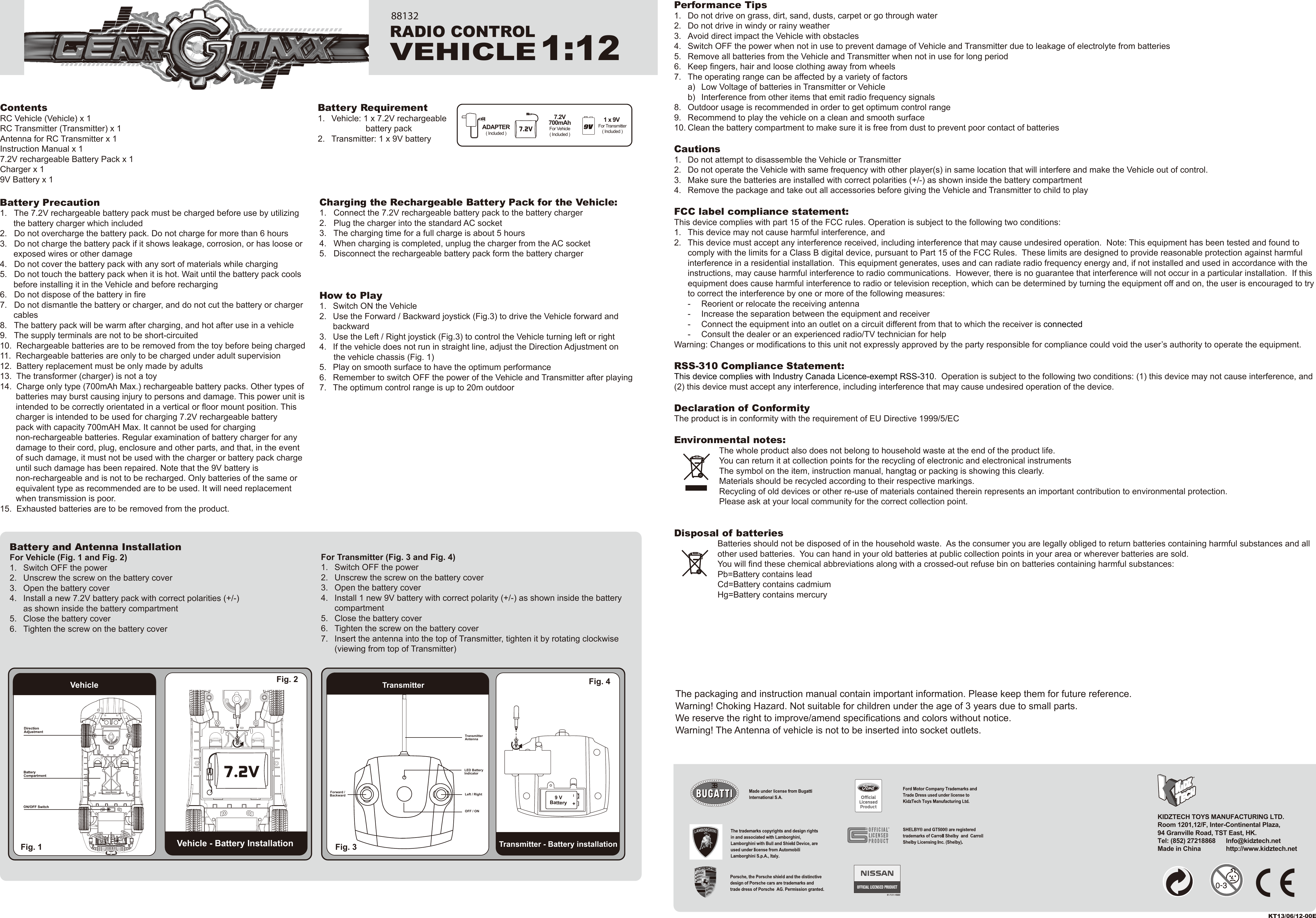 I+ContentsRC Vehicle (Vehicle) x 1RC Transmitter (Transmitter) x 1Antenna for RC Transmitter x 1Instruction Manual x 17.2V rechargeable Battery Pack x 1Charger x 19V Battery x 1Performance Tips1.  Do not drive on grass, dirt, sand, dusts, carpet or go through water2.  Do not drive in windy or rainy weather3.  Avoid direct impact the Vehicle with obstacles4.  Switch OFF the power when not in use to prevent damage of Vehicle and Transmitter due to leakage of electrolyte from batteries5.  Remove all batteries from the Vehicle and Transmitter when not in use for long period6.  Keep fingers, hair and loose clothing away from wheels7.  The operating range can be affected by a variety of factors  a)  Low Voltage of batteries in Transmitter or Vehicle  b)  Interference from other items that emit radio frequency signals8.  Outdoor usage is recommended in order to get optimum control range9.  Recommend to play the vehicle on a clean and smooth surface10. Clean the battery compartment to make sure it is free from dust to prevent poor contact of batteriesCautions1.  Do not attempt to disassemble the Vehicle or Transmitter2.  Do not operate the Vehicle with same frequency with other player(s) in same location that will interfere and make the Vehicle out of control.3.  Make sure the batteries are installed with correct polarities (+/-) as shown inside the battery compartment4.  Remove the package and take out all accessories before giving the Vehicle and Transmitter to child to playFCC label compliance statement:This device complies with part 15 of the FCC rules. Operation is subject to the following two conditions:1.  This device may not cause harmful interference, and 2.  This device must accept any interference received, including interference that may cause undesired operation.  Note: This equipment has been tested and found to   comply with the limits for a Class B digital device, pursuant to Part 15 of the FCC Rules.  These limits are designed to provide reasonable protection against harmful   interference in a residential installation.  This equipment generates, uses and can radiate radio frequency energy and, if not installed and used in accordance with the   instructions, may cause harmful interference to radio communications.  However, there is no guarantee that interference will not occur in a particular installation.  If this   equipment does cause harmful interference to radio or television reception, which can be determined by turning the equipment off and on, the user is encouraged to try   to correct the interference by one or more of the following measures:  -  Reorient or relocate the receiving antenna  -  Increase the separation between the equipment and receiver  -  Connect the equipment into an outlet on a circuit different from that to which the receiver is connected  -  Consult the dealer or an experienced radio/TV technician for helpWarning: Changes or modifications to this unit not expressly approved by the party responsible for compliance could void the user’s authority to operate the equipment.RSS-310 Compliance Statement:This device complies with Industry Canada Licence-exempt RSS-310.  Operation is subject to the following two conditions: (1) this device may not cause interference, and (2) this device must accept any interference, including interference that may cause undesired operation of the device.Declaration of ConformityThe product is in conformity with the requirement of EU Directive 1999/5/ECEnvironmental notes:The whole product also does not belong to household waste at the end of the product life.You can return it at collection points for the recycling of electronic and electronical instrumentsThe symbol on the item, instruction manual, hangtag or packing is showing this clearly.Materials should be recycled according to their respective markings.Recycling of old devices or other re-use of materials contained therein represents an important contribution to environmental protection.Please ask at your local community for the correct collection point.Disposal of batteriesBatteries should not be disposed of in the household waste.  As the consumer you are legally obliged to return batteries containing harmful substances and all other used batteries.  You can hand in your old batteries at public collection points in your area or wherever batteries are sold.You will find these chemical abbreviations along with a crossed-out refuse bin on batteries containing harmful substances:Pb=Battery contains leadCd=Battery contains cadmiumHg=Battery contains mercuryBattery Requirement1.  Vehicle: 1 x 7.2V rechargeable          battery pack2.  Transmitter: 1 x 9V batteryThe packaging and instruction manual contain important information. Please keep them for future reference.Warning! Choking Hazard. Not suitable for children under the age of 3 years due to small parts.We reserve the right to improve/amend specifications and colors without notice.Warning! The Antenna of vehicle is not to be inserted into socket outlets.For Transmitter (Fig. 3 and Fig. 4)1.  Switch OFF the power2.  Unscrew the screw on the battery cover3.  Open the battery cover4.  Install 1 new 9V battery with correct polarity (+/-) as shown inside the battery  compartment5.  Close the battery cover6.  Tighten the screw on the battery cover7.  Insert the antenna into the top of Transmitter, tighten it by rotating clockwise   (viewing from top of Transmitter)Battery and Antenna InstallationFor Vehicle (Fig. 1 and Fig. 2)1.  Switch OFF the power2.  Unscrew the screw on the battery cover3.  Open the battery cover4.  Install a new 7.2V battery pack with correct polarities (+/-)   as shown inside the battery compartment5.  Close the battery cover6.  Tighten the screw on the battery coverCharging the Rechargeable Battery Pack for the Vehicle:1.   Connect the 7.2V rechargeable battery pack to the battery charger2.   Plug the charger into the standard AC socket3.   The charging time for a full charge is about 5 hours4.   When charging is completed, unplug the charger from the AC socket5.   Disconnect the rechargeable battery pack form the battery chargerHow to Play1.  Switch ON the Vehicle2.  Use the Forward / Backward joystick (Fig.3) to drive the Vehicle forward and  backward3.  Use the Left / Right joystick (Fig.3) to control the Vehicle turning left or right4.  If the vehicle does not run in straight line, adjust the Direction Adjustment on       the vehicle chassis (Fig. 1)5.  Play on smooth surface to have the optimum performance6.  Remember to switch OFF the power of the Vehicle and Transmitter after playing7.  The optimum control range is up to 20m outdoorBattery Precaution1.   The 7.2V rechargeable battery pack must be charged before use by utilizing   the battery charger which included2.   Do not overcharge the battery pack. Do not charge for more than 6 hours3.   Do not charge the battery pack if it shows leakage, corrosion, or has loose or   exposed wires or other damage4.   Do not cover the battery pack with any sort of materials while charging5.   Do not touch the battery pack when it is hot. Wait until the battery pack cools   before installing it in the Vehicle and before recharging6.   Do not dispose of the battery in fire7.   Do not dismantle the battery or charger, and do not cut the battery or charger  cables8.   The battery pack will be warm after charging, and hot after use in a vehicle9.   The supply terminals are not to be short-circuited10.  Rechargeable batteries are to be removed from the toy before being charged11.  Rechargeable batteries are only to be charged under adult supervision12.  Battery replacement must be only made by adults13.  The transformer (charger) is not a toy14.  Charge only type (700mAh Max.) rechargeable battery packs. Other types of    batteries may burst causing injury to persons and damage. This power unit is    intended to be correctly orientated in a vertical or floor mount position. This    charger is intended to be used for charging 7.2V rechargeable battery    pack with capacity 700mAH Max. It cannot be used for charging    non-rechargeable batteries. Regular examination of battery charger for any    damage to their cord, plug, enclosure and other parts, and that, in the event      of such damage, it must not be used with the charger or battery pack charge        until such damage has been repaired. Note that the 9V battery is     non-rechargeable and is not to be recharged. Only batteries of the same or     equivalent type as recommended are to be used. It will need replacement     when transmission is poor.15.  Exhausted batteries are to be removed from the product.Vehicle - Battery InstallationTransmitterTransmitter - Battery installationFig. 1  Fig. 3 Vehicle Fig. 2  Fig. 4 LED Battery IndicatorLeft / RightOFF / ONForward /BackwardTransmitterAntenna9 VBatteryKT13/06/12-00EKIDZTECH TOYS MANUFACTURING LTD. Room 1201,12/F, Inter-Continental Plaza,94 Granville Road, TST East, HK.Tel: (852) 27218868      Info@kidztech.netMade in China            http://www.kidztech.net1 x 9V For Transmitter( Included )ADAPTER( Included )7.2V700mAhFor Vehicle( Included )RADIO CONTROLVEHICLE1:12881327.2V7.2V