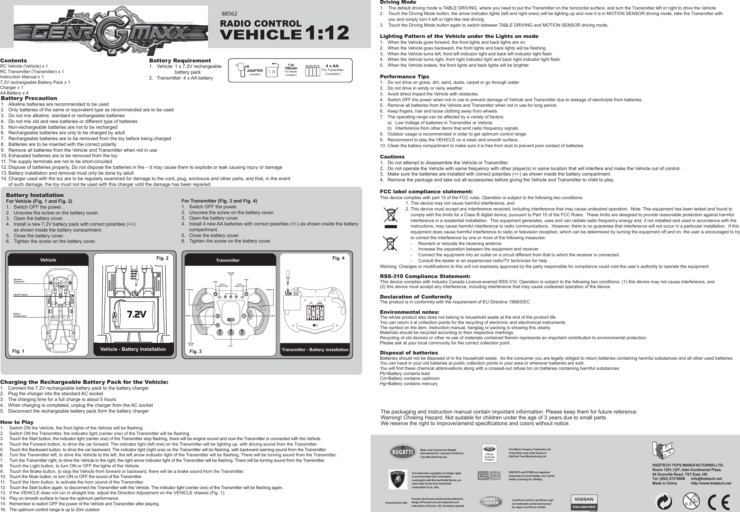 ContentsRC Vehicle (Vehicle) x 1RC Transmitter (Transmitter) x 1Instruction Manual x 17.2V rechargeable Battery Pack x 1Charger x 1AA Battery x 4Charging the Rechargeable Battery Pack for the Vehicle:1.   Connect the 7.2V rechargeable battery pack to the battery charger2.   Plug the charger into the standard AC socket3.   The charging time for a full charge is about 5 hours4.   When charging is completed, unplug the charger from the AC socket5.   Disconnect the rechargeable battery pack form the battery chargerHow to Play1.  Switch ON the Vehicle, the front lights of the Vehicle will be flashing.2.  Switch ON the Transmitter, the indicator light (center one) of the Transmitter will be flashing.3.  Touch the Start button, the indicator light (center one) of the Transmitter stop flashing, there will be engine sound and now the Transmitter is connected with the Vehicle.4.  Touch the Forward button, to drive the car forward. The indicator light (left one) on the Transmitter will be lighting up, with driving sound from the Transmitter.5.  Touch the Backward button, to drive the car backward. The indicator light (right one) on the Transmitter will be flashing, with backward warning sound from the Transmitter.6.  Turn the Transmitter left, to drive the Vehicle to the left, the left arrow indicator light of the Transmitter will be flashing. There will be turning sound from the Transmitter.7.  Turn the Transmitter right, to drive the Vehicle to the right, the right arrow indicator light of the Transmitter will be flashing. There will be turning sound from the Transmitter.8.  Touch the Light button, to turn ON or OFF the lights of the Vehicle.9.  Touch the Brake button, to stop the Vehicle from forward or backward, there will be a brake sound from the Transmitter.10.  Touch the Mute button, to turn ON or OFF the sound of the Transmitter.11.  Touch the Horn button, to activate the horn sound of the Transmitter.12.  Touch the Start button again, to disconnect the Transmitter with the Vehicle. The indicator light (center one) of the Transmitter will be flashing again.13.  If the VEHICLE does not run in straight line, adjust the Direction Adjustment on the VEHICLE chassis (Fig. 1).14.  Play on smooth surface to have the optimum performance.15.  Remember to switch OFF the power of the Vehicle and Transmitter after playing.16.   The optimum control range is up to 20m outdoor.Driving Mode1.  The default driving mode is TABLE DRIVING, where you need to put the Transmitter on the horizontal surface, and turn the Transmitter left or right to drive the Vehicle.2.  Touch the Driving Mode button, the arrow indicator lights (left and right ones) will be lighting up and now it is in MOTION SENSOR driving mode, take the Transmitter with   you and simply turn it left or right like real driving.3.  Touch the Driving Mode button again to switch between TABLE DRIVING and MOTION SENSOR driving mode.Lighting Pattern of the Vehicle under the Lights on mode1.  When the Vehicle goes forward, the front lights and back lights are on.2.  When the Vehicle goes backward, the front lights and back lights will be flashing.3.  When the Vehicle turns left, front left indicator light and back left indicator light flash.4.  When the Vehicle turns right, front right indicator light and back right indicator light flash.5.  When the Vehicle brakes, the front lights and back lights will be brighter.Performance Tips1.  Do not drive on grass, dirt, sand, dusts, carpet or go through water.2.  Do not drive in windy or rainy weather.3.  Avoid direct impact the Vehicle with obstacles.4.  Switch OFF the power when not in use to prevent damage of Vehicle and Transmitter due to leakage of electrolyte from batteries.5.  Remove all batteries from the Vehicle and Transmitter when not in use for long period.6.  Keep fingers, hair and loose clothing away from wheels.7.  The operating range can be affected by a variety of factors.  a)  Low Voltage of batteries in Transmitter or Vehicle.  b)  Interference from other items that emit radio frequency signals.8.  Outdoor usage is recommended in order to get optimum control range.9.  Recommend to play the VEHICLE on a clean and smooth surface.10. Clean the battery compartment to make sure it is free from dust to prevent poor contact of batteries.Cautions1.  Do not attempt to disassemble the Vehicle or Transmitter.2.  Do not operate the Vehicle with same frequency with other player(s) in same location that will interfere and make the Vehicle out of control.3.  Make sure the batteries are installed with correct polarities (+/-) as shown inside the battery compartment.4.  Remove the package and take out all accessories before giving the Vehicle and Transmitter to child to play.FCC label compliance statement:This device complies with part 15 of the FCC rules. Operation is subject to the following two conditions:1. This device may not cause harmful interference, and 2. This device must accept any interference received, including interference that may cause undesired operation.  Note: This equipment has been tested and found to   comply with the limits for a Class B digital device, pursuant to Part 15 of the FCC Rules.  These limits are designed to provide reasonable protection against harmful   interference in a residential installation.  This equipment generates, uses and can radiate radio frequency energy and, if not installed and used in accordance with the   instructions, may cause harmful interference to radio communications.  However, there is no guarantee that interference will not occur in a particular installation.  If this   equipment does cause harmful interference to radio or television reception, which can be determined by turning the equipment off and on, the user is encouraged to try   to correct the interference by one or more of the following measures:  -  Reorient or relocate the receiving antenna  -  Increase the separation between the equipment and receiver  -  Connect the equipment into an outlet on a circuit different from that to which the receiver is connected  -  Consult the dealer or an experienced radio/TV technician for helpWarning: Changes or modifications to this unit not expressly approved by the party responsible for compliance could void the user’s authority to operate the equipment.RSS-310 Compliance Statement:This device complies with Industry Canada Licence-exempt RSS-310. Operation is subject to the following two conditions: (1) this device may not cause interference, and(2) this device must accept any interference, including interference that may cause undesired operation of the deviceDeclaration of ConformityThe product is in conformity with the requirement of EU Directive 1999/5/ECEnvironmental notes:The whole product also does not belong to household waste at the end of the product life.You can return it at collection points for the recycling of electronic and electronical instrumentsThe symbol on the item, instruction manual, hangtag or packing is showing this clearly.Materials should be recycled according to their respective markings.Recycling of old devices or other re-use of materials contained therein represents an important contribution to environmental protection.Please ask at your local community for the correct collection point.Disposal of batteriesBatteries should not be disposed of in the household waste.  As the consumer you are legally obliged to return batteries containing harmful substances and all other used batteries.  You can hand in your old batteries at public collection points in your area or wherever batteries are sold.You will find these chemical abbreviations along with a crossed-out refuse bin on batteries containing harmful substances:Pb=Battery contains leadCd=Battery contains cadmiumHg=Battery contains mercuryBattery Requirement1.  Vehicle: 1 x 7.2V rechargeable      battery pack2.  Transmitter: 4 x AA batteryThe packaging and instruction manual contain important information. Please keep them for future reference.Warning! Choking Hazard. Not suitable for children under the age of 3 years due to small parts.We reserve the right to improve/amend specifications and colors without notice.For Transmitter (Fig. 3 and Fig. 4)1.  Switch OFF the power.2.  Unscrew the screw on the battery cover.3.  Open the battery cover.4.  Install 4 new AA batteries with correct polarities (+/-) as shown inside the battery   compartment.5.  Close the battery cover.6.  Tighten the screw on the battery cover.Battery InstallationFor Vehicle (Fig. 1 and Fig. 2)1.  Switch OFF the power..2.  Unscrew the screw on the battery cover.3.  Open the battery cover.4.  Install a new 7.2V battery pack with correct polarities (+/-)   as shown inside the battery compartment.5.  Close the battery cover.6.  Tighten the screw on the battery cover.KT08/07/14-00ERADIO CONTROLVEHICLE1:12KIDZTECH TOYS MANUFACTURING LTD. Room 1201,12/F, Inter-Continental Plaza,94 Granville Road, TST East, HK.Tel: (852) 27218868      info@kidztech.netMade in China            http://www.kidztech.net88562Vehicle - Battery InstallationFig. 1 Vehicle Fig. 2  TransmitterTransmitter - Battery installationFig. 3 Fig. 4 MuteStartForward BackwardLightBrakeHornDrivingModeArrow indicator lightArrow indicator lightIndicatorlightDirection AdjustmentON/OFF SwitchBatteryCompartment4 x AA For Transmitter( Included )ADAPTER( Included )7.2V700mAhFor Vehicle( Included )7.2VPorsche, the Porsche shield and the distinctive design of Porsche cars are trademarks and trade dress of Porsche  AG. Permission granted.Ford Motor Company Trademarks and Trade Dress used under license to KidzTech Toys Manufacturing Ltd.The trademarks copyrights and design rights in and associated with Lamborghini, Lamborghini with Bull and Shield Device, are used under license from Automobili Lamborghini S.p.A., Italy.SHELBY® and GT500® are registered trademarks of Carroll Shelby  and  Carroll Shelby Licensing Inc. (Shelby).Land Rover and the Land Rover Logo are trademarks owned and licensed by Jaguar Land Rover Limited.Made under license from Bugatti International S.A. Licensed to KidzTech Toys Manufacturing Ltd.  RLBattery Precaution1.  Alkaline batteries are recommended to be used2.  Only batteries of the same or equivalent type as recommended are to be used3.  Do not mix alkaline, standard or rechargeable batteries4.  Do not mix old and new batteries or different type of batteries5.  Non-rechargeable batteries are not to be recharged6.  Rechargeable batteries are only to be charged by adult7.  Rechargeable batteries are to be removed from the toy before being charged8.  Batteries are to be inserted with the correct polarity9.  Remove all batteries from the Vehicle and Transmitter when not in use10. Exhausted batteries are to be removed from the toy11. The supply terminals are not to be short-circuited12. Dispose of batteries properly. Do not dispose the batteries in fire – it may cause them to explode or leak causing injury or damage13.14. Battery installation and removal must only be done by adultCharger used with the toy are to be regularly examined for damage to the cord, plug, enclosure and other parts, and that, in the event of such damage, the toy must not be used with this charger until the damage has been repaired.
