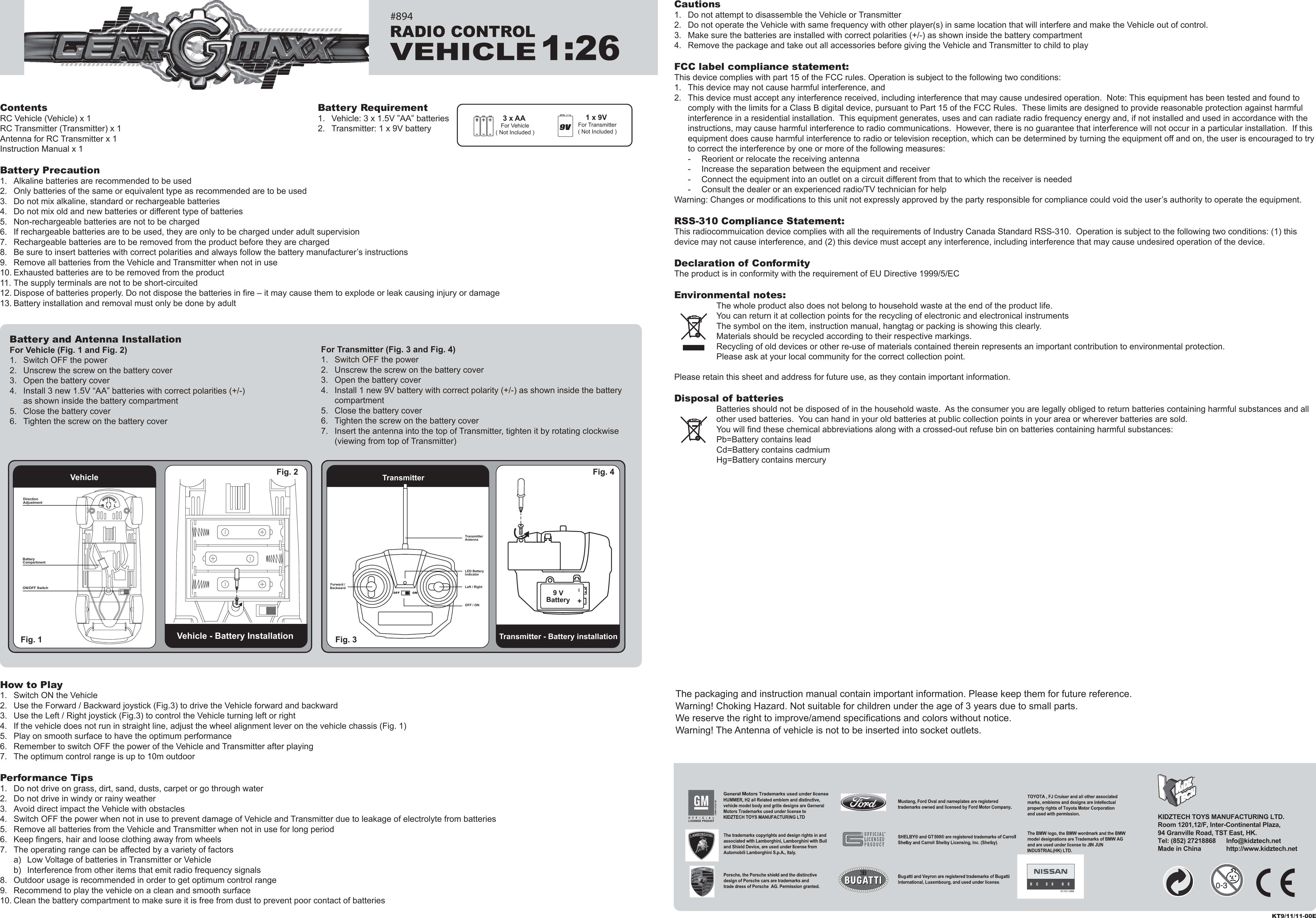 ContentsRC Vehicle (Vehicle) x 1RC Transmitter (Transmitter) x 1Antenna for RC Transmitter x 1Instruction Manual x 1Battery Precaution1.  Alkaline batteries are recommended to be used2.  Only batteries of the same or equivalent type as recommended are to be used3.  Do not mix alkaline, standard or rechargeable batteries4.  Do not mix old and new batteries or different type of batteries5.  Non-rechargeable batteries are not to be charged6.  If rechargeable batteries are to be used, they are only to be charged under adult supervision7.  Rechargeable batteries are to be removed from the product before they are charged8.  Be sure to insert batteries with correct polarities and always follow the battery manufacturer’s instructions9.  Remove all batteries from the Vehicle and Transmitter when not in use10. Exhausted batteries are to be removed from the product11. The supply terminals are not to be short-circuited12. Dispose of batteries properly. Do not dispose the batteries in fire – it may cause them to explode or leak causing injury or damage13. Battery installation and removal must only be done by adultHow to Play1.  Switch ON the Vehicle2.  Use the Forward / Backward joystick (Fig.3) to drive the Vehicle forward and backward3.  Use the Left / Right joystick (Fig.3) to control the Vehicle turning left or right4.  If the vehicle does not run in straight line, adjust the wheel alignment lever on the vehicle chassis (Fig. 1)5.  Play on smooth surface to have the optimum performance6.  Remember to switch OFF the power of the Vehicle and Transmitter after playing7.  The optimum control range is up to 10m outdoorPerformance Tips1.  Do not drive on grass, dirt, sand, dusts, carpet or go through water2.  Do not drive in windy or rainy weather3.  Avoid direct impact the Vehicle with obstacles4.  Switch OFF the power when not in use to prevent damage of Vehicle and Transmitter due to leakage of electrolyte from batteries5.  Remove all batteries from the Vehicle and Transmitter when not in use for long period6.  Keep fingers, hair and loose clothing away from wheels7.  The operating range can be affected by a variety of factors  a)  Low Voltage of batteries in Transmitter or Vehicle  b)  Interference from other items that emit radio frequency signals8.  Outdoor usage is recommended in order to get optimum control range9.  Recommend to play the vehicle on a clean and smooth surface10. Clean the battery compartment to make sure it is free from dust to prevent poor contact of batteriesCautions1.  Do not attempt to disassemble the Vehicle or Transmitter2.  Do not operate the Vehicle with same frequency with other player(s) in same location that will interfere and make the Vehicle out of control.3.  Make sure the batteries are installed with correct polarities (+/-) as shown inside the battery compartment4.  Remove the package and take out all accessories before giving the Vehicle and Transmitter to child to playFCC label compliance statement:This device complies with part 15 of the FCC rules. Operation is subject to the following two conditions:1.  This device may not cause harmful interference, and 2.  This device must accept any interference received, including interference that may cause undesired operation.  Note: This equipment has been tested and found to   comply with the limits for a Class B digital device, pursuant to Part 15 of the FCC Rules.  These limits are designed to provide reasonable protection against harmful   interference in a residential installation.  This equipment generates, uses and can radiate radio frequency energy and, if not installed and used in accordance with the   instructions, may cause harmful interference to radio communications.  However, there is no guarantee that interference will not occur in a particular installation.  If this   equipment does cause harmful interference to radio or television reception, which can be determined by turning the equipment off and on, the user is encouraged to try   to correct the interference by one or more of the following measures:  -  Reorient or relocate the receiving antenna  -  Increase the separation between the equipment and receiver  -  Connect the equipment into an outlet on a circuit different from that to which the receiver is needed  -  Consult the dealer or an experienced radio/TV technician for helpWarning: Changes or modifications to this unit not expressly approved by the party responsible for compliance could void the user’s authority to operate the equipment.RSS-310 Compliance Statement:This radiocommuication device complies with all the requirements of Industry Canada Standard RSS-310.  Operation is subject to the following two conditions: (1) this device may not cause interference, and (2) this device must accept any interference, including interference that may cause undesired operation of the device.Declaration of ConformityThe product is in conformity with the requirement of EU Directive 1999/5/ECEnvironmental notes:The whole product also does not belong to household waste at the end of the product life.You can return it at collection points for the recycling of electronic and electronical instrumentsThe symbol on the item, instruction manual, hangtag or packing is showing this clearly.Materials should be recycled according to their respective markings.Recycling of old devices or other re-use of materials contained therein represents an important contribution to environmental protection.Please ask at your local community for the correct collection point.Please retain this sheet and address for future use, as they contain important information.Disposal of batteriesBatteries should not be disposed of in the household waste.  As the consumer you are legally obliged to return batteries containing harmful substances and all other used batteries.  You can hand in your old batteries at public collection points in your area or wherever batteries are sold.You will find these chemical abbreviations along with a crossed-out refuse bin on batteries containing harmful substances:Pb=Battery contains leadCd=Battery contains cadmiumHg=Battery contains mercury3 x AA For Vehicle( Not Included )1 x 9V For Transmitter( Not Included )Battery Requirement1.  Vehicle: 3 x 1.5V ”AA” batteries2.  Transmitter: 1 x 9V batteryThe packaging and instruction manual contain important information. Please keep them for future reference.Warning! Choking Hazard. Not suitable for children under the age of 3 years due to small parts.We reserve the right to improve/amend specifications and colors without notice.Warning! The Antenna of vehicle is not to be inserted into socket outlets.Vehicle - Battery InstallationTransmitterTransmitter - Battery installationFig. 1  Fig. 3 Fig. 4 Vehicle Fig. 2 For Transmitter (Fig. 3 and Fig. 4)1.  Switch OFF the power2.  Unscrew the screw on the battery cover3.  Open the battery cover4.  Install 1 new 9V battery with correct polarity (+/-) as shown inside the battery  compartment5.  Close the battery cover6.  Tighten the screw on the battery cover7.  Insert the antenna into the top of Transmitter, tighten it by rotating clockwise   (viewing from top of Transmitter)Battery and Antenna InstallationFor Vehicle (Fig. 1 and Fig. 2)1.  Switch OFF the power2.  Unscrew the screw on the battery cover3.  Open the battery cover4.  Install 3 new 1.5V “AA” batteries with correct polarities (+/-)   as shown inside the battery compartment5.  Close the battery cover6.  Tighten the screw on the battery coverKT9/11/11-00EDirection AdjustmentON/OFF SwitchLED Battery IndicatorLeft / RightOFF / ONTransmitterAntennaForward /Backward I+9 VBatteryRADIO CONTROLVEHICLE1:26KIDZTECH TOYS MANUFACTURING LTD. Room 1201,12/F, Inter-Continental Plaza,94 Granville Road, TST East, HK.Tel: (852) 27218868      Info@kidztech.netMade in China            http://www.kidztech.net#894RLBatteryCompartmentRL