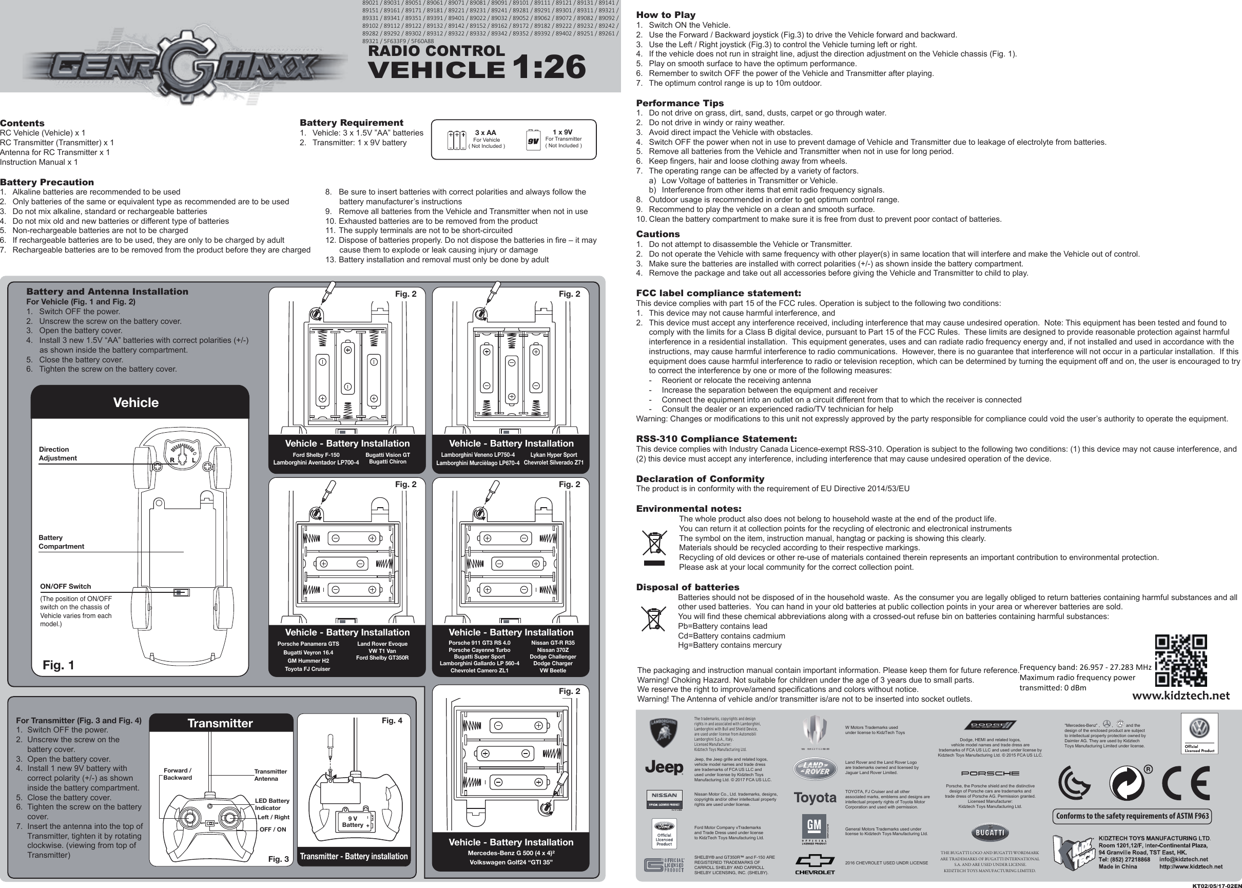 ContentsRC Vehicle (Vehicle) x 1RC Transmitter (Transmitter) x 1Antenna for RC Transmitter x 1Instruction Manual x 1Battery Precaution1.  Alkaline batteries are recommended to be used2.  Only batteries of the same or equivalent type as recommended are to be used3.  Do not mix alkaline, standard or rechargeable batteries4.  Do not mix old and new batteries or different type of batteries5.  Non-rechargeable batteries are not to be charged6.  If rechargeable batteries are to be used, they are only to be charged by adult7.  Rechargeable batteries are to be removed from the product before they are chargedHow to Play1.  Switch ON the Vehicle.2.  Use the Forward / Backward joystick (Fig.3) to drive the Vehicle forward and backward.3.  Use the Left / Right joystick (Fig.3) to control the Vehicle turning left or right.4.  If the vehicle does not run in straight line, adjust the direction adjustment on the Vehicle chassis (Fig. 1).5.  Play on smooth surface to have the optimum performance.6.  Remember to switch OFF the power of the Vehicle and Transmitter after playing.7.  The optimum control range is up to 10m outdoor.Performance Tips1.  Do not drive on grass, dirt, sand, dusts, carpet or go through water.2.  Do not drive in windy or rainy weather.3.  Avoid direct impact the Vehicle with obstacles.4.  Switch OFF the power when not in use to prevent damage of Vehicle and Transmitter due to leakage of electrolyte from batteries.5.  Remove all batteries from the Vehicle and Transmitter when not in use for long period.6.  Keep fingers, hair and loose clothing away from wheels.7.  The operating range can be affected by a variety of factors.  a)  Low Voltage of batteries in Transmitter or Vehicle.  b)  Interference from other items that emit radio frequency signals.8.  Outdoor usage is recommended in order to get optimum control range.9.  Recommend to play the vehicle on a clean and smooth surface.10. Clean the battery compartment to make sure it is free from dust to prevent poor contact of batteries.Cautions1.  Do not attempt to disassemble the Vehicle or Transmitter.2.  Do not operate the Vehicle with same frequency with other player(s) in same location that will interfere and make the Vehicle out of control.3.  Make sure the batteries are installed with correct polarities (+/-) as shown inside the battery compartment.4.  Remove the package and take out all accessories before giving the Vehicle and Transmitter to child to play.FCC label compliance statement:This device complies with part 15 of the FCC rules. Operation is subject to the following two conditions:1.  This device may not cause harmful interference, and 2.  This device must accept any interference received, including interference that may cause undesired operation.  Note: This equipment has been tested and found to   comply with the limits for a Class B digital device, pursuant to Part 15 of the FCC Rules.  These limits are designed to provide reasonable protection against harmful   interference in a residential installation.  This equipment generates, uses and can radiate radio frequency energy and, if not installed and used in accordance with the   instructions, may cause harmful interference to radio communications.  However, there is no guarantee that interference will not occur in a particular installation.  If this   equipment does cause harmful interference to radio or television reception, which can be determined by turning the equipment off and on, the user is encouraged to try   to correct the interference by one or more of the following measures:  -  Reorient or relocate the receiving antenna  -  Increase the separation between the equipment and receiver  -  Connect the equipment into an outlet on a circuit different from that to which the receiver is connected  -  Consult the dealer or an experienced radio/TV technician for helpWarning: Changes or modifications to this unit not expressly approved by the party responsible for compliance could void the user’s authority to operate the equipment.RSS-310 Compliance Statement:This device complies with Industry Canada Licence-exempt RSS-310. Operation is subject to the following two conditions: (1) this device may not cause interference, and (2) this device must accept any interference, including interference that may cause undesired operation of the device.Declaration of ConformityThe product is in conformity with the requirement of EU Directive 2014/53/EUEnvironmental notes:The whole product also does not belong to household waste at the end of the product life.You can return it at collection points for the recycling of electronic and electronical instrumentsThe symbol on the item, instruction manual, hangtag or packing is showing this clearly.Materials should be recycled according to their respective markings.Recycling of old devices or other re-use of materials contained therein represents an important contribution to environmental protection.Please ask at your local community for the correct collection point.Disposal of batteriesBatteries should not be disposed of in the household waste.  As the consumer you are legally obliged to return batteries containing harmful substances and all other used batteries.  You can hand in your old batteries at public collection points in your area or wherever batteries are sold.You will find these chemical abbreviations along with a crossed-out refuse bin on batteries containing harmful substances:Pb=Battery contains leadCd=Battery contains cadmiumHg=Battery contains mercury3 x AA For Vehicle( Not Included )1 x 9V For Transmitter( Not Included )Battery Requirement1.  Vehicle: 3 x 1.5V ”AA” batteries2.  Transmitter: 1 x 9V batteryThe packaging and instruction manual contain important information. Please keep them for future reference.Warning! Choking Hazard. Not suitable for children under the age of 3 years due to small parts.We reserve the right to improve/amend specifications and colors without notice.Warning! The Antenna of vehicle and/or transmitter is/are not to be inserted into socket outlets.KT02/05/17-02ENRADIO CONTROLVEHICLE1:26Conforms to the safety requirements of ASTM F963Fig. 2 RLFig. 1 VehicleRLDirection AdjustmentON/OFF SwitchBatteryCompartment(The position of ON/OFF switch on the chassis of Vehicle varies from each model.)info@kidztech.net8.  Be sure to insert batteries with correct polarities and always follow the battery manufacturer’s instructions9.  Remove all batteries from the Vehicle and Transmitter when not in use10. Exhausted batteries are to be removed from the product11. The supply terminals are not to be short-circuited12. Dispose of batteries properly. Do not dispose the batteries in fire – it may cause them to explode or leak causing injury or damage13. Battery installation and removal must only be done by adultBattery and Antenna InstallationFor Vehicle (Fig. 1 and Fig. 2)1.  Switch OFF the power.2.  Unscrew the screw on the battery cover.3.  Open the battery cover.4.  Install 3 new 1.5V “AA” batteries with correct polarities (+/-) as shown inside the battery compartment.5.  Close the battery cover.6.  Tighten the screw on the battery cover.Vehicle - Battery Installation Vehicle - Battery InstallationFig. 2 Fig. 2 RLVehicle - Battery InstallationMercedes-Benz G 500 (4 x 4)²Volkswagen Golf24 “GTI 35”Fig. 2 RLRLFig. 2 Porsche Panamera GTSBugatti Veyron 16.4GM Hummer H2Toyota FJ Cruiser Land Rover EvoqueVW T1 VanFord Shelby GT350RVehicle - Battery InstallationFord Shelby F-150Lamborghini Aventador LP700-4Bugatti Vision GTBugatti ChironVehicle - Battery InstallationLamborghini Veneno LP750-4Lamborghini Murcièlago LP670-4Lykan Hyper SportChevrolet Silverado Z71Porsche 911 GT3 RS 4.0Porsche Cayenne TurboBugatti Super SportLamborghini Gallardo LP 560-4Chevrolet Camero ZL1Nissan GT-R R35Nissan 370ZDodge ChallengerDodge ChargerVW BeetleFor Transmitter (Fig. 3 and Fig. 4)1.  Switch OFF the power.2.  Unscrew the screw on the battery cover.3.  Open the battery cover.4.  Install 1 new 9V battery with correct polarity (+/-) as shown inside the battery compartment.5.  Close the battery cover.6.  Tighten the screw on the battery cover.7.  Insert the antenna into the top of Transmitter, tighten it by rotating clockwise. (viewing from top of Transmitter)TransmitterTransmitter - Battery installationFig. 3 Fig. 4 9 VBatteryLED Battery IndicatorLeft / RightOFF / ONTransmitterAntennaForward /BackwardRL&quot;Mercedes-Benz” ,          ,           and the design of the enclosed product are subject to intellectual property protection owned by Daimler AG. They are used by Kidztech Toys Manufacturing Limited under license.W Motors Trademarks used under license to KidzTech Toys2016 CHEVROLET USED UNDR LICENSEGeneral Motors Trademarks used under license to Kidztech Toys Manufacturing Ltd.Ford Motor Company vTrademarks and Trade Dress used under license to KidzTech Toys Manufacturing Ltd.SHELBY® and GT350R™ and F-150 ARE REGISTERED TRADEMARKS OF CARROLL SHELBY AND CARROLL SHELBY LICENSING, INC. (SHELBY).The trademarks, copyrights and design rights in and associated with Lamborghini, Lamborghini with Bull and Shield Device, are used under license from Automobili Lamborghini S.p.A., Italy.Licensed Manufacturer: Kidztech Toys Manufacturing Ltd. Porsche, the Porsche shield and the distinctive design of Porsche cars are trademarks and trade dress of Porsche AG. Permission granted.Licensed Manufacturer:Kidztech Toys Manufacturing Ltd.Dodge, HEMI and related logos, vehicle model names and trade dress are trademarks of FCA US LLC and used under license by Kidztech Toys Manufacturing Ltd. © 2015 FCA US LLC.Nissan Motor Co., Ltd. trademarks, designs, copyrights and/or other intellectual property rights are used under license.Land Rover and the Land Rover Logo are trademarks owned and licensed by Jaguar Land Rover Limited.TOYOTA, FJ Cruiser and all other associated marks, emblems and designs are intellectual property rights of Toyota Motor Corporation and used with permission.Jeep, the Jeep grille and related logos, vehicle model names and trade dress are trademarks of FCA US LLC and used under license by Kidztech Toys Manufacturing Ltd. © 2017 FCA US LLC.THE BUGATTI LOGO AND BUGATTI WORDMARK ARE TRADEMARKS OF BUGATTI INTERNATIONAL S.A. AND ARE USED UNDER LICENSE.KIDZTECH TOYS MANUFACTURING LIMITED. 89021 / 89031 / 89051 / 89061 / 89071 / 89081 / 89091 / 89101 / 89111 / 89121 / 89131 / 89141 / 89151 / 89161 / 89171 / 89181 / 89221 / 89231 / 89241 / 89281 / 89291 / 89301 / 89311 / 89321 / 89331 / 89341 / 89351 / 89391 / 89401 / 89022 / 89032 / 89052 / 89062 / 89072 / 89082 / 89092 / 89102 / 89112 / 89122 / 89132 / 89142 / 89152 / 89162 / 89172 / 89182 / 89222 / 89232 / 89242 / 89282 / 89292 / 89302 / 89312 / 89322 / 89332 / 89342 / 89352 / 89392 / 89402 / 89251 / 89261 / 89321 / 5F633F9 / 5F60A88Frequency band: 26.957 - 27.283 MHzMaximum radio frequency powertransmied: 0 dBm