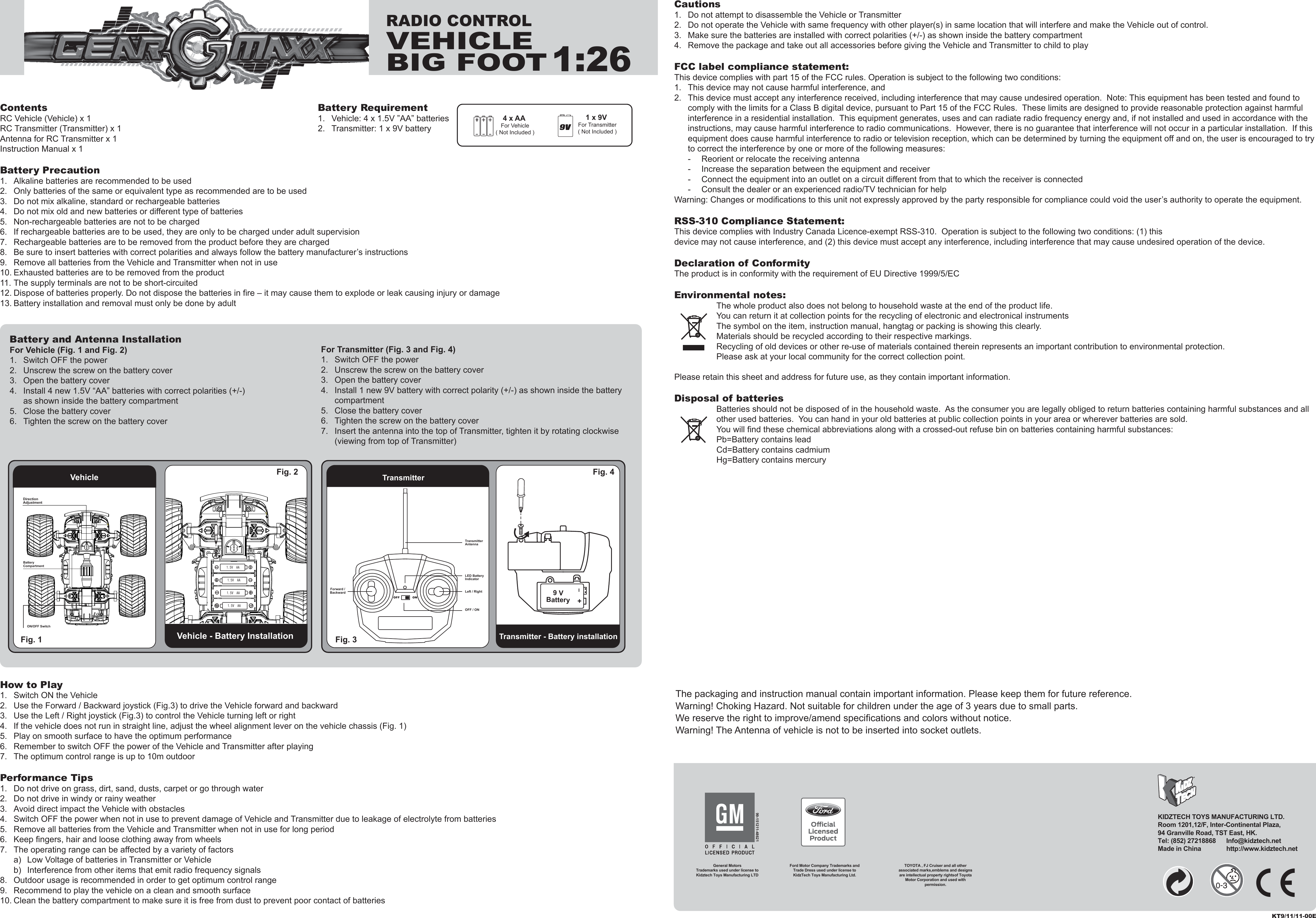 ContentsRC Vehicle (Vehicle) x 1RC Transmitter (Transmitter) x 1Antenna for RC Transmitter x 1Instruction Manual x 1Battery Precaution1.  Alkaline batteries are recommended to be used2.  Only batteries of the same or equivalent type as recommended are to be used3.  Do not mix alkaline, standard or rechargeable batteries4.  Do not mix old and new batteries or different type of batteries5.  Non-rechargeable batteries are not to be charged6.  If rechargeable batteries are to be used, they are only to be charged under adult supervision7.  Rechargeable batteries are to be removed from the product before they are charged8.  Be sure to insert batteries with correct polarities and always follow the battery manufacturer’s instructions9.  Remove all batteries from the Vehicle and Transmitter when not in use10. Exhausted batteries are to be removed from the product11. The supply terminals are not to be short-circuited12. Dispose of batteries properly. Do not dispose the batteries in fire – it may cause them to explode or leak causing injury or damage13. Battery installation and removal must only be done by adultHow to Play1.  Switch ON the Vehicle2.  Use the Forward / Backward joystick (Fig.3) to drive the Vehicle forward and backward3.  Use the Left / Right joystick (Fig.3) to control the Vehicle turning left or right4.  If the vehicle does not run in straight line, adjust the wheel alignment lever on the vehicle chassis (Fig. 1)5.  Play on smooth surface to have the optimum performance6.  Remember to switch OFF the power of the Vehicle and Transmitter after playing7.  The optimum control range is up to 10m outdoorPerformance Tips1.  Do not drive on grass, dirt, sand, dusts, carpet or go through water2.  Do not drive in windy or rainy weather3.  Avoid direct impact the Vehicle with obstacles4.  Switch OFF the power when not in use to prevent damage of Vehicle and Transmitter due to leakage of electrolyte from batteries5.  Remove all batteries from the Vehicle and Transmitter when not in use for long period6.  Keep fingers, hair and loose clothing away from wheels7.  The operating range can be affected by a variety of factors  a)  Low Voltage of batteries in Transmitter or Vehicle  b)  Interference from other items that emit radio frequency signals8.  Outdoor usage is recommended in order to get optimum control range9.  Recommend to play the vehicle on a clean and smooth surface10. Clean the battery compartment to make sure it is free from dust to prevent poor contact of batteriesCautions1.  Do not attempt to disassemble the Vehicle or Transmitter2.  Do not operate the Vehicle with same frequency with other player(s) in same location that will interfere and make the Vehicle out of control.3.  Make sure the batteries are installed with correct polarities (+/-) as shown inside the battery compartment4.  Remove the package and take out all accessories before giving the Vehicle and Transmitter to child to playFCC label compliance statement:This device complies with part 15 of the FCC rules. Operation is subject to the following two conditions:1.  This device may not cause harmful interference, and 2.  This device must accept any interference received, including interference that may cause undesired operation.  Note: This equipment has been tested and found to   comply with the limits for a Class B digital device, pursuant to Part 15 of the FCC Rules.  These limits are designed to provide reasonable protection against harmful   interference in a residential installation.  This equipment generates, uses and can radiate radio frequency energy and, if not installed and used in accordance with the   instructions, may cause harmful interference to radio communications.  However, there is no guarantee that interference will not occur in a particular installation.  If this   equipment does cause harmful interference to radio or television reception, which can be determined by turning the equipment off and on, the user is encouraged to try   to correct the interference by one or more of the following measures:  -  Reorient or relocate the receiving antenna  -  Increase the separation between the equipment and receiver  -  Connect the equipment into an outlet on a circuit different from that to which the receiver is connected  -  Consult the dealer or an experienced radio/TV technician for helpWarning: Changes or modifications to this unit not expressly approved by the party responsible for compliance could void the user’s authority to operate the equipment.RSS-310 Compliance Statement:This device complies with Industry Canada Licence-exempt RSS-310.  Operation is subject to the following two conditions: (1) this device may not cause interference, and (2) this device must accept any interference, including interference that may cause undesired operation of the device.Declaration of ConformityThe product is in conformity with the requirement of EU Directive 1999/5/ECEnvironmental notes:The whole product also does not belong to household waste at the end of the product life.You can return it at collection points for the recycling of electronic and electronical instrumentsThe symbol on the item, instruction manual, hangtag or packing is showing this clearly.Materials should be recycled according to their respective markings.Recycling of old devices or other re-use of materials contained therein represents an important contribution to environmental protection.Please ask at your local community for the correct collection point.Please retain this sheet and address for future use, as they contain important information.Disposal of batteriesBatteries should not be disposed of in the household waste.  As the consumer you are legally obliged to return batteries containing harmful substances and all other used batteries.  You can hand in your old batteries at public collection points in your area or wherever batteries are sold.You will find these chemical abbreviations along with a crossed-out refuse bin on batteries containing harmful substances:Pb=Battery contains leadCd=Battery contains cadmiumHg=Battery contains mercury4 x AA For Vehicle( Not Included )1 x 9V For Transmitter( Not Included )Battery Requirement1.  Vehicle: 4 x 1.5V ”AA” batteries2.  Transmitter: 1 x 9V batteryThe packaging and instruction manual contain important information. Please keep them for future reference.Warning! Choking Hazard. Not suitable for children under the age of 3 years due to small parts.We reserve the right to improve/amend specifications and colors without notice.Warning! The Antenna of vehicle is not to be inserted into socket outlets.Vehicle - Battery InstallationTransmitterTransmitter - Battery installationFig. 1  Fig. 3 Fig. 4 Vehicle Fig. 2 For Transmitter (Fig. 3 and Fig. 4)1.  Switch OFF the power2.  Unscrew the screw on the battery cover3.  Open the battery cover4.  Install 1 new 9V battery with correct polarity (+/-) as shown inside the battery   compartment5.  Close the battery cover6.  Tighten the screw on the battery cover7.  Insert the antenna into the top of Transmitter, tighten it by rotating clockwise   (viewing from top of Transmitter)Battery and Antenna InstallationFor Vehicle (Fig. 1 and Fig. 2)1.  Switch OFF the power2.  Unscrew the screw on the battery cover3.  Open the battery cover4.  Install 4 new 1.5V “AA” batteries with correct polarities (+/-)   as shown inside the battery compartment5.  Close the battery cover6.  Tighten the screw on the battery coverKT9/11/11-00EDirection AdjustmentLED Battery IndicatorLeft / RightOFF / ONTransmitterAntennaForward /Backward I+9 VBatteryRADIO CONTROLVEHICLEBIG FOOT1:26KIDZTECH TOYS MANUFACTURING LTD. Room 1201,12/F, Inter-Continental Plaza,94 Granville Road, TST East, HK.Tel: (852) 27218868      Info@kidztech.netMade in China            http://www.kidztech.net99-151211-48621General MotorsTrademarks used under license to Kidztech Toys Manufacturing LTDTOYOTA , FJ Cruiser and all other associated marks,emblems and designs are intellectual property rightsof Toyota Motor Corporation and used with permission.Ford Motor Company Trademarks and Trade Dress used under license to KidzTech Toys Manufacturing Ltd.BatteryCompartment1.5V  AA  1.5V  AA  1.5V  AA  1.5V  AA  ON/OFF Switch