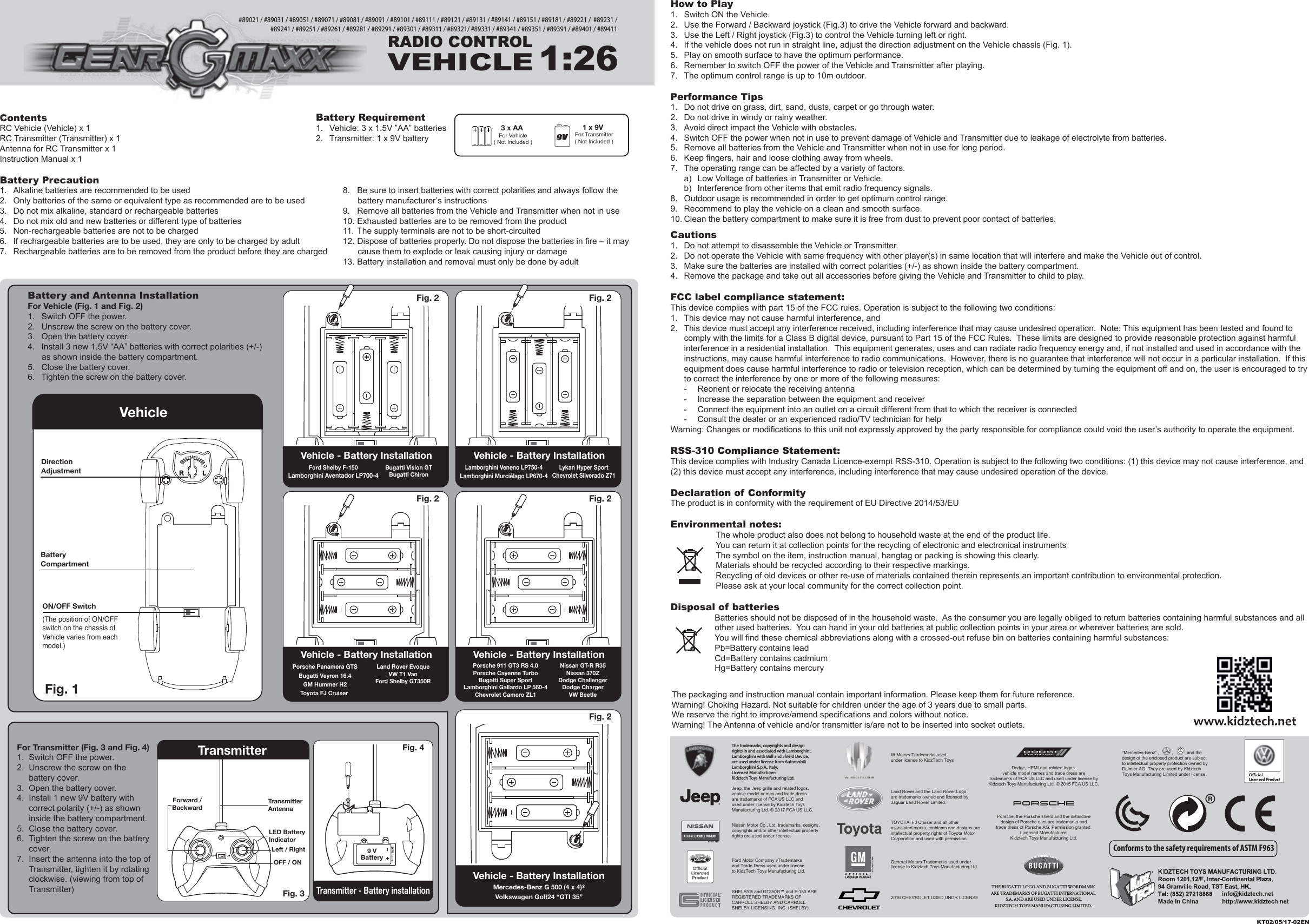 ContentsRC Vehicle (Vehicle) x 1RC Transmitter (Transmitter) x 1Antenna for RC Transmitter x 1Instruction Manual x 1Battery Precaution1.  Alkaline batteries are recommended to be used2.  Only batteries of the same or equivalent type as recommended are to be used3.  Do not mix alkaline, standard or rechargeable batteries4.  Do not mix old and new batteries or different type of batteries5.  Non-rechargeable batteries are not to be charged6.  If rechargeable batteries are to be used, they are only to be charged by adult7.  Rechargeable batteries are to be removed from the product before they are chargedHow to Play1.  Switch ON the Vehicle.2.  Use the Forward / Backward joystick (Fig.3) to drive the Vehicle forward and backward.3.  Use the Left / Right joystick (Fig.3) to control the Vehicle turning left or right.4.  If the vehicle does not run in straight line, adjust the direction adjustment on the Vehicle chassis (Fig. 1).5.  Play on smooth surface to have the optimum performance.6.  Remember to switch OFF the power of the Vehicle and Transmitter after playing.7.  The optimum control range is up to 10m outdoor.Performance Tips1.  Do not drive on grass, dirt, sand, dusts, carpet or go through water.2.  Do not drive in windy or rainy weather.3.  Avoid direct impact the Vehicle with obstacles.4.  Switch OFF the power when not in use to prevent damage of Vehicle and Transmitter due to leakage of electrolyte from batteries.5.  Remove all batteries from the Vehicle and Transmitter when not in use for long period.6.  Keep fingers, hair and loose clothing away from wheels.7.  The operating range can be affected by a variety of factors.  a)  Low Voltage of batteries in Transmitter or Vehicle.  b)  Interference from other items that emit radio frequency signals.8.  Outdoor usage is recommended in order to get optimum control range.9.  Recommend to play the vehicle on a clean and smooth surface.10. Clean the battery compartment to make sure it is free from dust to prevent poor contact of batteries.Cautions1.  Do not attempt to disassemble the Vehicle or Transmitter.2.  Do not operate the Vehicle with same frequency with other player(s) in same location that will interfere and make the Vehicle out of control.3.  Make sure the batteries are installed with correct polarities (+/-) as shown inside the battery compartment.4.  Remove the package and take out all accessories before giving the Vehicle and Transmitter to child to play.FCC label compliance statement:This device complies with part 15 of the FCC rules. Operation is subject to the following two conditions:1.  This device may not cause harmful interference, and 2.  This device must accept any interference received, including interference that may cause undesired operation.  Note: This equipment has been tested and found to   comply with the limits for a Class B digital device, pursuant to Part 15 of the FCC Rules.  These limits are designed to provide reasonable protection against harmful   interference in a residential installation.  This equipment generates, uses and can radiate radio frequency energy and, if not installed and used in accordance with the   instructions, may cause harmful interference to radio communications.  However, there is no guarantee that interference will not occur in a particular installation.  If this   equipment does cause harmful interference to radio or television reception, which can be determined by turning the equipment off and on, the user is encouraged to try   to correct the interference by one or more of the following measures:  -  Reorient or relocate the receiving antenna  -  Increase the separation between the equipment and receiver  -  Connect the equipment into an outlet on a circuit different from that to which the receiver is connected  -  Consult the dealer or an experienced radio/TV technician for helpWarning: Changes or modifications to this unit not expressly approved by the party responsible for compliance could void the user’s authority to operate the equipment.RSS-310 Compliance Statement:This device complies with Industry Canada Licence-exempt RSS-310. Operation is subject to the following two conditions: (1) this device may not cause interference, and (2) this device must accept any interference, including interference that may cause undesired operation of the device.Declaration of ConformityThe product is in conformity with the requirement of EU Directive 2014/53/EUEnvironmental notes:The whole product also does not belong to household waste at the end of the product life.You can return it at collection points for the recycling of electronic and electronical instrumentsThe symbol on the item, instruction manual, hangtag or packing is showing this clearly.Materials should be recycled according to their respective markings.Recycling of old devices or other re-use of materials contained therein represents an important contribution to environmental protection.Please ask at your local community for the correct collection point.Disposal of batteriesBatteries should not be disposed of in the household waste.  As the consumer you are legally obliged to return batteries containing harmful substances and all other used batteries.  You can hand in your old batteries at public collection points in your area or wherever batteries are sold.You will find these chemical abbreviations along with a crossed-out refuse bin on batteries containing harmful substances:Pb=Battery contains leadCd=Battery contains cadmiumHg=Battery contains mercury3 x AA For Vehicle( Not Included )1 x 9V For Transmitter( Not Included )Battery Requirement1.  Vehicle: 3 x 1.5V ”AA” batteries2.  Transmitter: 1 x 9V batteryThe packaging and instruction manual contain important information. Please keep them for future reference.Warning! Choking Hazard. Not suitable for children under the age of 3 years due to small parts.We reserve the right to improve/amend specifications and colors without notice.Warning! The Antenna of vehicle and/or transmitter is/are not to be inserted into socket outlets.KT02/05/17-02ENRADIO CONTROLVEHICLE1:26#89021 / #89031 / #89051 / #89071 / #89081 / #89091 / #89101 / #89111 / #89121 / #89131 / #89141 / #89151 / #89181 / #89221 /  #89231 / #89241 / #89251 / #89261 / #89281 / #89291 / #89301 / #89311 / #89321/ #89331 / #89341 / #89351 / #89391 / #89401 / #89411Conforms to the safety requirements of ASTM F963Fig. 2 RLFig. 1 VehicleRLDirection AdjustmentON/OFF SwitchBatteryCompartment(The position of ON/OFF switch on the chassis of Vehicle varies from each model.)info@kidztech.net8.  Be sure to insert batteries with correct polarities and always follow the battery manufacturer’s instructions9.  Remove all batteries from the Vehicle and Transmitter when not in use10. Exhausted batteries are to be removed from the product11. The supply terminals are not to be short-circuited12. Dispose of batteries properly. Do not dispose the batteries in fire – it may cause them to explode or leak causing injury or damage13. Battery installation and removal must only be done by adultBattery and Antenna InstallationFor Vehicle (Fig. 1 and Fig. 2)1.  Switch OFF the power.2.  Unscrew the screw on the battery cover.3.  Open the battery cover.4.  Install 3 new 1.5V “AA” batteries with correct polarities (+/-) as shown inside the battery compartment.5.  Close the battery cover.6.  Tighten the screw on the battery cover.Vehicle - Battery Installation Vehicle - Battery InstallationFig. 2 Fig. 2 RLVehicle - Battery InstallationMercedes-Benz G 500 (4 x 4)²Volkswagen Golf24 “GTI 35”Fig. 2 RLRLFig. 2 Porsche Panamera GTSBugatti Veyron 16.4GM Hummer H2Toyota FJ Cruiser Land Rover EvoqueVW T1 VanFord Shelby GT350RVehicle - Battery InstallationFord Shelby F-150Lamborghini Aventador LP700-4Bugatti Vision GTBugatti ChironVehicle - Battery InstallationLamborghini Veneno LP750-4Lamborghini Murcièlago LP670-4Lykan Hyper SportChevrolet Silverado Z71Porsche 911 GT3 RS 4.0Porsche Cayenne TurboBugatti Super SportLamborghini Gallardo LP 560-4Chevrolet Camero ZL1Nissan GT-R R35Nissan 370ZDodge ChallengerDodge ChargerVW BeetleFor Transmitter (Fig. 3 and Fig. 4)1.  Switch OFF the power.2.  Unscrew the screw on the battery cover.3.  Open the battery cover.4.  Install 1 new 9V battery with correct polarity (+/-) as shown inside the battery compartment.5.  Close the battery cover.6.  Tighten the screw on the battery cover.7.  Insert the antenna into the top of Transmitter, tighten it by rotating clockwise. (viewing from top of Transmitter)TransmitterTransmitter - Battery installationFig. 3 Fig. 4 9 VBatteryLED Battery IndicatorLeft / RightOFF / ONTransmitterAntennaForward /BackwardRL&quot;Mercedes-Benz” ,          ,           and the design of the enclosed product are subject to intellectual property protection owned by Daimler AG. They are used by Kidztech Toys Manufacturing Limited under license.W Motors Trademarks used under license to KidzTech Toys2016 CHEVROLET USED UNDR LICENSEGeneral Motors Trademarks used under license to Kidztech Toys Manufacturing Ltd.Ford Motor Company vTrademarks and Trade Dress used under license to KidzTech Toys Manufacturing Ltd.SHELBY® and GT350R™ and F-150 ARE REGISTERED TRADEMARKS OF CARROLL SHELBY AND CARROLL SHELBY LICENSING, INC. (SHELBY).The trademarks, copyrights and design rights in and associated with Lamborghini, Lamborghini with Bull and Shield Device, are used under license from Automobili Lamborghini S.p.A., Italy.Licensed Manufacturer: Kidztech Toys Manufacturing Ltd. Porsche, the Porsche shield and the distinctive design of Porsche cars are trademarks and trade dress of Porsche AG. Permission granted.Licensed Manufacturer:Kidztech Toys Manufacturing Ltd.Dodge, HEMI and related logos, vehicle model names and trade dress are trademarks of FCA US LLC and used under license by Kidztech Toys Manufacturing Ltd. © 2015 FCA US LLC.Nissan Motor Co., Ltd. trademarks, designs, copyrights and/or other intellectual property rights are used under license.Land Rover and the Land Rover Logo are trademarks owned and licensed by Jaguar Land Rover Limited.TOYOTA, FJ Cruiser and all other associated marks, emblems and designs are intellectual property rights of Toyota Motor Corporation and used with permission.Jeep, the Jeep grille and related logos, vehicle model names and trade dress are trademarks of FCA US LLC and used under license by Kidztech Toys Manufacturing Ltd. © 2017 FCA US LLC.THE BUGATTI LOGO AND BUGATTI WORDMARK ARE TRADEMARKS OF BUGATTI INTERNATIONAL S.A. AND ARE USED UNDER LICENSE.KIDZTECH TOYS MANUFACTURING LIMITED. 