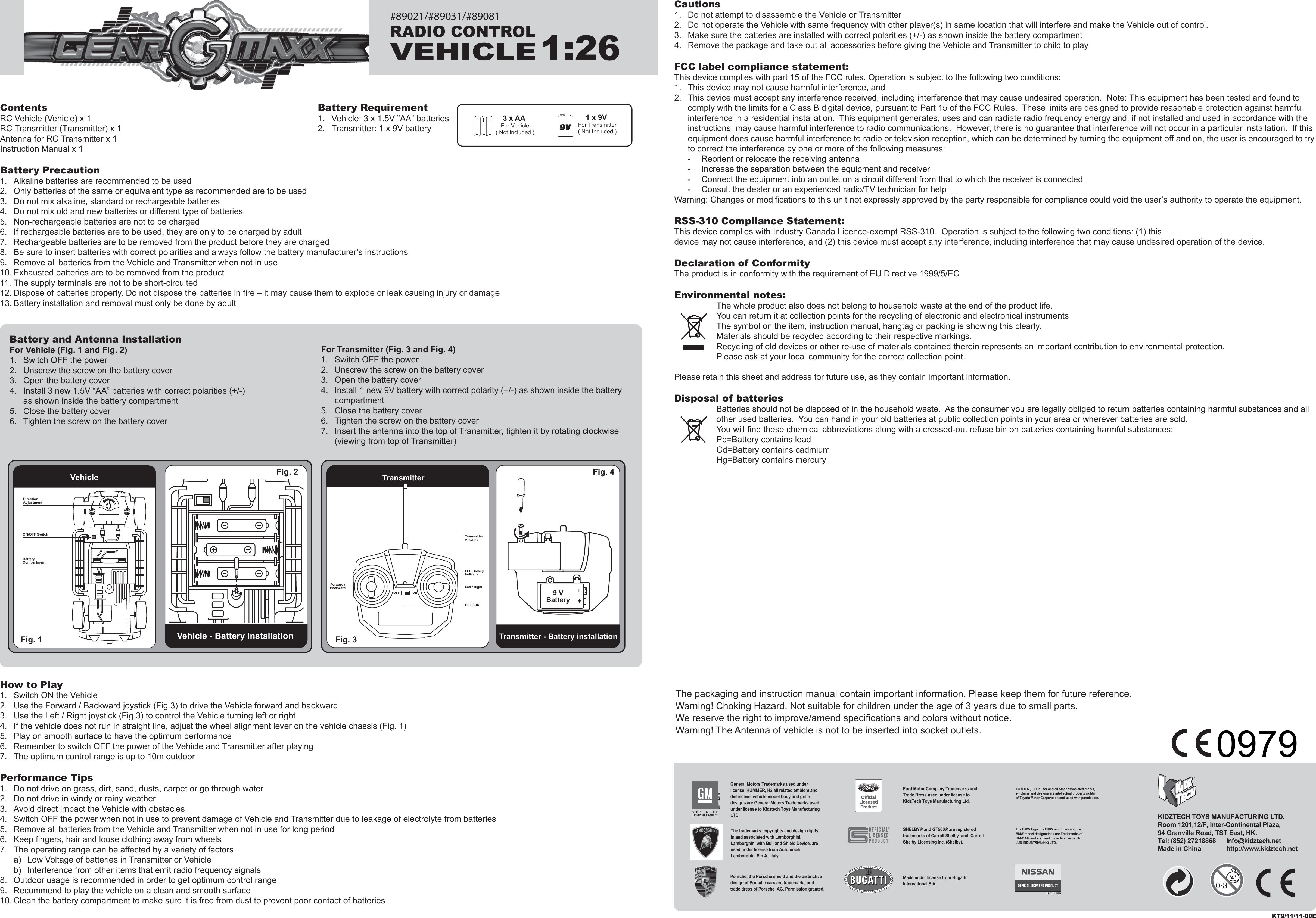 ContentsRC Vehicle (Vehicle) x 1RC Transmitter (Transmitter) x 1Antenna for RC Transmitter x 1Instruction Manual x 1Battery Precaution1.  Alkaline batteries are recommended to be used2.  Only batteries of the same or equivalent type as recommended are to be used3.  Do not mix alkaline, standard or rechargeable batteries4.  Do not mix old and new batteries or different type of batteries5.  Non-rechargeable batteries are not to be charged6.  If rechargeable batteries are to be used, they are only to be charged by adult7.  Rechargeable batteries are to be removed from the product before they are charged8.  Be sure to insert batteries with correct polarities and always follow the battery manufacturer’s instructions9.  Remove all batteries from the Vehicle and Transmitter when not in use10. Exhausted batteries are to be removed from the product11. The supply terminals are not to be short-circuited12. Dispose of batteries properly. Do not dispose the batteries in fire – it may cause them to explode or leak causing injury or damage13. Battery installation and removal must only be done by adultHow to Play1.  Switch ON the Vehicle2.  Use the Forward / Backward joystick (Fig.3) to drive the Vehicle forward and backward3.  Use the Left / Right joystick (Fig.3) to control the Vehicle turning left or right4.  If the vehicle does not run in straight line, adjust the wheel alignment lever on the vehicle chassis (Fig. 1)5.  Play on smooth surface to have the optimum performance6.  Remember to switch OFF the power of the Vehicle and Transmitter after playing7.  The optimum control range is up to 10m outdoorPerformance Tips1.  Do not drive on grass, dirt, sand, dusts, carpet or go through water2.  Do not drive in windy or rainy weather3.  Avoid direct impact the Vehicle with obstacles4.  Switch OFF the power when not in use to prevent damage of Vehicle and Transmitter due to leakage of electrolyte from batteries5.  Remove all batteries from the Vehicle and Transmitter when not in use for long period6.  Keep fingers, hair and loose clothing away from wheels7.  The operating range can be affected by a variety of factors  a)  Low Voltage of batteries in Transmitter or Vehicle  b)  Interference from other items that emit radio frequency signals8.  Outdoor usage is recommended in order to get optimum control range9.  Recommend to play the vehicle on a clean and smooth surface10. Clean the battery compartment to make sure it is free from dust to prevent poor contact of batteriesCautions1.  Do not attempt to disassemble the Vehicle or Transmitter2.  Do not operate the Vehicle with same frequency with other player(s) in same location that will interfere and make the Vehicle out of control.3.  Make sure the batteries are installed with correct polarities (+/-) as shown inside the battery compartment4.  Remove the package and take out all accessories before giving the Vehicle and Transmitter to child to playFCC label compliance statement:This device complies with part 15 of the FCC rules. Operation is subject to the following two conditions:1.  This device may not cause harmful interference, and 2.  This device must accept any interference received, including interference that may cause undesired operation.  Note: This equipment has been tested and found to   comply with the limits for a Class B digital device, pursuant to Part 15 of the FCC Rules.  These limits are designed to provide reasonable protection against harmful   interference in a residential installation.  This equipment generates, uses and can radiate radio frequency energy and, if not installed and used in accordance with the   instructions, may cause harmful interference to radio communications.  However, there is no guarantee that interference will not occur in a particular installation.  If this   equipment does cause harmful interference to radio or television reception, which can be determined by turning the equipment off and on, the user is encouraged to try   to correct the interference by one or more of the following measures:  -  Reorient or relocate the receiving antenna  -  Increase the separation between the equipment and receiver  -  Connect the equipment into an outlet on a circuit different from that to which the receiver is connected  -  Consult the dealer or an experienced radio/TV technician for helpWarning: Changes or modifications to this unit not expressly approved by the party responsible for compliance could void the user’s authority to operate the equipment.RSS-310 Compliance Statement:This device complies with Industry Canada Licence-exempt RSS-310.  Operation is subject to the following two conditions: (1) this device may not cause interference, and (2) this device must accept any interference, including interference that may cause undesired operation of the device.Declaration of ConformityThe product is in conformity with the requirement of EU Directive 1999/5/ECEnvironmental notes:The whole product also does not belong to household waste at the end of the product life.You can return it at collection points for the recycling of electronic and electronical instrumentsThe symbol on the item, instruction manual, hangtag or packing is showing this clearly.Materials should be recycled according to their respective markings.Recycling of old devices or other re-use of materials contained therein represents an important contribution to environmental protection.Please ask at your local community for the correct collection point.Please retain this sheet and address for future use, as they contain important information.Disposal of batteriesBatteries should not be disposed of in the household waste.  As the consumer you are legally obliged to return batteries containing harmful substances and all other used batteries.  You can hand in your old batteries at public collection points in your area or wherever batteries are sold.You will find these chemical abbreviations along with a crossed-out refuse bin on batteries containing harmful substances:Pb=Battery contains leadCd=Battery contains cadmiumHg=Battery contains mercury3 x AA For Vehicle( Not Included )1 x 9V For Transmitter( Not Included )Battery Requirement1.  Vehicle: 3 x 1.5V ”AA” batteries2.  Transmitter: 1 x 9V batteryThe packaging and instruction manual contain important information. Please keep them for future reference.Warning! Choking Hazard. Not suitable for children under the age of 3 years due to small parts.We reserve the right to improve/amend specifications and colors without notice.Warning! The Antenna of vehicle is not to be inserted into socket outlets.Vehicle - Battery InstallationTransmitterTransmitter - Battery installationFig. 1  Fig. 3 Fig. 4 Vehicle Fig. 2 For Transmitter (Fig. 3 and Fig. 4)1.  Switch OFF the power2.  Unscrew the screw on the battery cover3.  Open the battery cover4.  Install 1 new 9V battery with correct polarity (+/-) as shown inside the battery   compartment5.  Close the battery cover6.  Tighten the screw on the battery cover7.  Insert the antenna into the top of Transmitter, tighten it by rotating clockwise   (viewing from top of Transmitter)Battery and Antenna InstallationFor Vehicle (Fig. 1 and Fig. 2)1.  Switch OFF the power2.  Unscrew the screw on the battery cover3.  Open the battery cover4.  Install 3 new 1.5V “AA” batteries with correct polarities (+/-)   as shown inside the battery compartment5.  Close the battery cover6.  Tighten the screw on the battery coverKT9/11/11-00EBatteryCompartmentDirection AdjustmentON/OFF SwitchLED Battery IndicatorLeft / RightOFF / ONTransmitterAntennaForward /Backward I+9 VBatteryRADIO CONTROLVEHICLE1:26KIDZTECH TOYS MANUFACTURING LTD. Room 1201,12/F, Inter-Continental Plaza,94 Granville Road, TST East, HK.Tel: (852) 27218868      Info@kidztech.netMade in China            http://www.kidztech.net#89021/#89031/#89081TOYOTA , FJ Cruiser and all other associated marks,emblems and designs are intellectual property rightsof Toyota Motor Corporation and used with permission.The BMW logo, the BMW wordmark and the BMW model designations are Trademarks of BMW AG and are used under license to JIN JUN INDUSTRIAL(HK) LTD.Porsche, the Porsche shield and the distinctive design of Porsche cars are trademarks and trade dress of Porsche  AG. Permission granted.Ford Motor Company Trademarks and Trade Dress used under license to KidzTech Toys Manufacturing Ltd.Made under license from Bugatti International S.A. The trademarks copyrights and design rights in and associated with Lamborghini, Lamborghini with Bull and Shield Device, are used under license from Automobili Lamborghini S.p.A., Italy.SHELBY® and GT500® are registered trademarks of Carroll Shelby  and  Carroll Shelby Licensing Inc. (Shelby).General Motors Trademarks used under license  HUMMER, H2 all related emblem and distinctive, vehicle model body and grille designs are General Motors Trademarks used under license to Kidztech Toys Manufacturing LTD.0979