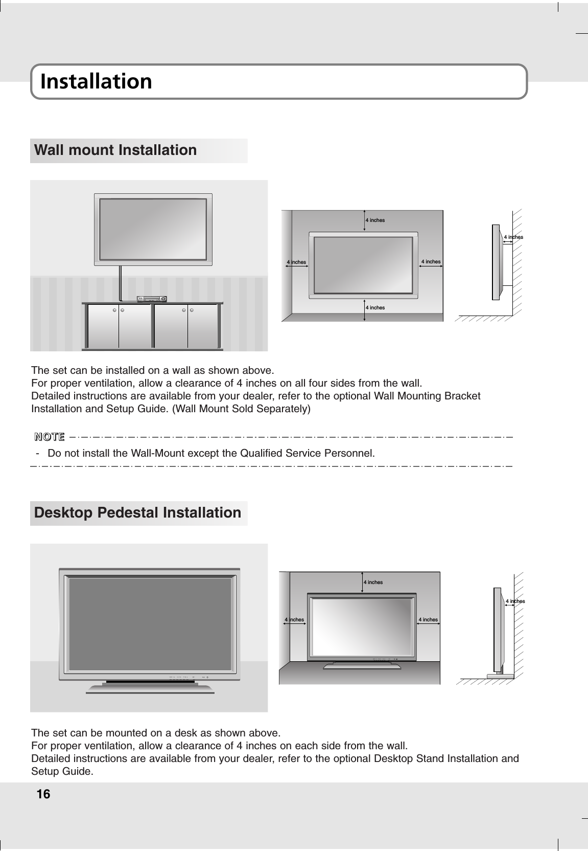 16Installation Wall mount Installation4 inches4 inches4 inches4 inches4 inchesThe set can be installed on a wall as shown above.For proper ventilation, allow a clearance of 4 inches on all four sides from the wall.Detailed instructions are available from your dealer, refer to the optional Wall Mounting BracketInstallation and Setup Guide. (Wall Mount Sold Separately)Desktop Pedestal Installation4 inches4 inches4 inches4 inchesThe set can be mounted on a desk as shown above.For proper ventilation, allow a clearance of 4 inches on each side from the wall.Detailed instructions are available from your dealer, refer to the optional Desktop Stand Installation andSetup Guide.-Do not install the Wall-Mount except the Qualified Service Personnel. NNNNOOOOTTTTEEEE
