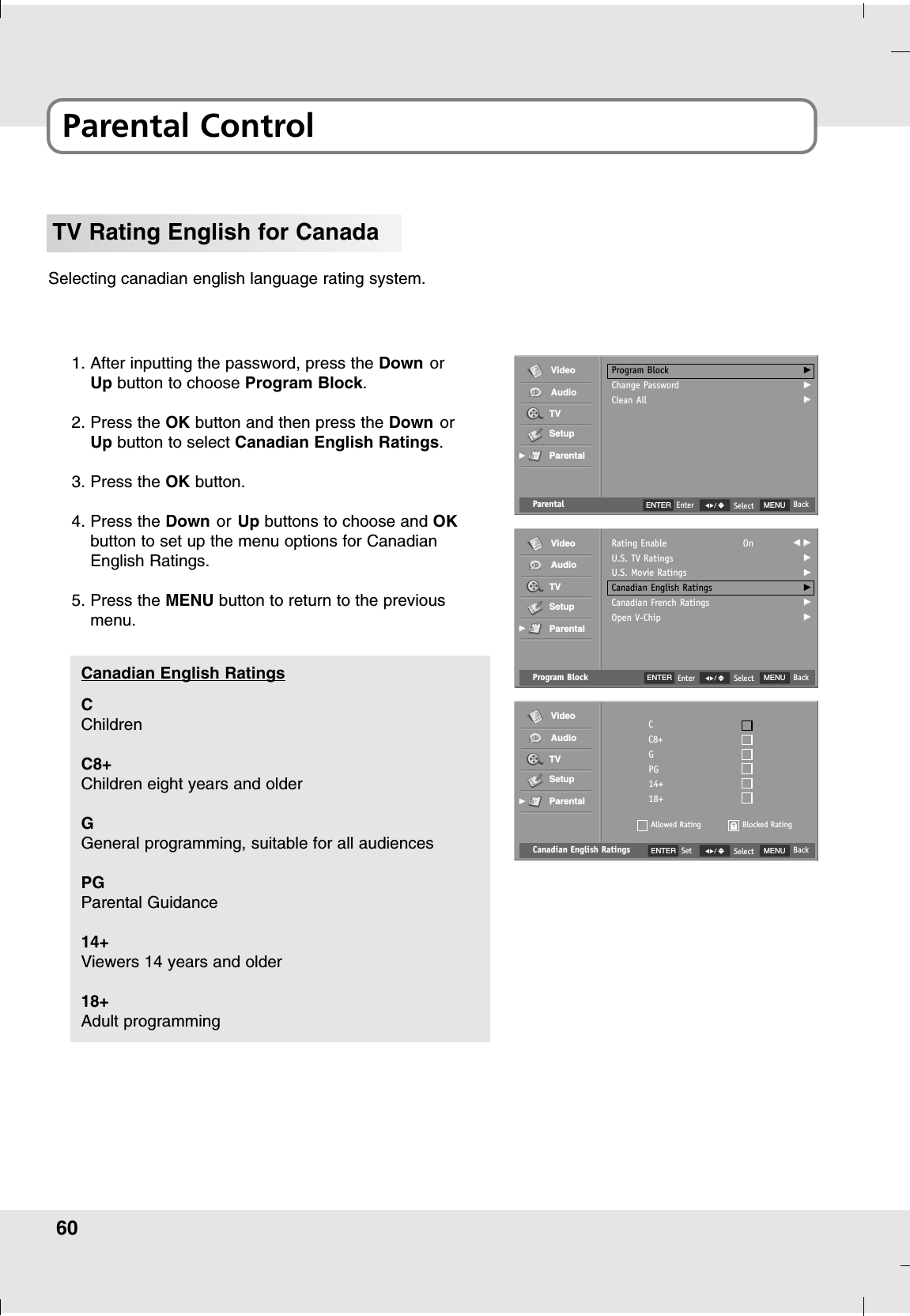 60Parental ControlTV Rating English for CanadaSelecting canadian english language rating system.1. After inputting the password, press the Down orUp button to choose Program Block.2. Press the OK button and then press the Down orUp button to select Canadian English Ratings.3. Press the OK button.4. Press the Down or Up buttons to choose and OKbutton to set up the menu options for CanadianEnglish Ratings.5. Press the MENU button to return to the previousmenu.Canadian English Ratings MENU BackSelectCC8+GPG14+18+Allowed RatingVideoAudioTVSetupParentalGGBlocked RatingENTER SetCChildrenC8+Children eight years and olderGGeneral programming, suitable for all audiencesPGParental Guidance 14+Viewers 14 years and older18+Adult programmingCanadian English Ratings Program Block MENU BackSelectRating EnableU.S. TV RatingsU.S. Movie RatingsCanadian English RatingsCanadian French RatingsOpen V-ChipOn FF  GGGGGGGGGGGGVideoAudioTVSetupParentalGGParental MENU BackSelectProgram BlockChange PasswordClean AllGGGGGGVideoAudioTVSetupParentalGGENTER EnterENTER Enter