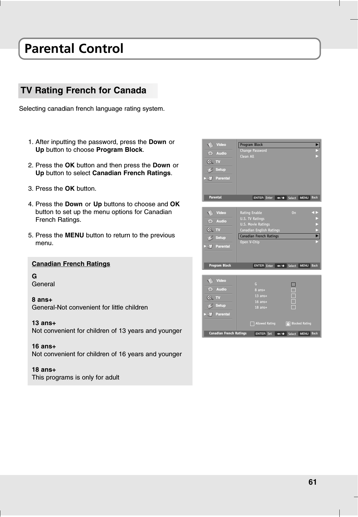 61Parental ControlTV Rating French for CanadaSelecting canadian french language rating system.1. After inputting the password, press the Down orUp button to choose Program Block.2. Press the OK button and then press the Down orUp button to select Canadian French Ratings.3. Press the OK button.4. Press the Down or Up buttons to choose and OKbutton to set up the menu options for CanadianFrench Ratings.5. Press the MENU button to return to the previousmenu.Canadian French Ratings MENU BackSelectG8 ans+13 ans+16 ans+18 ans+Allowed RatingVideoAudioTVSetupParentalGGBlocked RatingENTER SetGGeneral8 ans+General-Not convenient for little children13 ans+Not convenient for children of 13 years and younger16 ans+Not convenient for children of 16 years and younger18 ans+This programs is only for adultCanadian French Ratings Program Block MENU BackSelectRating EnableU.S. TV RatingsU.S. Movie RatingsCanadian English RatingsCanadian French RatingsOpen V-ChipOn FF  GGGGGGGGGGGGVideoAudioTVSetupParentalGGParental MENU BackSelectProgram BlockChange PasswordClean AllGGGGGGVideoAudioTVSetupParentalGGENTER EnterENTER Enter
