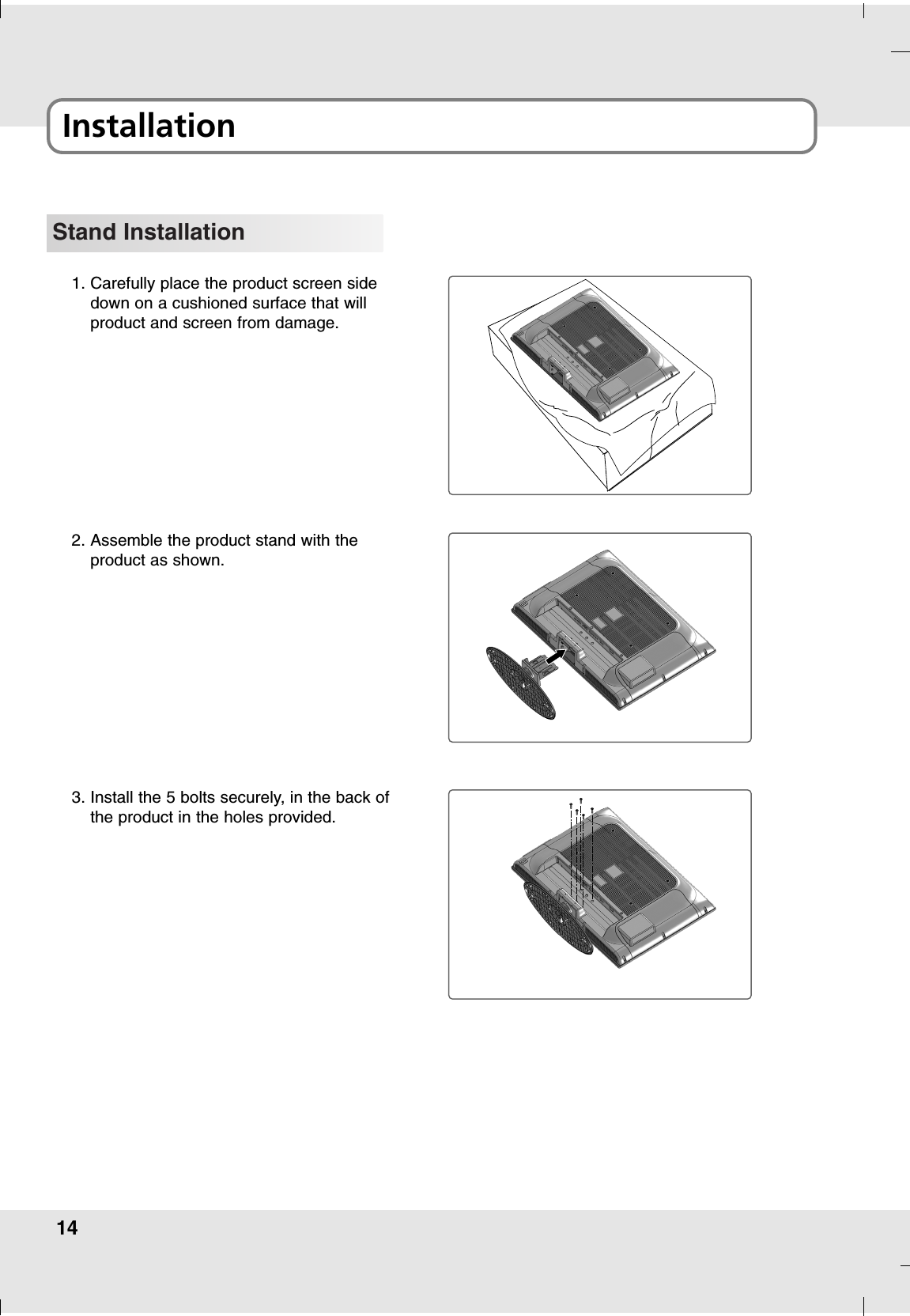 14Installation Stand Installation1. Carefully place the product screen sidedown on a cushioned surface that will product and screen from damage.2. Assemble the product stand with the product as shown.3. Install the 5 bolts securely, in the back ofthe product in the holes provided.
