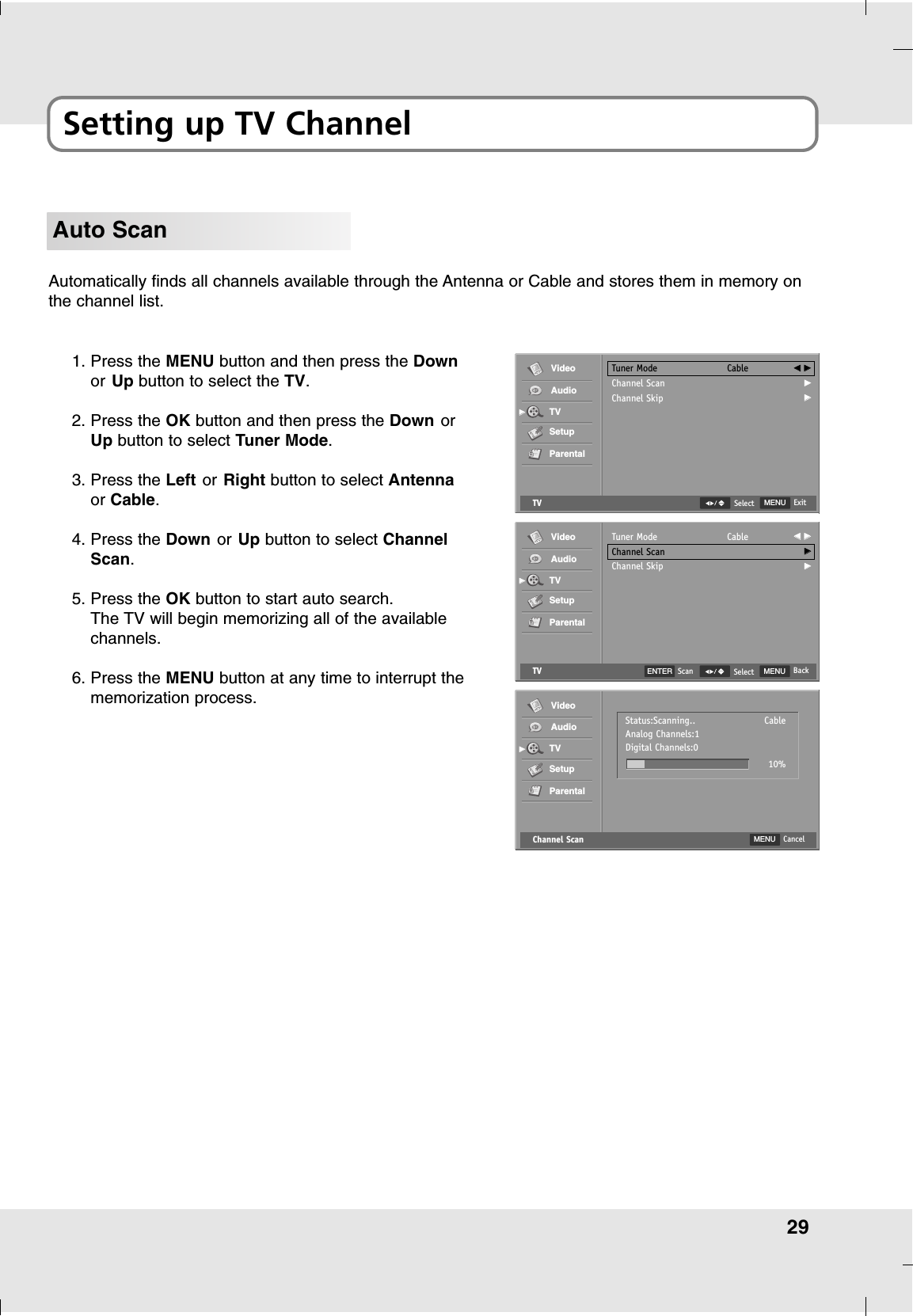 29Setting up TV ChannelAuto ScanAutomatically finds all channels available through the Antenna or Cable and stores them in memory onthe channel list.1. Press the MENU button and then press the Downor Up button to select the TV.2. Press the OK button and then press the Down orUp button to select Tuner Mode.3. Press the Left or Right button to select Antennaor Cable.4. Press the Down or Up button to select ChannelScan.5. Press the OK button to start auto search.The TV will begin memorizing all of the availablechannels.6. Press the MENU button at any time to interrupt thememorization process.TV MENU ExitSelectTuner ModeChannel ScanChannel SkipCable FF  GGGGGGVideoAudioTVSetupParentalGGTVTuner ModeChannel ScanChannel SkipCable FF  GGGGGGVideoAudioTVSetupParentalGGENTER Scan MENU BackSelectChannel ScanVideoAudioTVSetupParentalGGMENU CancelStatus:Scanning..Analog Channels:1Digital Channels:010%Cable