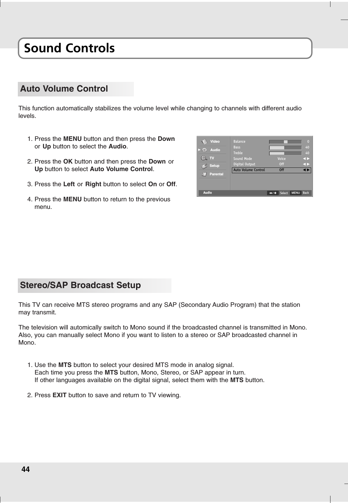 44Sound ControlsStereo/SAP Broadcast SetupThis TV can receive MTS stereo programs and any SAP (Secondary Audio Program) that the stationmay transmit.The television will automically switch to Mono sound if the broadcasted channel is transmitted in Mono.Also, you can manually select Mono if you want to listen to a stereo or SAP broadcasted channel inMono.1. Use the MTS button to select your desired MTS mode in analog signal.Each time you press the MTS button, Mono, Stereo, or SAP appear in turn.If other languages available on the digital signal, select them with the MTS button.2. Press EXIT button to save and return to TV viewing.This function automatically stabilizes the volume level while changing to channels with different audiolevels.Auto Volume Control1. Press the MENU button and then press the Downor Up button to select the Audio.2. Press the OK button and then press the Down orUp button to select Auto Volume Control.3. Press the Left or Right button to select On or Off.4. Press the MENU button to return to the previousmenu.AudioBalanceBassTrebleSound ModeDigital OutputAuto Volume ControlVoiceOffOff04040FF  GGFF  GGFF  GGVideoAudioTVSetupParentalGGMENU BackSelect