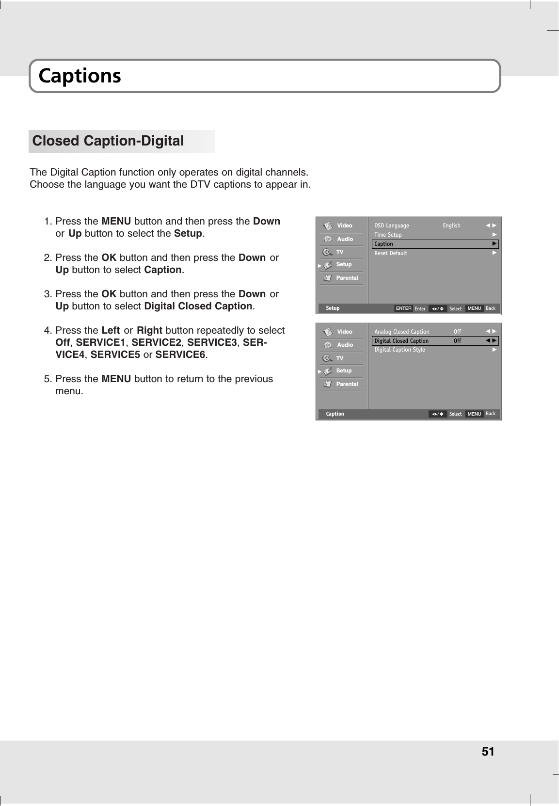 51CaptionsClosed Caption-DigitalThe Digital Caption function only operates on digital channels.Choose the language you want the DTV captions to appear in.1. Press the MENU button and then press the Downor Up button to select the Setup.2. Press the OK button and then press the Down orUp button to select Caption.3. Press the OK button and then press the Down orUp button to select Digital Closed Caption.4. Press the Left or Right button repeatedly to selectOff, SERVICE1,SERVICE2, SERVICE3,SER-VICE4,SERVICE5 or SERVICE6.5. Press the MENU button to return to the previousmenu.Setup MENU BackSelectOSD LanguageTime SetupCaptionReset DefaultEnglish FF  GGGGGGGGVideoAudioTVSetupParentalGGENTER EnterCaption MENU BackSelectAnalog Closed CaptionDigital Closed CaptionDigital Caption StyleOffOffFF  GGFF  GGGGVideoAudioTVSetupParentalGG