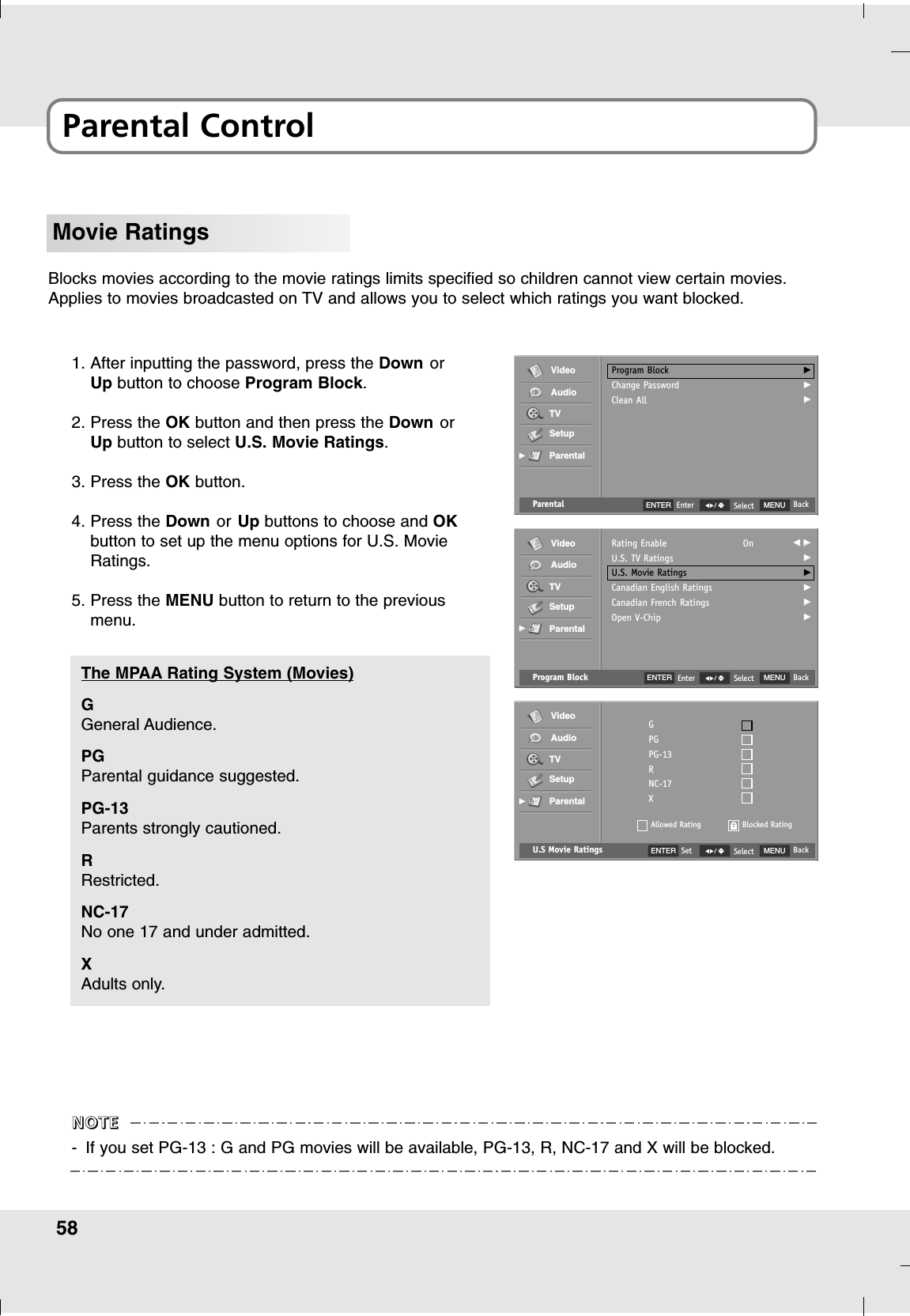 58Parental ControlMovie RatingsBlocks movies according to the movie ratings limits specified so children cannot view certain movies.Applies to movies broadcasted on TV and allows you to select which ratings you want blocked.1. After inputting the password, press the Down orUp button to choose Program Block.2. Press the OK button and then press the Down orUp button to select U.S. Movie Ratings.3. Press the OK button.4. Press the Down or Up buttons to choose and OKbutton to set up the menu options for U.S. MovieRatings.5. Press the MENU button to return to the previousmenu.U.S Movie Ratings MENU BackSelectGPGPG-13RNC-17XAllowed RatingVideoAudioTVSetupParentalGGBlocked RatingENTER SetG General Audience.PGParental guidance suggested.PG-13Parents strongly cautioned.RRestricted.NC-17No one 17 and under admitted.XAdults only.The MPAA Rating System (Movies)-If you set PG-13 : G and PG movies will be available, PG-13, R, NC-17 and X will be blocked.NNNNOOOOTTTTEEEEProgram Block MENU BackSelectRating EnableU.S. TV RatingsU.S. Movie RatingsCanadian English RatingsCanadian French RatingsOpen V-ChipOn FF  GGGGGGGGGGGGVideoAudioTVSetupParentalGGParental MENU BackSelectProgram BlockChange PasswordClean AllGGGGGGVideoAudioTVSetupParentalGGENTER EnterENTER Enter