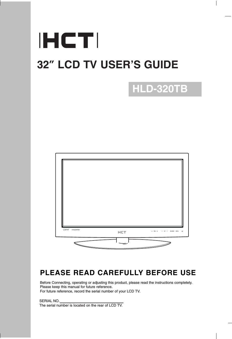 32”LCD TV USER’S GUIDEHLD-320TBPLEASE READ CAREFULLY BEFORE USEBefore Connecting, operating or adjusting this product, please read the instructions completely.Please keep this manual for future reference.For future reference, record the serial number of your LCD TV.SERIAL NO.The serial number is located on the rear of LCD TV.