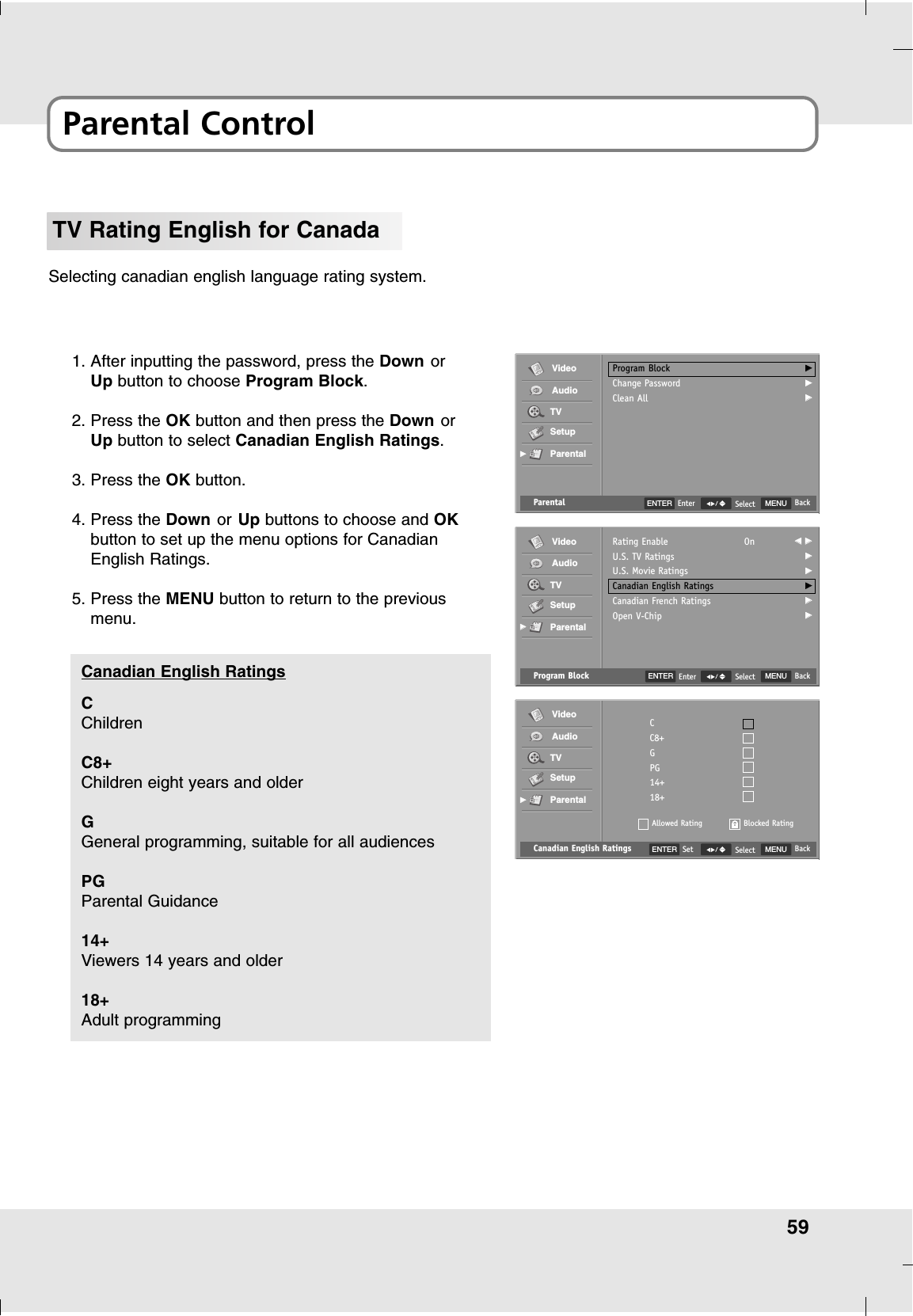 59Parental ControlTV Rating English for CanadaSelecting canadian english language rating system.1. After inputting the password, press the Down orUp button to choose Program Block.2. Press the OK button and then press the Down orUp button to select Canadian English Ratings.3. Press the OK button.4. Press the Down or Up buttons to choose and OKbutton to set up the menu options for CanadianEnglish Ratings.5. Press the MENU button to return to the previousmenu.Canadian English Ratings MENU BackSelectCC8+GPG14+18+Allowed RatingVideoAudioTVSetupParentalGGBlocked RatingENTER SetCChildrenC8+Children eight years and olderGGeneral programming, suitable for all audiencesPGParental Guidance 14+Viewers 14 years and older18+Adult programmingCanadian English Ratings Program Block MENU BackSelectRating EnableU.S. TV RatingsU.S. Movie RatingsCanadian English RatingsCanadian French RatingsOpen V-ChipOn FF  GGGGGGGGGGGGVideoAudioTVSetupParentalGGParental MENU BackSelectProgram BlockChange PasswordClean AllGGGGGGVideoAudioTVSetupParentalGGENTER EnterENTER Enter