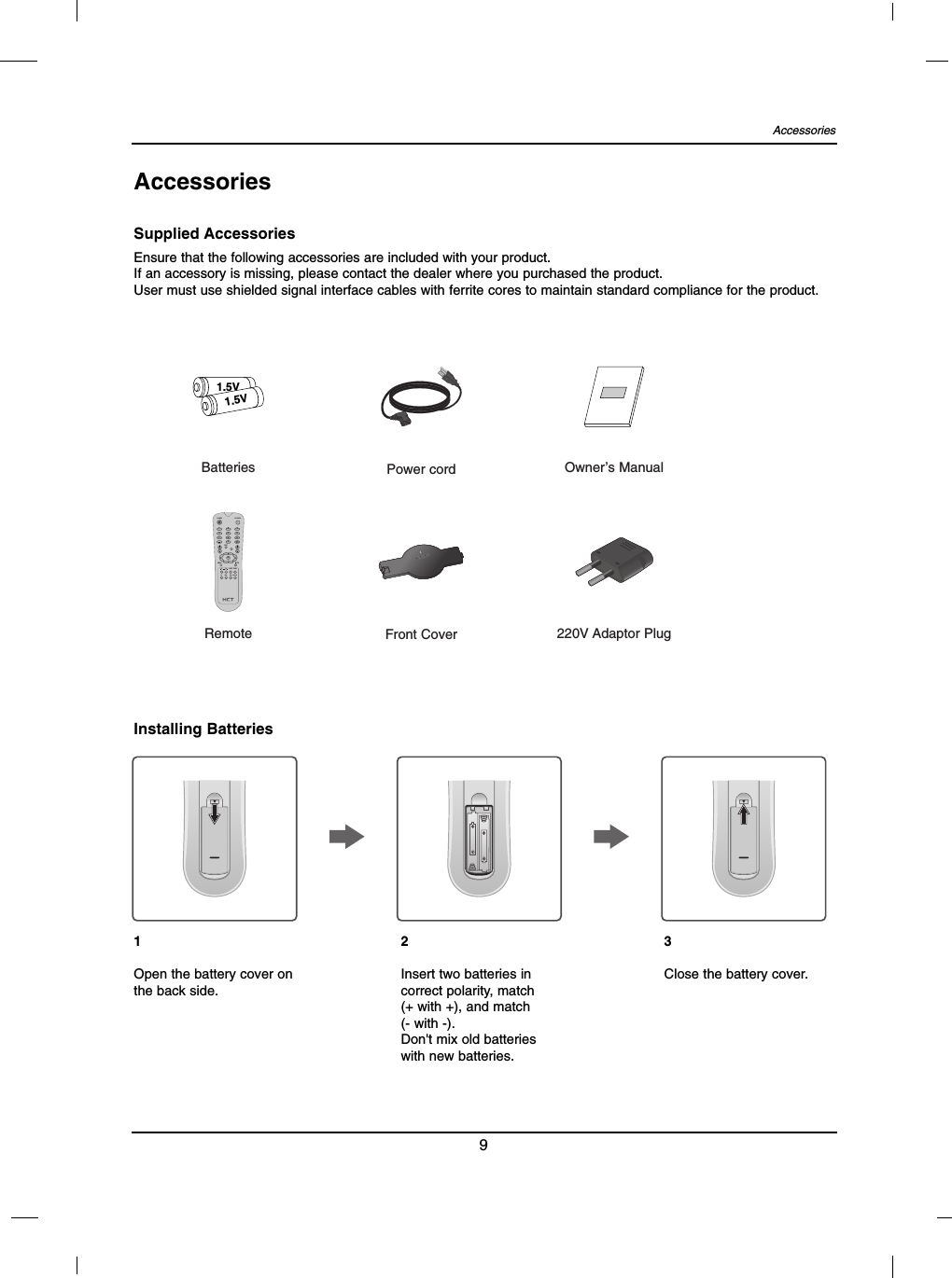 Accessories9AccessoriesEnsure that the following accessories are included with your product.If an accessory is missing, please contact the dealer where you purchased the product.User must use shielded signal interface cables with ferrite cores to maintain standard compliance for the product.Supplied AccessoriesInstalling Batteries1.5V1.5VBatteries Power cordFront CoverOwner’s Manual220V Adaptor Plug1 2 34 5 67 8 90EXITVOL CHMENU MUTEOKSOURCEPOWERSLEEP ZOOMIPI ISIEPGMTSCC DISPLAYRemote1Open the battery cover onthe back side.2Insert two batteries incorrect polarity, match (+ with +), and match(- with -).Don&apos;t mix old batterieswith new batteries.3Close the battery cover.