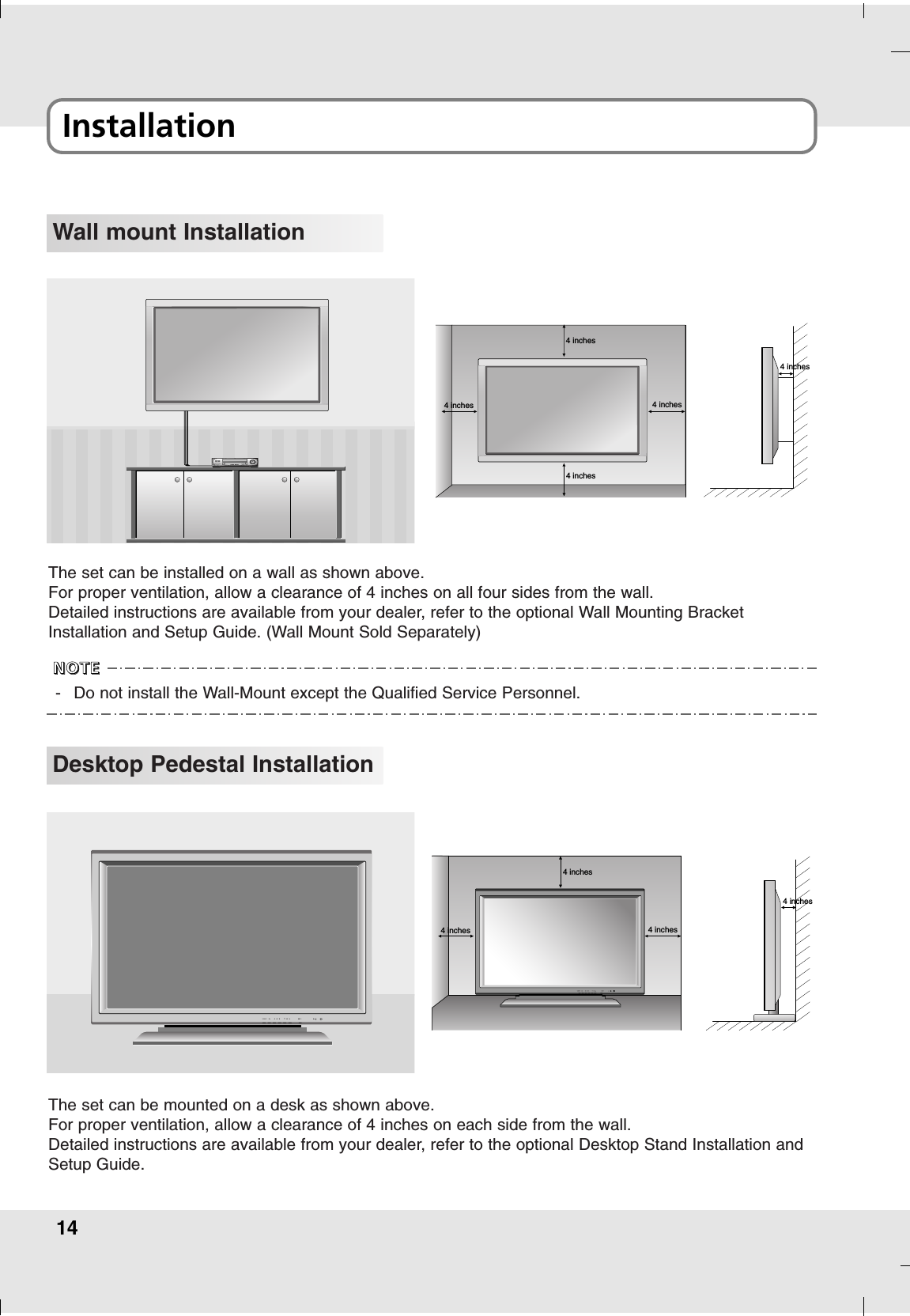 14Installation Wall mount Installation4 inches4 inches4 inches4 inches4 inchesThe set can be installed on a wall as shown above.For proper ventilation, allow a clearance of 4 inches on all four sides from the wall.Detailed instructions are available from your dealer, refer to the optional Wall Mounting BracketInstallation and Setup Guide. (Wall Mount Sold Separately)Desktop Pedestal Installation4 inches4 inches4 inches4 inchesThe set can be mounted on a desk as shown above.For proper ventilation, allow a clearance of 4 inches on each side from the wall.Detailed instructions are available from your dealer, refer to the optional Desktop Stand Installation andSetup Guide.-Do not install the Wall-Mount except the Qualified Service Personnel. NNNNOOOOTTTTEEEE