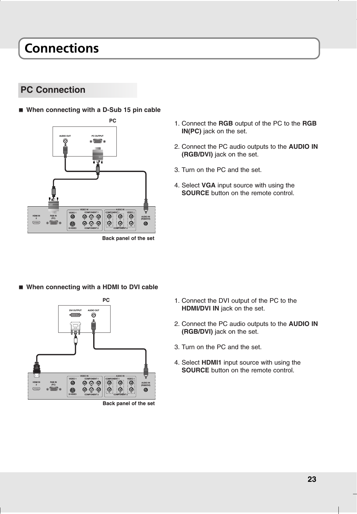 23ConnectionsPC ConnectionHDMI IN2RGB IN(PC) AUDIO IN(RGB/DVI)COMPONENT 2COMPONENT 1S-VIDEOYPb PrCOMPONENT 2YPb PrVIDEO 1VIDEO INCOMPONENT 1 VIDEO 1AUDIO INLRLRLRDVI OUTPUT AUDIO OUT1. Connect the DVI output of the PC to theHDMI/DVI IN jack on the set.2. Connect the PC audio outputs to the AUDIO IN(RGB/DVI) jack on the set.3. Turn on the PC and the set.4. Select HDMI1 input source with using theSOURCE button on the remote control.AAWhen connecting with a HDMI to DVI cableHDMI IN2RGB IN(PC) AUDIO IN(RGB/DVI)COMPONENT 2COMPONENT 1S-VIDEOYPb PrCOMPONENT 2YPb PrVIDEO 1VIDEO INCOMPONENT 1 VIDEO 1AUDIO INLRLRLRAUDIO OUT PC OUTPUT1. Connect the RGB output of the PC to the RGBIN(PC) jack on the set.2. Connect the PC audio outputs to the AUDIO IN(RGB/DVI) jack on the set.3. Turn on the PC and the set.4. Select VGA input source with using theSOURCE button on the remote control.AAWhen connecting with a D-Sub 15 pin cablePCBack panel of the setPCBack panel of the set