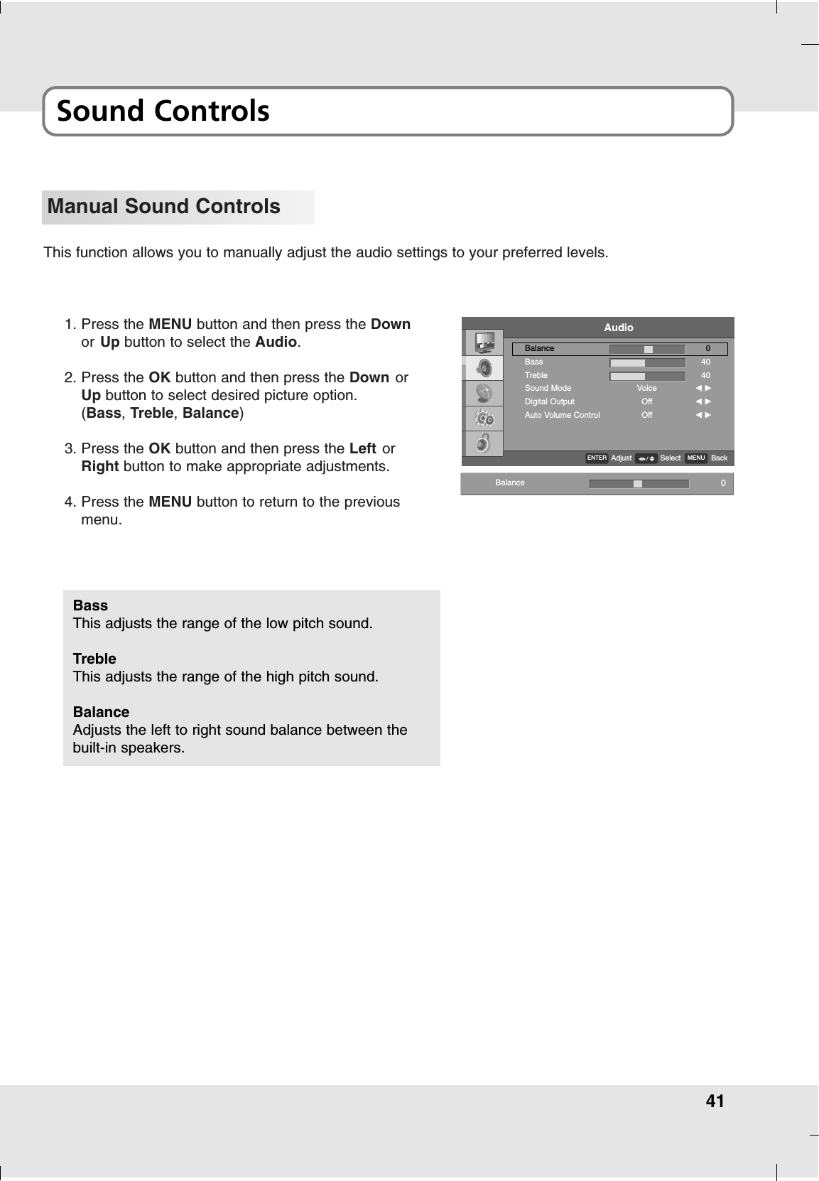 41Sound ControlsManual Sound ControlsThis function allows you to manually adjust the audio settings to your preferred levels.1. Press the MENU button and then press the Downor Up button to select the Audio.2. Press the OK button and then press the Down orUp button to select desired picture option.(Bass, Treble, Balance) 3. Press the OK button and then press the Left orRight button to make appropriate adjustments.4. Press the MENU button to return to the previousmenu.BassThis adjusts the range of the low pitch sound.TrebleThis adjusts the range of the high pitch sound.BalanceAdjusts the left to right sound balance between thebuilt-in speakers.Balance 0AudioBalanceBassTrebleSound ModeDigital OutputAuto Volume ControlVoiceOffOff04040FF  GGFF  GGFF  GGENTERAdjust MENU BackSelect