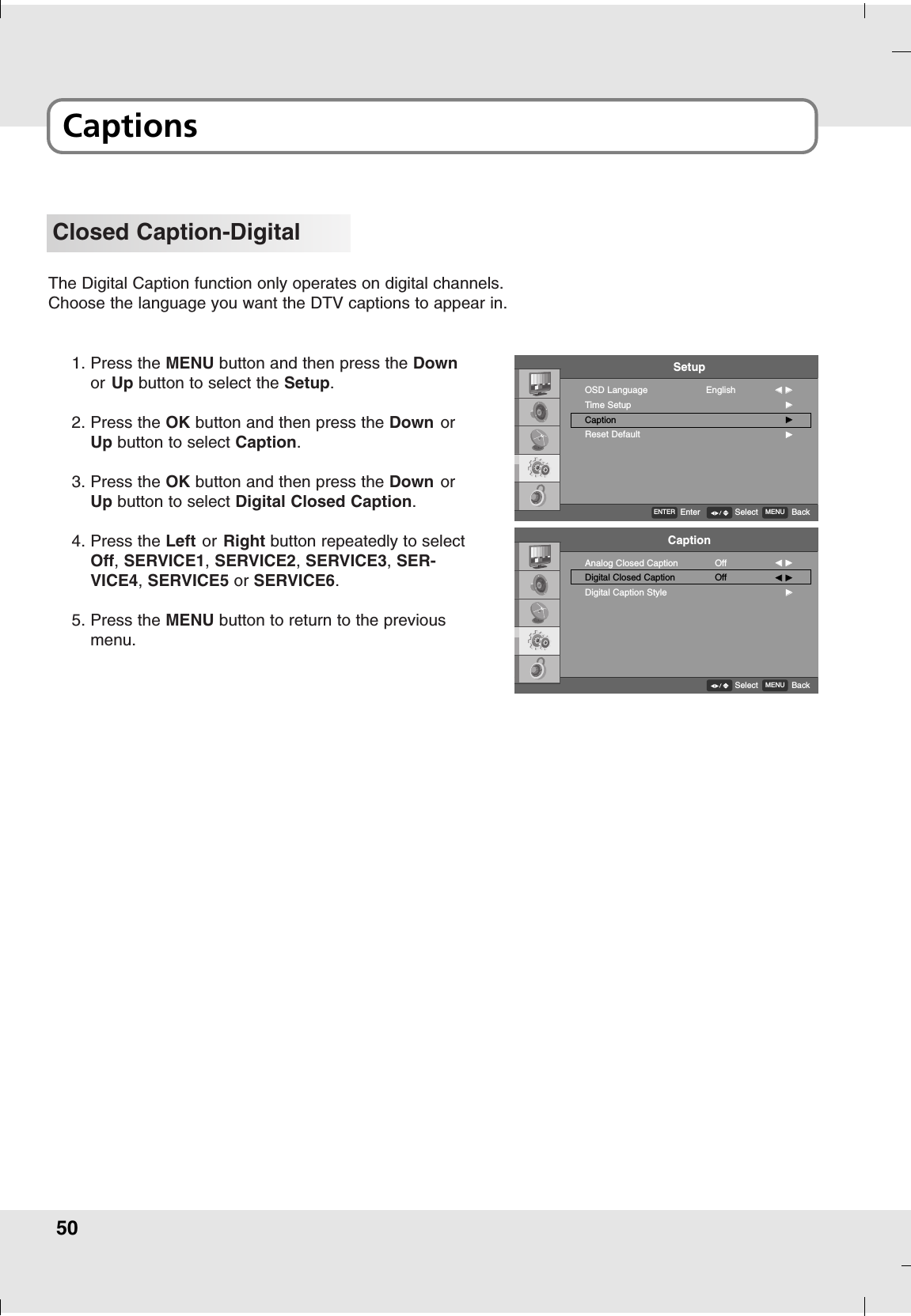 50CaptionsClosed Caption-DigitalThe Digital Caption function only operates on digital channels.Choose the language you want the DTV captions to appear in.1. Press the MENU button and then press the Downor Up button to select the Setup.2. Press the OK button and then press the Down orUp button to select Caption.3. Press the OK button and then press the Down orUp button to select Digital Closed Caption.4. Press the Left or Right button repeatedly to selectOff, SERVICE1,SERVICE2, SERVICE3,SER-VICE4,SERVICE5 or SERVICE6.5. Press the MENU button to return to the previousmenu.SetupOSD LanguageTime SetupCaptionReset DefaultEnglish FF  GGGGGGGGENTEREnter MENU BackSelectCaptionAnalog Closed CaptionDigital Closed CaptionDigital Caption StyleOffOffFF  GGFF  GGGGMENU BackSelect
