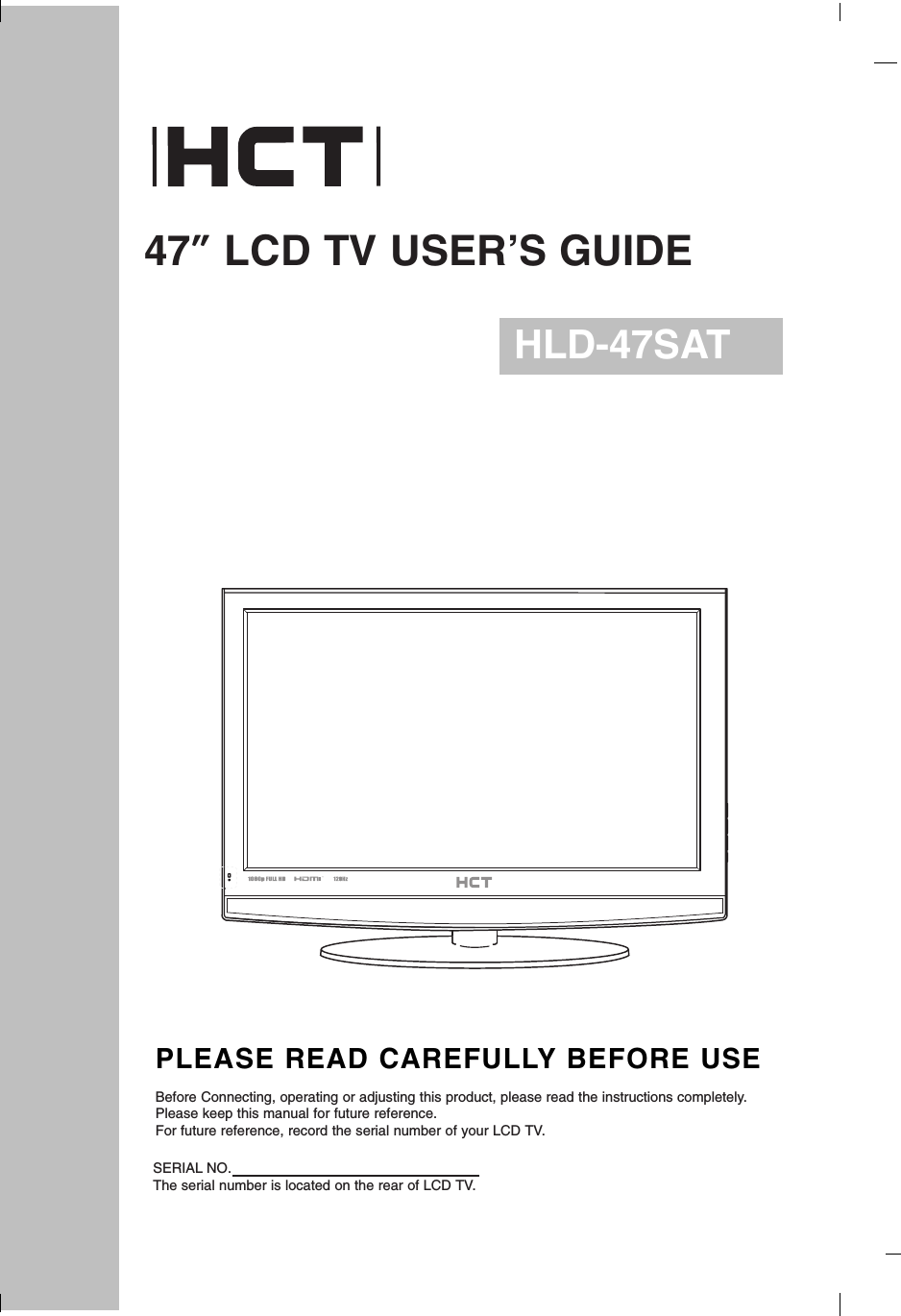 47”LCD TV USER’S GUIDEHLD-47SATPLEASE READ CAREFULLY BEFORE USEBefore Connecting, operating or adjusting this product, please read the instructions completely.Please keep this manual for future reference.For future reference, record the serial number of your LCD TV.SERIAL NO.The serial number is located on the rear of LCD TV.