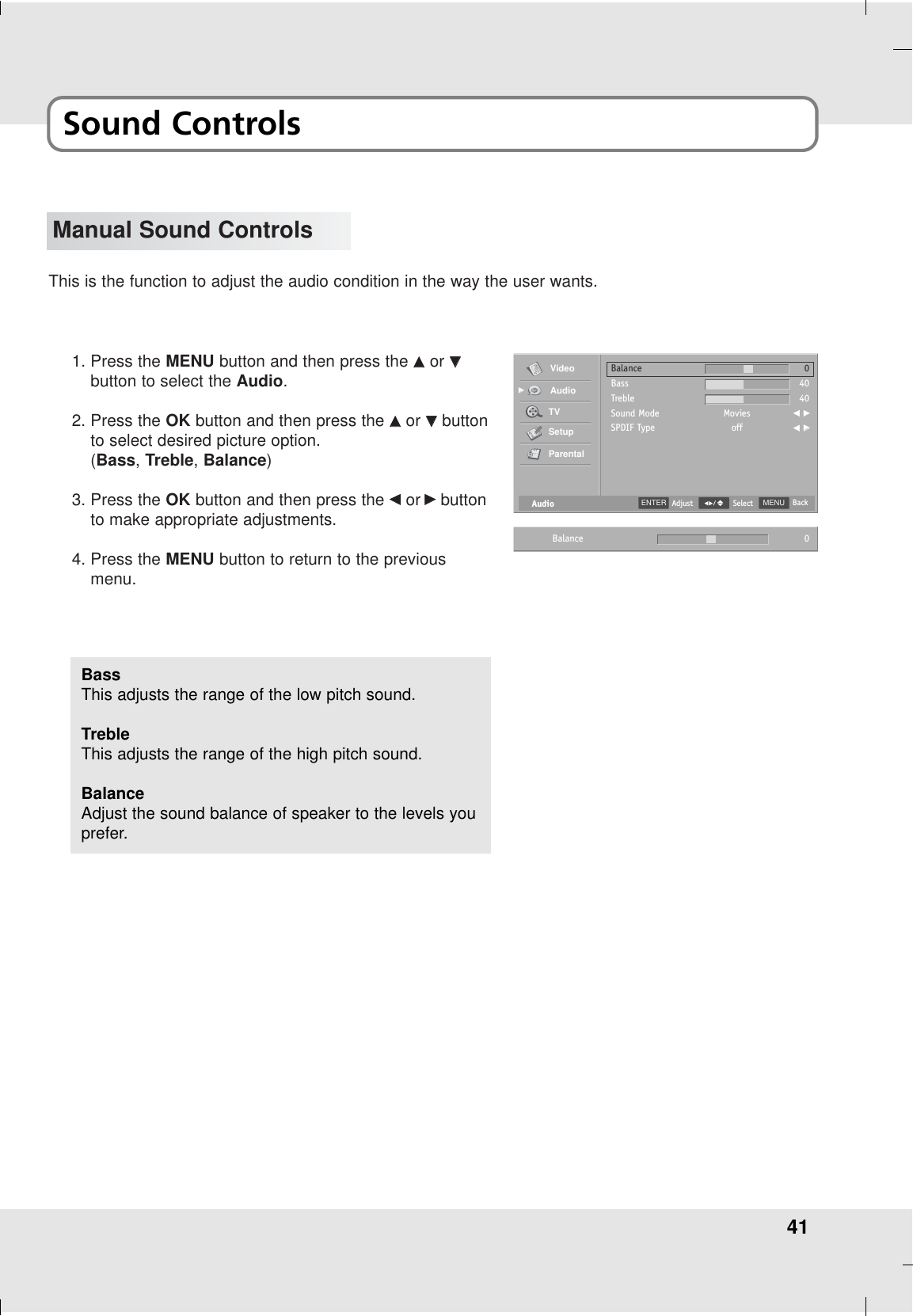 41Sound ControlsManual Sound ControlsThis is the function to adjust the audio condition in the way the user wants.1. Press the MENU button and then press the DDor EEbutton to select the Audio.2. Press the OK button and then press the DDor EEbuttonto select desired picture option.(Bass, Treble, Balance) 3. Press the OK button and then press the FFor GGbuttonto make appropriate adjustments.4. Press the MENU button to return to the previousmenu.BassThis adjusts the range of the low pitch sound.TrebleThis adjusts the range of the high pitch sound.BalanceAdjust the sound balance of speaker to the levels youprefer.AudioBalanceBassTrebleSound ModeSPDIF TypeMoviesoff04040F GGF GGVideoAudioTVSetupParentalGGMENU BackSelectENTER AdjustBalance 0