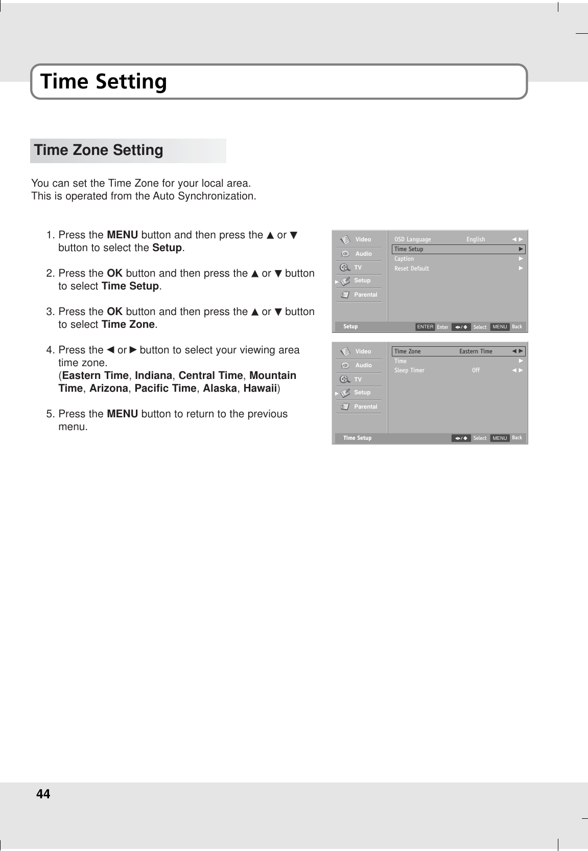 44Time SettingTime Zone SettingYou can set the Time Zone for your local area.This is operated from the Auto Synchronization.1. Press the MENU button and then press the DDor EEbutton to select the Setup.2. Press the OK button and then press the DDor EEbuttonto select Time Setup.3. Press the OK button and then press the DDor EEbuttonto select Time Zone.4. Press the FFor GGbutton to select your viewing areatime zone.(Eastern Time, Indiana, Central Time, MountainTime, Arizona, Pacific Time, Alaska, Hawaii)5. Press the MENU button to return to the previousmenu.Setup MENU BackSelectOSD LanguageTime SetupCaptionReset DefaultEnglish F GGGGGVideoAudioTVSetupParentalGGTime Setup MENU BackSelectTime ZoneTimeSleep TimerEastern TimeOffF GGGF GGVideoAudioTVSetupParentalGGENTER Enter