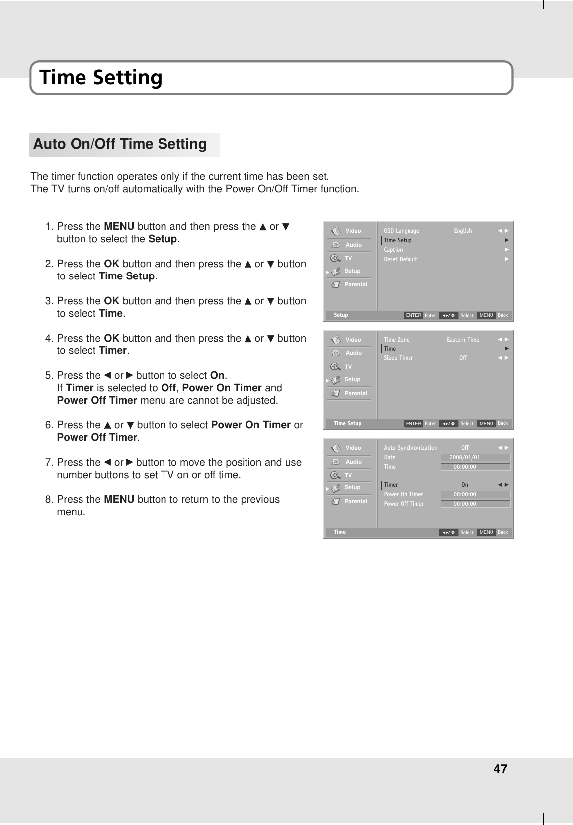 47Time SettingAuto On/Off Time SettingThe timer function operates only if the current time has been set.The TV turns on/off automatically with the Power On/Off Timer function.1. Press the MENU button and then press the DDor EEbutton to select the Setup.2. Press the OK button and then press the DDor EEbuttonto select Time Setup.3. Press the OK button and then press the DDor EEbuttonto select Time.4. Press the OK button and then press the DDor EEbuttonto select Timer.5. Press the FFor GGbutton to select On.If Timer is selected to Off, Power On Timer andPower Off Timer menu are cannot be adjusted.6. Press the DDor EEbutton to select Power On Timer orPower Off Timer.7. Press the FFor GGbutton to move the position and usenumber buttons to set TV on or off time.8. Press the MENU button to return to the previousmenu.Setup MENU BackSelectOSD LanguageTime SetupCaptionReset DefaultEnglish F GGGGGVideoAudioTVSetupParentalGGTime Setup MENU BackSelectTime ZoneTimeSleep TimerEastern TimeOffF GGGF GGVideoAudioTVSetupParentalGGTime MENU BackSelectAuto SynchronizationDateTimeTimerPower On TimerPower Off TimerVideoAudioTVSetupParentalGGOff2008/01/0100:00:00On00:00:0000:00:00F GGF GGENTER EnterENTER Enter