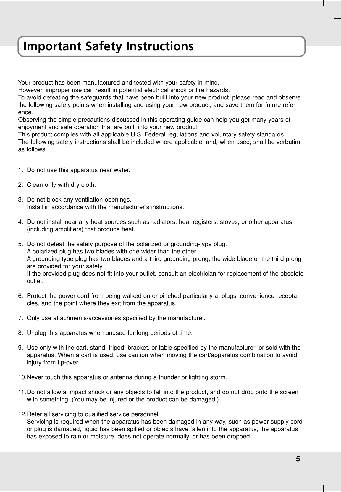 5Important Safety InstructionsYour product has been manufactured and tested with your safety in mind. However, improper use can result in potential electrical shock or fire hazards. To avoid defeating the safeguards that have been built into your new product, please read and observethe following safety points when installing and using your new product, and save them for future refer-ence.Observing the simple precautions discussed in this operating guide can help you get many years ofenjoyment and safe operation that are built into your new product.This product complies with all applicable U.S. Federal regulations and voluntary safety standards.The following safety instructions shall be included where applicable, and, when used, shall be verbatimas follows.1. Do not use this apparatus near water.2. Clean only with dry cloth.3. Do not block any ventilation openings. Install in accordance with the manufacturer’s instructions.4. Do not install near any heat sources such as radiators, heat registers, stoves, or other apparatus(including amplifiers) that produce heat.5. Do not defeat the safety purpose of the polarized or grounding-type plug. Apolarized plug has two blades with one wider than the other. Agrounding type plug has two blades and a third grounding prong, the wide blade or the third prongare provided for your safety. If the provided plug does not fit into your outlet, consult an electrician for replacement of the obsoleteoutlet.6. Protect the power cord from being walked on or pinched particularly at plugs, convenience recepta-cles, and the point where they exit from the apparatus.7. Only use attachments/accessories specified by the manufacturer.8. Unplug this apparatus when unused for long periods of time.9. Use only with the cart, stand, tripod, bracket, or table specified by the manufacturer, or sold with theapparatus. When a cart is used, use caution when moving the cart/apparatus combination to avoidinjury from tip-over.10.Never touch this apparatus or antenna during a thunder or lighting storm.11. Do not allow a impact shock or any objects to fall into the product, and do not drop onto the screenwith something. (You may be injured or the product can be damaged.)12.Refer all servicing to qualified service personnel.Servicing is required when the apparatus has been damaged in any way, such as power-supply cordor plug is damaged, liquid has been spilled or objects have fallen into the apparatus, the apparatushas exposed to rain or moisture, does not operate normally, or has been dropped.