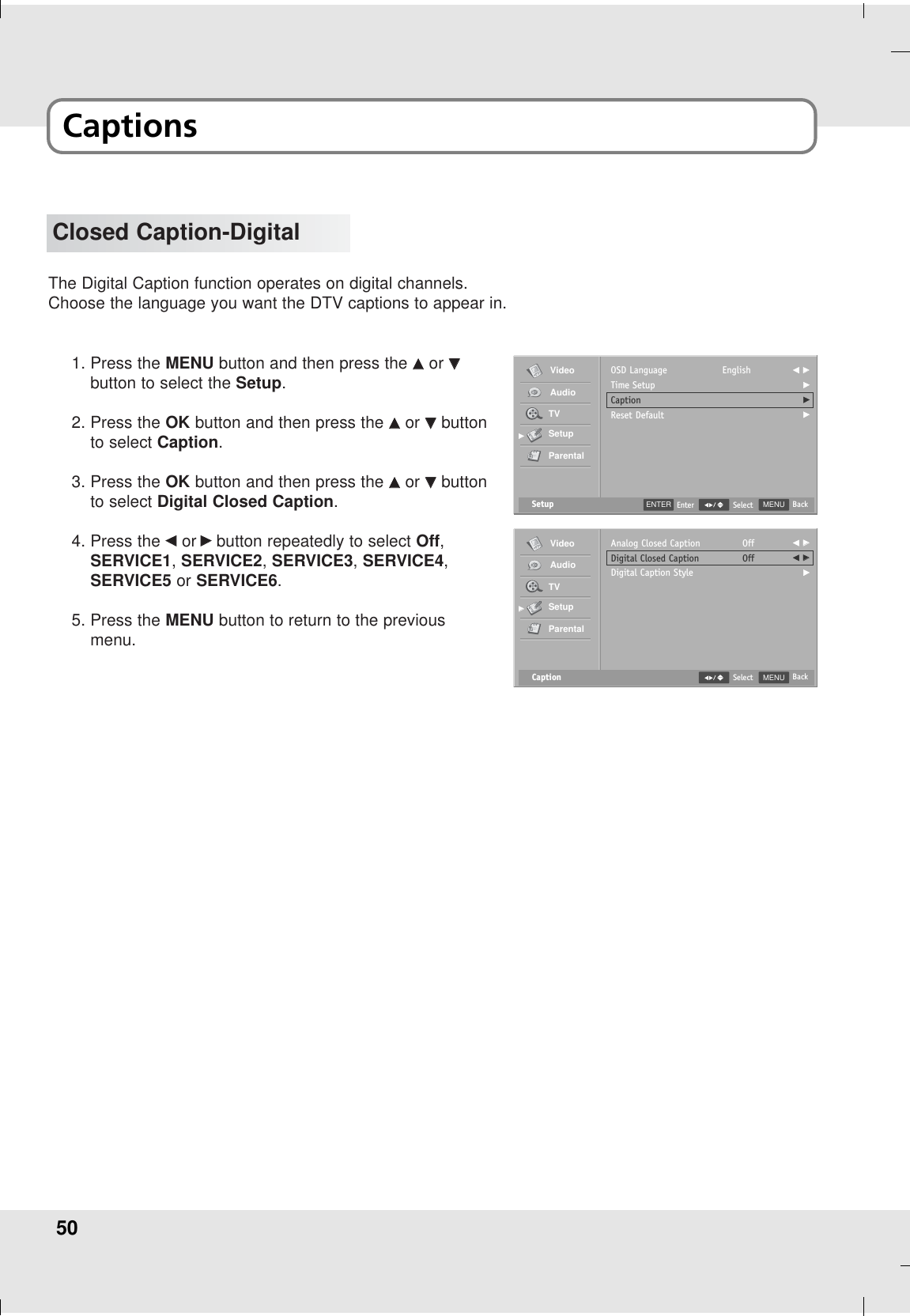 50Closed Caption-DigitalThe Digital Caption function operates on digital channels. Choose the language you want the DTV captions to appear in.1. Press the MENU button and then press the DDor EEbutton to select the Setup.2. Press the OK button and then press the DDor EEbuttonto select Caption.3. Press the OK button and then press the DDor EEbuttonto select Digital Closed Caption.4. Press the FFor GGbutton repeatedly to select Off,SERVICE1,SERVICE2, SERVICE3,SERVICE4,SERVICE5 or SERVICE6.5. Press the MENU button to return to the previousmenu.Setup MENU BackSelectOSD LanguageTime SetupCaptionReset DefaultEnglish F GGGGGVideoAudioTVSetupParentalGGCaption MENU BackSelectAnalog Closed CaptionDigital Closed CaptionDigital Caption StyleOffOffF GGF GGGVideoAudioTVSetupParentalGGENTER EnterCaptions