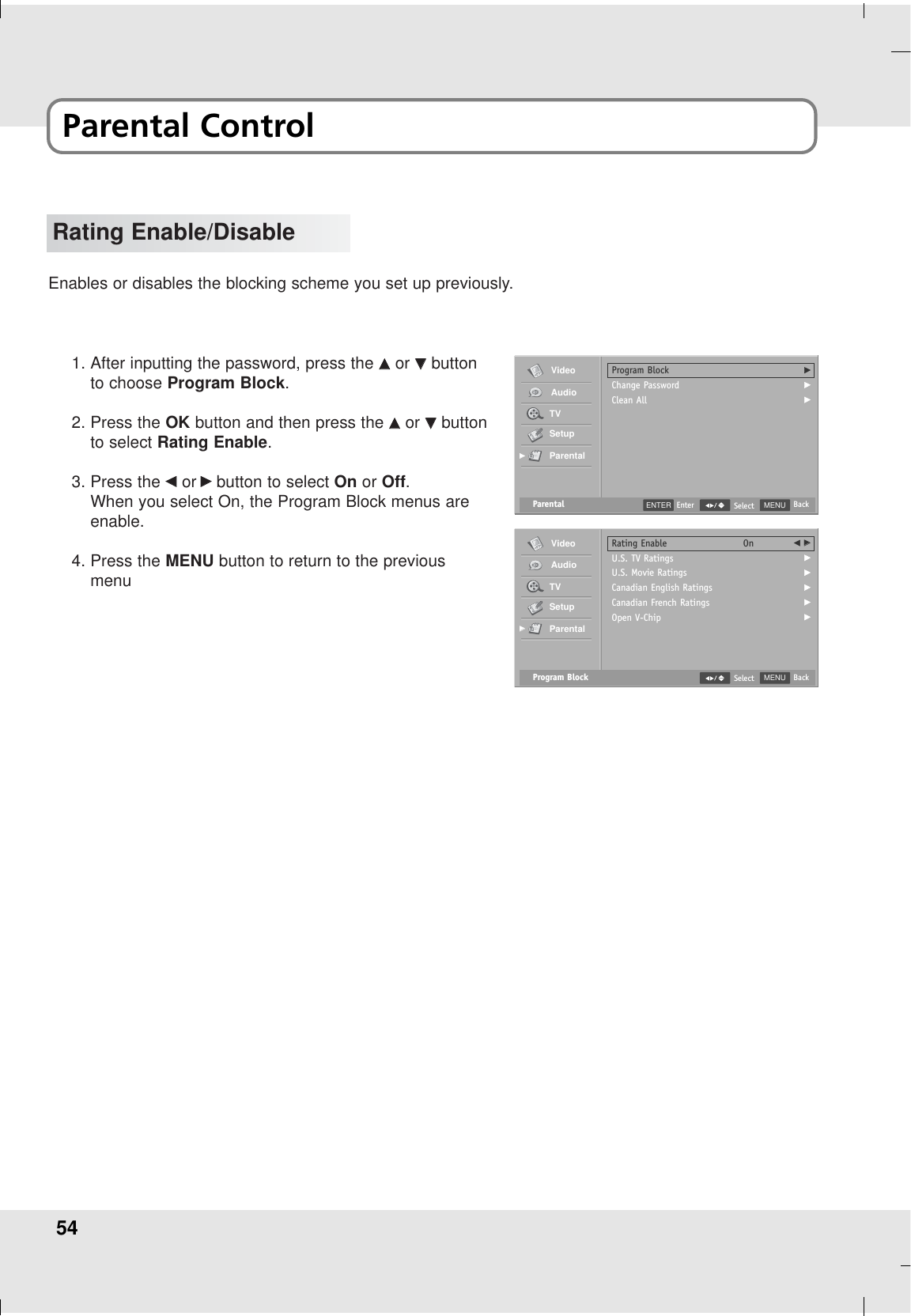 54Rating Enable/DisableEnables or disables the blocking scheme you set up previously.1. After inputting the password, press the DDor EEbuttonto choose Program Block.2. Press the OK button and then press the DDor EEbuttonto select Rating Enable.3. Press the FFor GGbutton to select On or Off.When you select On, the Program Block menus areenable.4. Press the MENU button to return to the previousmenuParental MENU BackSelectProgram BlockChange PasswordClean AllGGGVideoAudioTVSetupParentalGGENTER EnterProgram Block MENU BackSelectRating EnableU.S. TV RatingsU.S. Movie RatingsCanadian English RatingsCanadian French RatingsOpen V-ChipOn F GGGGGGGVideoAudioTVSetupParentalGGParental Control